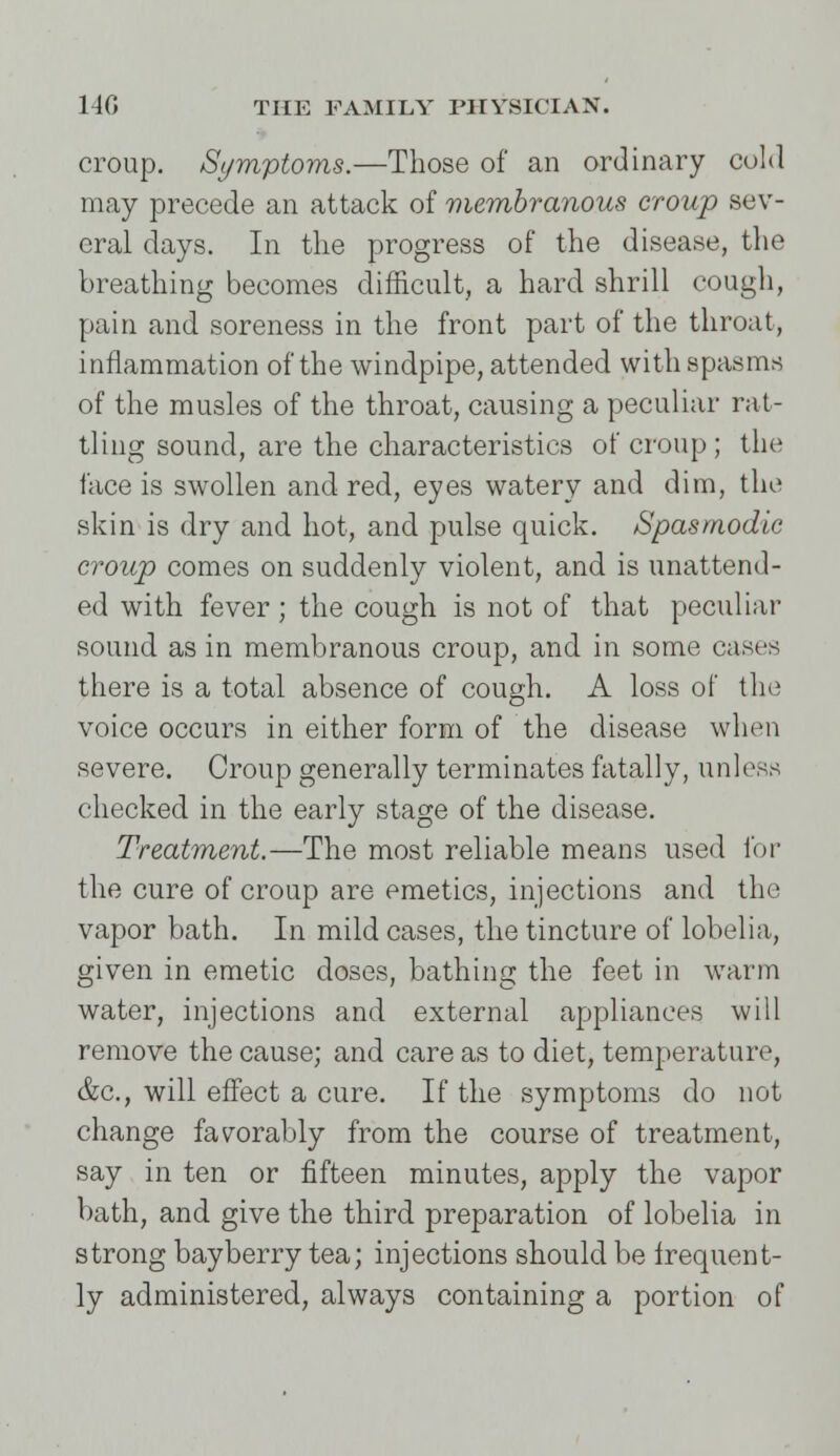 croup. Symptoms.—Those of an ordinary cold may precede an attack of membranous croup sev- eral days. In the progress of the disease, the breathing becomes difficult, a hard shrill cough, pain and soreness in the front part of the throat, inflammation of the windpipe, attended with spasms of the musles of the throat, causing a peculiar rat- tling sound, are the characteristics of croup ; the face is swollen and red, eyes watery and dim, the skin is dry and hot, and pulse quick. Spasmodic croup comes on suddenly violent, and is unattend- ed with fever; the cough is not of that peculiar sound as in membranous croup, and in some cases there is a total absence of cough. A loss of the voice occurs in either form of the disease when severe. Croup generally terminates fatally, unless checked in the early stage of the disease. Treatment.—The most reliable means used lor the cure of croup are emetics, injections and the vapor bath. In mild cases, the tincture of lobelia, given in emetic doses, bathing the feet in warm water, injections and external appliances will remove the cause; and care as to diet, temperature, &c, will effect a cure. If the symptoms do not change favorably from the course of treatment, say in ten or fifteen minutes, apply the vapor bath, and give the third preparation of lobelia in strong bayberry tea; injections should be frequent- ly administered, always containing a portion of