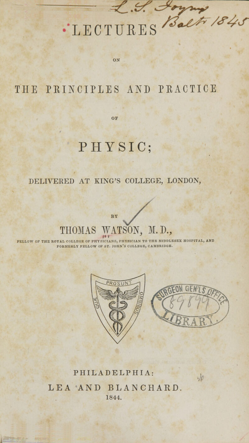 .^Ci • &? ^ryst^p? 'LECTURES /S^t^r/S^S THE PRINCIPLES AND PRACTICE PHYSIC; DELIVERED AT KING'S COLLEGE, LONDON, THOMAS WATSON, M.D., FELLOW OF THE ROYAL COLLEGE OF PHYSICIANS, PHYSICIAN TO THE MIDDLESEX HOSPITAL, AND FORMERLY FELLOW OF ST. JOHN'S COLLEGE, CAMBRIDGE. PHILADELPHIA: LEA AND BLANCHARD 1844.