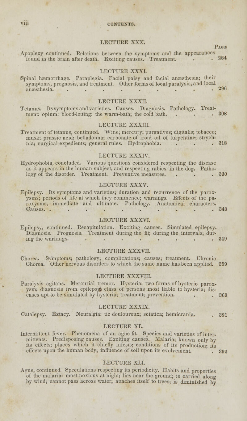 LECTURE XXX. Pagi Apoplexy continued. Relations between the symptoms and the appearances found in the brain after death. Exciting causes. Treatment. • • 284 LECTURE XXXI. Spinal haemorrhage. Paraplegia. Facial palsy and facial ansesthesia; their symptoms, prognosis, and treatment. Other forms of local paralysis, and local anaesthesia. ......... 296 LECTURE XXXII. Tetanus. Its symptoms and varieties. Causes. Diagnosis. Pathology. Treat- ment: opium: blood-letting: the warm-bath; the cold bath. . . • 308 LECTURE XXXIII. Treatment of tetanus, continued. Wine; mercury; purgatives; digitalis; tobacco; musk; prussic acid; belladonna: carbonate of iron; oil of turpentine; strych- nia; surgical expedients; general rules. Hydrophobia. . . . 318 LECTURE XXXIV. Hydrophobia, concluded. Various questions considered respecting the disease as it appears in the human subject, and respecting rabies in the dog. Patho- logy of the disorder. Treatment. Preventive measures. . . . 330 LECTURE XXXV. Epilepsy. Its symptoms and varieties; duration and recurrence of the parox- ysms; periods of life at which they commence; warnings. Effects of the pa- roxysms, immediate and ultimate. Pathology. Anatomical characters. Causes. .......... 340 LECTURE XXXVI. Epilepsy, continued. Recapitulation. Exciting causes. Simulated epilepsy. Diagnosis. Prognosis. Treatment during the fit; during the intervals; dur- ing the warnings. ........ 349 LECTURE XXXVII. Chorea. Symptoms; pathology; complications; causes; treatment. Chronic Chorea. Other nervous disorders to which the same name has been applied. 359 LECTURE XXXVIII. Paralysis agitans. Mercurial tremor. Hysteria: two forms of hysteric parox- ysm; diagnosis from epilepsy class of persons most liable to hysteria; dis- eases apt to be simulated by hysteria; treatment; prevention. . . 369 LECTURE XXXIX. Catalepsy. Extacy. Neuralgia: tic douloureux; sciatica; hemicrania. . 381 LECTURE XL. Intermittent fever. Phenomena of an ague fit. Species and varieties of inter- mittents. Predisposing causes. Exciting causes. Malaria; known only by its effects; places which it chiefly infests; conditions of its production- its effects upon the human body; influence of soil upon its evolvement. . 392 LECTURE XLI. Ague, continued. Speculations respecting its periodicity. Habits and properties of the malaria: most noxious at night; lies near the ground; is carried alon°- by wind; cannot pass across water; attaches itself to trees; is diminished by