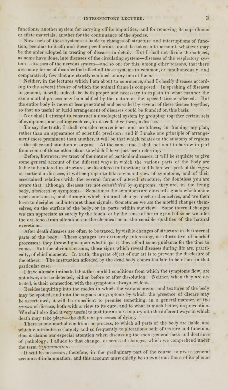 functions; another system for carrying off its impurities, and for removing its superfluous or effete materials; another for the continuance of the species. Now each of these systems is liable to changes of structure and interruptions of func- tion, peculiar to itself; and these peculiarities must be taken into account, whatever may be the order adopted in treating of diseases in detail. But I shall not divide the subject, as some have done, into diseases of the circulating system—diseases of the respiratory sys- tem—diseases of the nervous system—and so on: for this, among other reasons, that there are many forms of disorder that affect all these systems in common, or simultaneously, and comparatively few that are strictly confined to any one of them. Neither, in the lectures which I am about to commence, shall I classify diseases accord- ing to the several tissues of which the animal frame is composed. In speaking of diseases in general, it will, indeed, be both proper and necessary to explain in what manner the same morbid process may be modified by the nature of the special tissue affected. But the entire body is more or less penetrated and pervaded by several of these tissues together, so that no useful or lucid arrangement of diseases could be founded on this basis. Nor shall I attempt to construct a nosological system by grouping together certain sets of symptoms, and calling each set, in its collective form, a disease. To say the truth, I shall consider convenience and usefulness, in framing my plan, rather than an appearance of scientific precision; and if I make one principle of arrange- ment more prominent than another, it will be that which relates to the anatomy of regions —the place and situation of organs. At the same time I shall not omit to borrow in part from some of those other plans to which I have just been referring. Before, however, we treat of the nature of particular diseases, it will be requisite to give some general account of the different ways in which the various parts of the body are liable to be altered in structure, or disordered in function; and before we speak of the signs of particular diseases, it will be proper to take a general view of symptoms, and of their ascertained relations with the several forms of altered structure; for doubtless you are aware that, although diseases are not constituted by symptoms, they are, in the living body, disclosed by symptoms. Sometimes the symptoms are outward signals which alone reach our senses, and through which internal changes declare themselves, and we then have to decipher and interpret those signals. Sometimes we see the morbid changes them- selves, on the surface of the body, or in parts within our view. Some internal changes we can appreciate as surely by the touch, or by the sense of hearing; and of some we infer the existence from alterations in the chemical or in the sensible qualities of the natural excretions. After death diseases are often to be traced, by visible changes of structure in the internal parts of the body. These changes are extremely interesting, as illustrative of morbid processes: they throw light upon what is past; they afford some guidance for the time to come. But, for obvious reasons, those signs which reveal diseases during life aTe, practi- cally, of chief moment. In truth, the great object of our art is to prevent the disclosure of the others. The instruction afforded by the dead body comes too late to be of use in that particular case. I have already intimated that the morbid conditions from which the symptoms flow, are not always to be detected, either before or after dissolution. Neither, when they are de- tected, is their connection with the symptoms always evident. Besides inquiring into the modes in which the various organs and textures of the body may be spoiled, and into the signals or symptoms by which the presence of disease may be ascertained, it will be expedient to premise something, in a general manner, of the causes of disease, both with a view to its cure, and to what is much better, its prevention. We shall also find it very useful to institute a short inquiry into the different ways in which death may take place—the different processes of dying. There is one morbid condition or process, to which all parts of the body are liable, and which contributes so largely and so frequently to alterations both of texture and function, that it claims our especial attention when discussing the more general facts and doctrines of pathology; I allude to that change, or series of changes, which we comprehend under the term injiitinniation. It will be necessary, therefore, in the preliminary part of the course, to give a general account of inflammation; and this account must chiefly be drawn from those of its pheno-