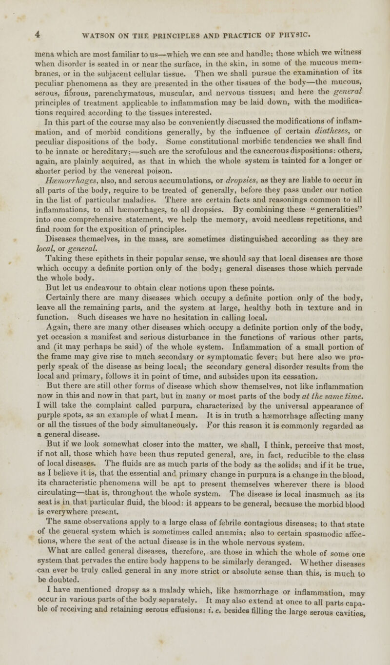 mena which are most familiar to us—which we can see and handle; those which we witness when disorder is seated in or near the surface, in the skin, in some of the mucous mem- branes, or in the subjacent cellular tissue. Then we shall pursue the examination of its peculiar phenomena as they are presented in the other tissues of the body—the mucous, serous, fibrous, parenchymatous, muscular, and nervous tissues; and here the general principles of treatment applicable to inflammation may be laid down, with the modifica- tions required according to the tissues interested. In this part of the course may also be conveniently discussed the modifications of inflam- mation, and of morbid conditions generally, by the influence of certain diatheses, or peculiar dispositions of the body. Some constitutional morbific tendencies we shall find to be innate or hereditary;—such are the scrofulous and the cancerous dispositions: others, again, are plainly acquired, as that in which the whole system is tainted for a longer or shorter period by the venereal poison. Haemorrhages, also, and serous accumulations, or dropsies, as they are liable to occur in all parts of the body, require to be treated of generally, before they pass under our notice in the list of particular maladies. There are certain facts and reasonings common to all inflammations, to all haemorrhages, to all dropsies. By combining these  generalities into one comprehensive statement, we help the memory, avoid needless repetitions, and find room for the exposition of principles. Diseases themselves, in the mass, are sometimes distinguished according as they are heal, or general. Taking these epithets in their popular sense, we should say that local diseases are those which occupy a definite portion only of the body; general diseases those which pervade the whole body. But let us endeavour to obtain clear notions upon these points. Certainly there are many diseases which occupy a definite portion only of the body, leave all the remaining parts, and the system at large, healthy both in texture and in function. Such diseases we have no hesitation in calling local. Again, there are many other diseases which occupy a definite portion only of the body, yet occasion a manifest and serious disturbance in the functions of various other parts, and (it may perhaps be said) of the whole system. Inflammation of a small portion of the frame may give rise to much secondary or symptomatic fever; but here also we pro- perly speak of the disease as being local; the secondary general disorder results from the local and primary, follows it in point of time, and subsides upon its cessation. But there are still other forms of disease which show themselves, not like inflammation now in this and now in that part, but in many or most parts of the body at the same time. I will take the complaint called purpura, characterized by the universal appearance of purple spots, as an example of what I mean. It is in truth a haemorrhage affecting many or all the tissues of the body simultaneously. For this reason it is commonly regarded as a general disease. But if we look somewhat closer into the matter, we shall, I think, perceive that most, if not all, those which have been thus reputed general, are, in fact, reducible to the class of local diseases. The fluids are as much parts of the body as the solids; and if it be true, as I believe it is, that the essential and primary change in purpura is a change in the blood, its characteristic phenomena will be apt to present themselves wherever there is blood circulating—that is, throughout the whole system. The disease is local inasmuch as its seat is in that particular fluid, the blood: it appears to be general, because the morbid blood is everywhere present. The same observations apply to a large class of febrile contagious diseases; to that state of the general system which is sometimes called anaemia; also to certain spasmodic affec- tions, where the seat of the actual disease is in the whole nervous system. What are called general diseases, therefore, are those in which the whole of some one system that pervades the entire body happens to be similarly deranged. Whether diseases •can ever be truly called general in any more strict or absolute sense than this, is much to be doubted. I have mentioned dropsy as a malady which, like haemorrhage or inflammation, may occur in various parts of the body separately. It may also extend at once to all parts'capa- ble of receiving and retaining serous effusions: i. e. besides filling the large serous cavities