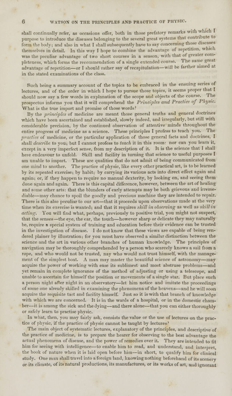 shall continually refer, as occasions offer, both in those prefatory remarks with which I purpose to introduce the diseases belonging to the several great systems that contribute to form the body; and also in what I shall subsequently have to say concerning those diseases themselves in detail. In this way I hope to combine the advantage of repetition, which was the peculiar advantage of two short courses in a season, with that of greater com- pleteness, which forms the recommendation of a single extended course. The same great advantage of repetition—or I should rather say of recapitulation—will be farther aimed at in the stated examinations of the class. Such being a summary account of the topics to be embraced in the ensuing series of lectures, and of the order in which I hope to pursue those topics, it seems proper that I should now say a few words in explanation of the scope and objects of the course. I he prospectus informs you that it will comprehend the Principles and Practice of Physic. What is the true import and promise of those words? By the principles of medicine are meant those general truths and general doctrines which have been ascertained and established, slowly indeed, and irregularly, but still with considerable precision, by the continued observation of attentive'minds throughout the entire progress of medicine as a science. These principles I profess to teach you. The practice of medicine, or the particular application of those general facts and doctrines, I shall describe to you; but I cannot profess to teach it in this room: nor can you learn it, except in a very imperfect sense, from my description of it. It is the science that I shall here endeavour to unfold. Skill and facility in turning that science to useful purposes I am unable to impart. These are qualities that do not admit of being communicated from one mind to another. The practice of physic, like every other practical art, is to be learned by its repeated exercise; by habit; by carrying its various acts into direct effect again and again; or, if they happen to require no manual dexterity, by looking on, and seeing them done again and again. There is this capital difference, however, between the art of healing and some other arts: that the blunders of early attempts may be both gTievous and irreme- diable—may chance to spoil the goodly and precious machine they are intended to repair. There is this also peculiar to our art—that it proceeds upon observations made at the very time when its exercise is wanted; and that it requires skill in observing as well as skill in acting. You will find what, perhaps, previously to positive trial, you might not suspect, that the senses—the eye, the ear, the touch—however sharp or delicate they may naturally be, require a special system of training and education before their evidence can be trusted in the investigation of disease. I do not know that these views are capable of being ren- dered plainer by illustration; for you must have observed a similar distinction between the science and the art in various other branches of human knowledge. The principles of navigation may be thoroughly comprehended by a person who scarcely knows a sail from a rope, and who would not be trusted, nay who would not trust himself, with the manage- ment of the simplest boat. A man may master the beautiful science of astronomy—may acquire the power of working with ease its sublimest and most abstruse problems—and yet remain in complete ignorance of the method of adjusting or using a telescope, and unable to ascertain for himself the position or movements of a single star. But place such a person night after night in an observatory—let him notice and imitate the proceedings of some one already skilled in examining the phenomena of the heavens—and he will soon acquire the requisite tact and facility himself. Just so it is with that branch of knowledge with which we are concerned. It is in the wards of a hospital, or in the domestic cham- ber—it is among the sick and the dying—and there alone—that you can either thoroughly or safely learn to practise physic. In what, then, you may fairly ask, consists the value or the use of lectures on the prac- tice of physic, if the practice of physic cannot be taught by lectures? The main object of systematic lectures, explanatory of the principles, and descriptive of the practice of medicine, is to prepare the hearer for observing to the best advantage the actual phenomena of disease, and the power of remedies over it. They are intended to fit him for seeing with intelligence—to enable him to read, and understand, and interpret the book of nature when it is laid open before him—in short, to qualify him for clinical study. One man shall travel into a foreign land, knowing nothing beforehand of its scenery or its climate, of its natural productions, its manufactures, or its works of art, and ignorant