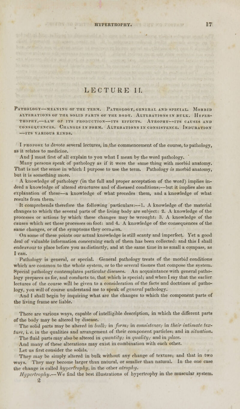 LECTURE II. Pathology—meaning of the term. Pathology, general and special. Morbid alterations of thb solid parts of the body. alterations in bulk. hyper- trophy, law of its production its effects. atrophy its causes and co vskfluencks. oil anges i n form. alterations in consistence. induration its various kinds. I propose to devote several lectures, in the commencement of the course, to pathology, as it relates to medicine. And I must first of all explain to you what I mean by the word pathology. Many persons speak of pathology as if it were the same thing with morbid anatomy. That i3 not the sense in which I purpose to use the term. Pathology is morbid anatomy, but it is something more. A knowledge of pathology (in the full and proper acceptation of the word) implies in- deed a knowledge of altered structures and of diseased conditions;—but it implies also an explanation of these—a knowledge of what precedes them, and a knowledge of what results from them. It comprehends therefore the following particulars:—1. A knowledge of the material changes to which the several parts of the living body are subject: 2. A knowledge of the processes or actions by which these changes may be wrought: 3. A knowledge of the causes which set these processes on foot: and 4. A knowledge of the consequences of the same changes, or of the symptoms they occasion. On some of these points our actual knowledge is still scanty and imperfect. Yet a good deal of valuable information concerning each of them has been collected: and this I shall endeavour to place before you as distinctly, and at the same time in as small a compass, as I can. Pathology is general, or special. General pathology treats of the morbid conditions which are common to the whole system, or to the several tissues that compose the system. Special pathology contemplates particular diseases. An acquaintance with general patho- logy prepares us for, and conducts to, that which is special; and when I say that the earlier lectures of the course will be given to a consideration of the facts and doctrines of patho- logy, you will of course understand me to speak of general pathology. And I shall begin by inquiring what are the changes to which the component parts of the living frame are liable. There are various ways, capable of intelligible description, in which the different parts of the body may be altered by disease. The solid parts may be altered in bulk; in form,- in consistence,- in their intimate tex- ture, i. e. in the qualities and arrangement of their component particles; and in situation. The fluid parts may also be altered in quantify,- in quality/ and in place. And many of these alterations may exist in combination with each other. Let us first consider the solids. They may be simply altered in bulk without any change of texture; and that in two ways. They may become larger than natural, or smaller than natural. In the one case the change is called /n/i)rrfro/)/iy, in the other atrophy. Hypertrophy.—We find the best illustrations of hypertrophy in the muscular system. 2