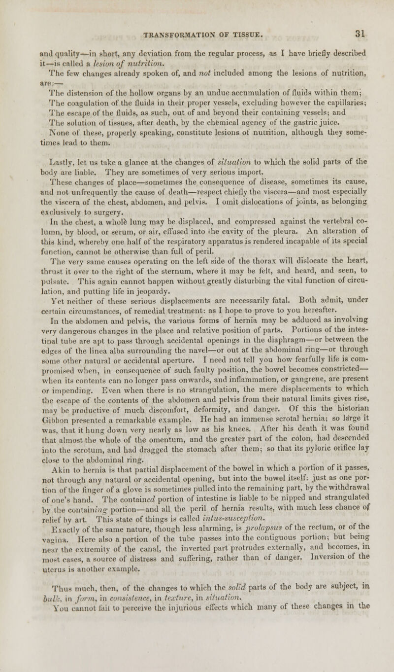 and quality—in short, any deviation from the regular process, as I have briefly described it—is called a let inn of nutrition. The few changes already spoken of, and not included among the lesions of nutrition, are;— The distension of the hollow organs by an undue accumulation of fluids within them; The coagulation of the fluids in their proper vessels, excluding however the capillaries; The escape of the fluids, as such, out of and beyond their containing vessels; and The solution of tissues, after death, by the chemical agency of the gastric juice. None of these, properly speaking, constitute lesions ot nuirition, although they some- times lead to them. Lastly, let us take a glance at the changes of situation to which the solid parts of the body are liable. They are sometimes of very serious import. These changes of place—sometimes the consequence of disease, sometimes its cause, and not unfrequently the cause of death—respect chiefly the viscera—and most especially the viscera of the chest, abdomen, and pelvis. I omit dislocations of joints, as belonging exclusively to surgery. In the chest, a whole lung may be displaced, and compressed against the vertebral co- lumn, by blood, or scrum, or air, effused into ihe cavity of the pleura. An alteration of this kind, whereby one half of the respiratory apparatus is rendered incapable of its special function, cannot be otherwise than full of peril. The very same causes operating on the left side of the thorax will dislocate the heart, thrust it over to the right of the sternum, where it may be felt, and heard, and seen, to pulsate. This again cannot happen without greatly disturbing the vital function of circu- lation, and putting life in jeopardy. Yet neither of these serious displacements are necessarily fatal. Both admit, under certain circumstances, of remedial treatment: as I hope to prove to you hereafter. In the abdomen and pelvis, the various forms of hernia may be adduced as involving very dangerous changes in the place and relative position of parts. Portions of the intes- tinal tube are apt to pass through accidental openings in the diaphragm—or between the edges of the linea alba surrounding the navel—or out at the abdominal ring—or through some other natural or accidental aperture. I need not tell you how fearfully life is com- promised when, in consequence of such faulty position, the bowel becomes constricted— when its contents can no longer pass onwards, and inflammation, or gangrene, are present or impending. Even when there is no strangulation, the mere displacements to which the escape of the contents of the abdomen and pelvis from their natural limits gives rise, may be productive of much discomfort, deformity, and danger. Of this the historian Gibbon presented a remarkable example. He had an immense scrotal hernia; so laYge it was, that it hung down very nearly as low as his knees. After his death it was found that almost the whole of the omentum, and the greater part of the colon, had descended into the scrotum, and had dragged the stomach after them; so that its pyloric orifice lay close to the abdominal ring. Akin to hernia is that partial displacement of the bowel in which a portion of it passes, not through any natural or accidental opening, but into the bowel itself: just as one por- tion of the finger of a glove is sometimes pulled into the remaining part, by the withdrawal of one's hand. The contained portion of intestine is liable to be nipped and strangulated by the contain^ portion—and all the peril of hernia results, with much less chance of relief by art. This state of things is called intussusception. Exactly of the same nature, though less alarming, is prolapsus of the rectum, or of the vagina. Here also a portion of the tube passes into the contiguous portion; but being near the extremity of the canal, the inverted part protrudes externally, and becomes, in most cases, a source of distress and suffering, rather than of danger. Inversion of the uterus is another example. Thus much, then, of the changes to which the solid parts of the body are subject, in bulk, in form, in consistence, in texture, in situation. You cannot fail to perceive the injurious effects which many of these changes in the