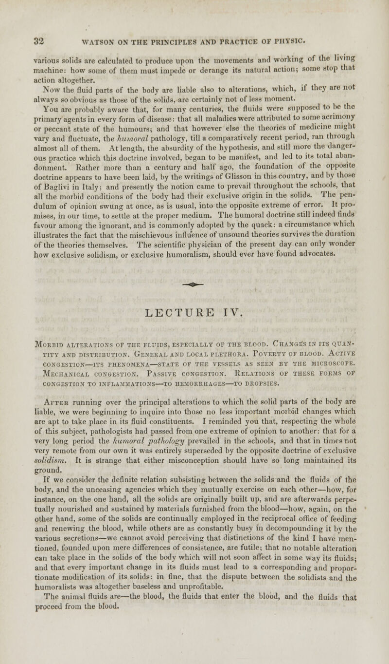 various solids are calculated to produce upon the movements and working of the living machine: how some of them must impede or derange its natural action; some stop that action altogether. Now the fluid parts of the body are liable also to alterations, which, if they are not always so obvious as those of the solids, are certainly not of less moment. You are probably aware that, for many centuries, the fluids were supposed to be the primary agents in every form of disease: that all maladies were attributed to some acrimony or peccant state of the humours; and that however else the theories of medicine might vary and fluctuate, the humoral pathology, till a comparatively recent period, ran through almost all of them. At length, the absurdity of the hypothesis, and still more the danger- ous practice which this doctrine involved, began to be manifest, and led to its total aban- donment. Rather more than a century and half ago, the foundation of the opposite doctrine appears to have been laid, by the writings of Glisson in this country, and by those of Baglivi in Italy; and presently the notion came to prevail throughout the schools, that all the morbid conditions of the body had their exclusive origin in the solids. The pen- dulum of opinion swung at once, as is usual, into the opposite extreme of error. It pro- mises, in our time, to settle at the proper medium. The humoral doctrine still indeed finds favour among the ignorant, and is commonly adopted by the quack: a circumstance which illustrates the fact that the mischievous influence of unsound theories survives the duration of the theories themselves. The scientific physician of the present day can only wonder how exclusive solidism, or exclusive humoralism, should ever have found advocates. LECTURE IV. Morbid alterations of the fluids, especially of the blood. Change's in its quan- tity and distribution. General and local plethora. Poverty of blood. Active congestion—ITS phenomena—state of the vessels as seen by the microscope. Mechanical congestion. Passive congestion. Relations of these forms of congestion to inflammations—to hemorrhages—to dropsies. After running over the principal alterations to which the solid parts of the body are liable, we were beginning to inquire into those no less important morbid changes which are apt to take place in its fluid constituents. I reminded you that, respecting the whole of this subject, pathologists had passed from one extreme of opinion to another: that for a very long period the humoral pathology prevailed in the schools, and that in times not very remote from our own it was entirely superseded by the opposite doctrine of exclusive solidism. It is strange that either misconception should have so long maintained its ground. If we consider the definite relation subsisting between the solids and the fluids of the body, and the unceasing agencies which they mutually exercise on each other—how, for instance, on the one hand, all the solids are originally built up, and are afterwards perpe- tually nourished and sustained by materials furnished from the blood—how, again, on the other hand, some of the solids are continually employed in the reciprocal office of feeding and renewing the blood, while others are as constantly busy in decompounding it by the various secretions—we cannot avoid perceiving that distinctions of the kind I have men- tioned, founded upon mere differences of consistence, are futile; that no notable alteration can take place in the solids of the body which will not soon affect in some way its fluids; and that every important change in its fluids must lead to a corresponding and propor- tionate modification of its solids: in fine, that the dispute between the solidists and the humoralists was altogether baseless and unprofitable. The animal fluids are—the blood, the fluids that enter the blood, and the fluids that proceed from the blood.