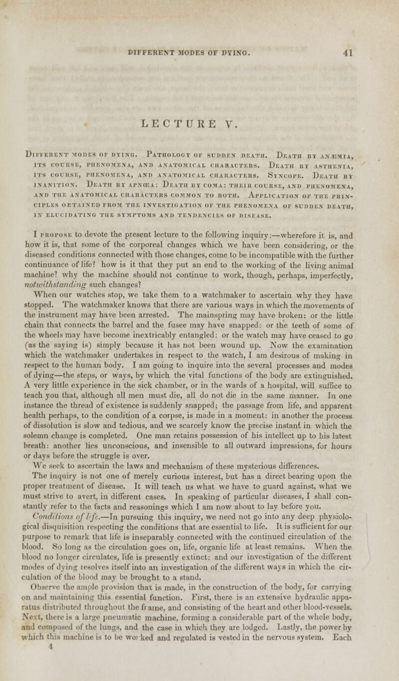 LECTURE V. DIFFERENT MODES OF DYING. PATHOLOGY OF SU1IDKS DEATH. DEATH BY AN.UMIA, ITS COURSE, PHENOMENA, AND ANATOMICAL CHARACTERS. DEATH BY ASTHENIA, ITS COURSE, PHENOMENA, AND ANATOMICAL CHARACTERS. SYNCOPE. DeaTH BY inanition. Death hi ai'.viea: Death bt comas their course, and phenomena, and the anatomical characters common to both. application of the prin- ciples obtained from the investigation of the phenomena of sudden death, in elucidating the symptoms and tendencies of disease. I propose to devote the piesent lecture to the following inquiry:—wherefore it is, and how it is, that some of the corporeal changes which we have been considering, or the diseased conditions connected with those changes, come to be incompatible with the further continuance of life! how is it that the}' put an end to the working of the living animal machine? why the machine should not continue to work, though, perhaps, imperfectly, notwithstanding such changes? When our watches stop, we take them to a watchmaker to ascertain why they have stopped. The watchmaker knows that there are various ways in which the movements of the instrument may have been arrested. The mainspring may have broken: or the little chain that connects the barrel and the fusee may have snapped: or the teeth of some of the wheels may have become inextricably entangled: or the watch may have ceased to go (as the saying is) simply because it has not been wound up. Now the examination which the watchmaker undertakes in respect to the watch, I am desirous of making in respect to the human body. I am going to inquire into the several processes and modes of dying—the steps, or ways, by which the vital functions of the body are extinguished. A very little experience in the sick chamber, or in the wards of a hospital, will suffice to teach you that, although all men must die, all do not die in the same manner. In one instance the thread of existence is suddenly snapped; the passage from life, and apparent health perhaps, to the condition of a corpse, is made in a moment: in another the process of dissolution is slow and tedious, and we scarcely know the precise instant in which the solemn change is completed. One man retains possession of his intellect up to his latest breath: another lies unconscious, and insensible to all outward impressions, for hours or days before the struggle is over. We seek to ascertain the laws and mechanism of these mysterious differences. The inquiry is not one of merely curious interest, but has a direct bearing upon the proper treatment of disease. It will teach us what we have to guard against, what we must strive to avert, in different cases. In speaking of particular diseases, I shall con- stantly refer to the facts and reasonings which I am now about to lay before you. Conditions of life.—In pursuing this inquiry, we need not go into any deep physiolo- gical disquisition respecting the conditions that are essential to life. It is sufficient for our purpose to remark that life is inseparably connected with the continued circulation of the blood. So long as the circulation goes on, life, organic life at least remains. When the blood no longer circulates, life is presently extinct: and our investigation of the different modes of dying resolves itself into an investigation of the different ways in which the cir- culation of the blood may be brought to a stand. Observe the ample provision that is made, in the construction of the body, for carrying on and maintaining this essential function. First, there is an extensive hydraulic appa- ratus distributed throughout the frame, and consisting of the heart and other blood-vessels. Next, there is a large pneumatic machine, forming a considerable part of the whole body, and composed of the lungs, and the case in which they are lodged. Lastly, the power by which this machine is to be woi ked and regulated is vested in the nervous system. Each 4