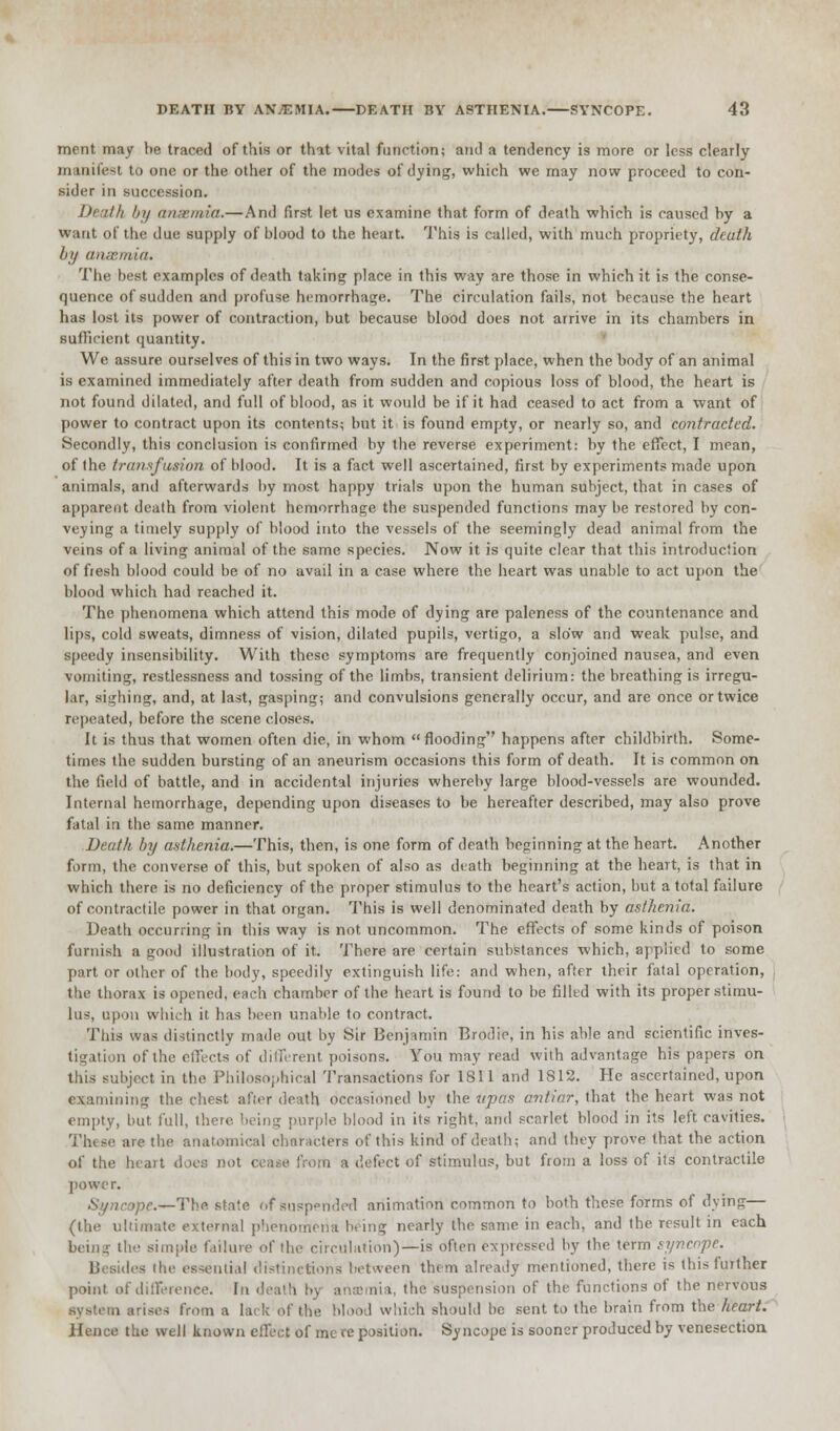 ment may be traced of this or that vital function; and a tendency is more or less clearly manifest to one or the other of the modes of dying, which we may now proceed to con- sider in succession. Death by anaemia.—And first let us examine that form of death which is caused by a want of the due supply of blood to the heart. This is called, with much propriety, death by anaemia. The best examples of death taking place in this way are those in which it is the conse- quence of sudden and profuse hemorrhage. The circulation fails, not because the heart has lost its power of contraction, but because blood does not arrive in its chambers in BufBcient quantity. We assure ourselves of this in two ways. In the first place, when the body of an animal is examined immediately after death from sudden and copious loss of blood, the heart is not found dilated, and full of blood, as it would be if it had ceased to act from a want of power to contract upon its contents; but it is found empty, or nearly so, and contracted. Secondly, this conclusion is confirmed by the reverse experiment: by the effect, I mean, of Ihe transfusion of blood. It is a fact well ascertained, first by experiments made upon animals, and afterwards by most happy trials upon the human subject, that in cases of apparent death from violent hemorrhage the suspended functions may be restored by con- veying a timely supply of blood into the vessels of the seemingly dead animal from the veins of a living animal of the same species. Now it is quite clear that this introduction of fiesh blood could be of no avail in a case where the heart was unable to act upon the blood which had reached it. The phenomena which attend this mode of dying are paleness of the countenance and lips, cold sweats, dimness of vision, dilated pupils, vertigo, a slow and weak pulse, and speedy insensibility. With these symptoms are frequently conjoined nausea, and even vomiting, restlessness and tossing of the limbs, transient delirium: the breathing is irregu- lar, sighing, and, at last, gasping; and convulsions generally occur, and are once or twice repeated, before the scene closes. It is thus that women often die, in whom flooding happens after childbirth. Some- times the sudden bursting of an aneurism occasions this form of death. It is common on the field of battle, and in accidental injuries whereby large blood-vessels are wounded. Internal hemorrhage, depending upon diseases to be hereafter described, may also prove fatal in the same manner. Death by asthenia.—This, then, is one form of death beginning at the heart. Another form, the converse of this, but spoken of also as death beginning at the heart, is that in which there is no deficiency of the proper stimulus to the heart's action, but a total failure of contractile power in that organ. This is well denominated death by asthenia. Death occurring in this way is not uncommon. The effects of some kinds of poison furnish a good illustration of it. There are certain substances which, applied to some part or other of the body, speedily extinguish life: and when, after their fatal operation, the thorax is opened, each chamber of the heart is found to be filled with its proper stimu- lus, upon which it has been unable to contract. This was distinctly made out by Sir Benjamin Brodie, in his able and scientific inves- tigation of the effects of different poisons. You may read with advantage his papers on this subject in the Philosophical Transactions for 1811 and 1812. He ascertained, upon examining the chest after death occasioned by the Upas antiar, that the heart was not empty, but full, . purple blood in its right, and scarlet blood in its left cavities. These are the anatomical characters of this kind of death; and they prove that the action of the heart doc:; not cease from a defect of stimulus, but from a loss of its contractile power. Syncope.—The. state of suspender! animation common to both these forms of dying— (the ultimate external phenomena being nearly the same in each, and the result in each being the simple failure of the circulation)—is often expressed by the term syncope. Besides the essential distinctions between them already mentioned, there is this further point of difference. In death by anffimia, the suspension of the functions of the nervous ten arises from a lack 6f the blood which should be sent to the brain from the heart. Hence the well known effect of me re position. Syncope is sooner produced by venesection