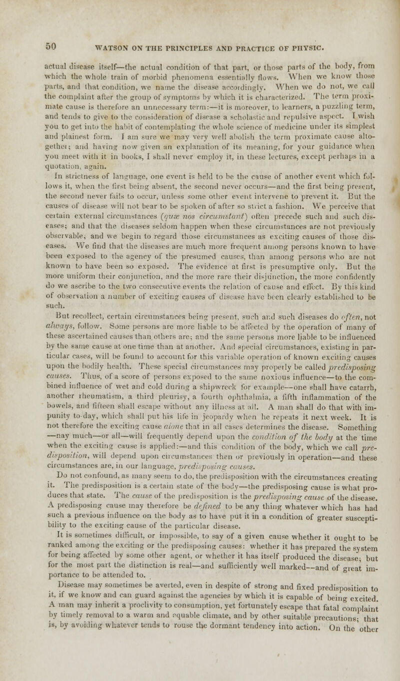 actual disease itself—the actual condition of that part, or those parts of the body, from which the whole train of morbid phenomena essentially (lows. When we know those parts, and that condition, we name the disease accordingly. When we do not, we call the complaint after the group of symptoms by which it is characterized' The term proxi- mate cause is therefore an unnecessary term:—it is moreover, to learners, a puzzling term, and tends to give to the consideration of disease a scholastic and repulsive aspect. I wish you to get into the habit of contemplating the whole science of medicine under its simplest and plainest form. I am sure we may very well abolish the term proximate cause alto- gether and having now given an explanation of its meaning, for your guidance when you meet with it in books, I shall never employ it, in these lectures, except perhaps in a quotation, again. In strictness of language, one event is held to be the cause of another event which fol- lows it, when the first being absent, the second never occurs—and the first bring preeent, the second never fails to occur, unless some other event intervene to prevent it. But the causes of disease will not bear to be spoken of after so strict a fashion. We perceive that ceitain external circumstances {qxix nos circumstant) often precede such and such dis- eases; and that the diseases seldom happen when these circumstances are not previously observable; and we begin to regard those circumstances as exciting causes of those dis- eases. We find that the diseases are much more frequent among persons known to have been exposed to the agency of the presumed causes, than among persons who are not known to have been so exposed. The evidence at first is presumptive only. But the more uniform their conjunction, and the more rare their disjunction, the more confidently do we ascribe to the two consecutive events the. relation of cause and effect. By this kind of observation a number of exciting causes of disease have been clearly established to be such. But recollect, certain circumstances being present, such arid such diseases do often, not always, follow. Some persons are more liable to be affected by the operation of many of these ascertained causes than others arc; and the same persons more liable to be influenced by the same cause at one time than at another. And special circumstances, existing in par- ticular cases, will be found to account for this variable operation of known exciting causes upon the bodily health. These special circumstances may properly be called predisposing causes. Thus, of a score of persons exposed to the same noxious influence—to the com- bined influence of wet and cold during a shipwreck for example—one shall have catarrh, another rheumatism, a third pleurisy, a fourth ophthalmia, a fifth inflammation of the bowels, and fifteen shall escape without any illness at, all. A man shall do that with im- punity today, which shall put his life in jeopardy when he repeats it next week. It is not therefore the exciting cause alone that in all cases determines the disease. Something —nay much—or all—will frequently depend upon the condition of the body at the time when the exciting cause is applied:—and this condition of the body, which we call pre- disposition, will depend upon circumstances then or previously in operation—and these circumstances are, in our language, predisposing causes. Do not confound, as many seem to do, the predisposition with the circumstances creating it. The predisposition is a certain state of the body—the predisposing cause is what pro- duces that state. The cause of the predisposition is the predisposing cause of the disease. A predisposing cause may therefore be defined to be any thing whatever which has had such a previous influence on the body as to have put it in a condition of greater suscepti- bility to the exciting cause of the particular disease. It is sometimes difficult, or impossible, to say of a given cause whether it ought to be ranked among the exciting or the predisposing causes: whether it has prepared the system for being affected by some other agent, or whether it has itself produced the disease- but for the most part the distinction is real—and sufficiently well marked—and of great im- portance to be attended to. Disease may sometimes be averted, even in despite of strong and fixed predisposition to it, if we know and can guard against the agencies by which it is capable of being excited. A man may inherit a proclivity to consumption, yet fortunately escape that fatal complaint by timely removal to a warm and equable climate, and by other suitable precautions; that is, by avoiding whatever tends to rouse the dormant tendency into action. On theother