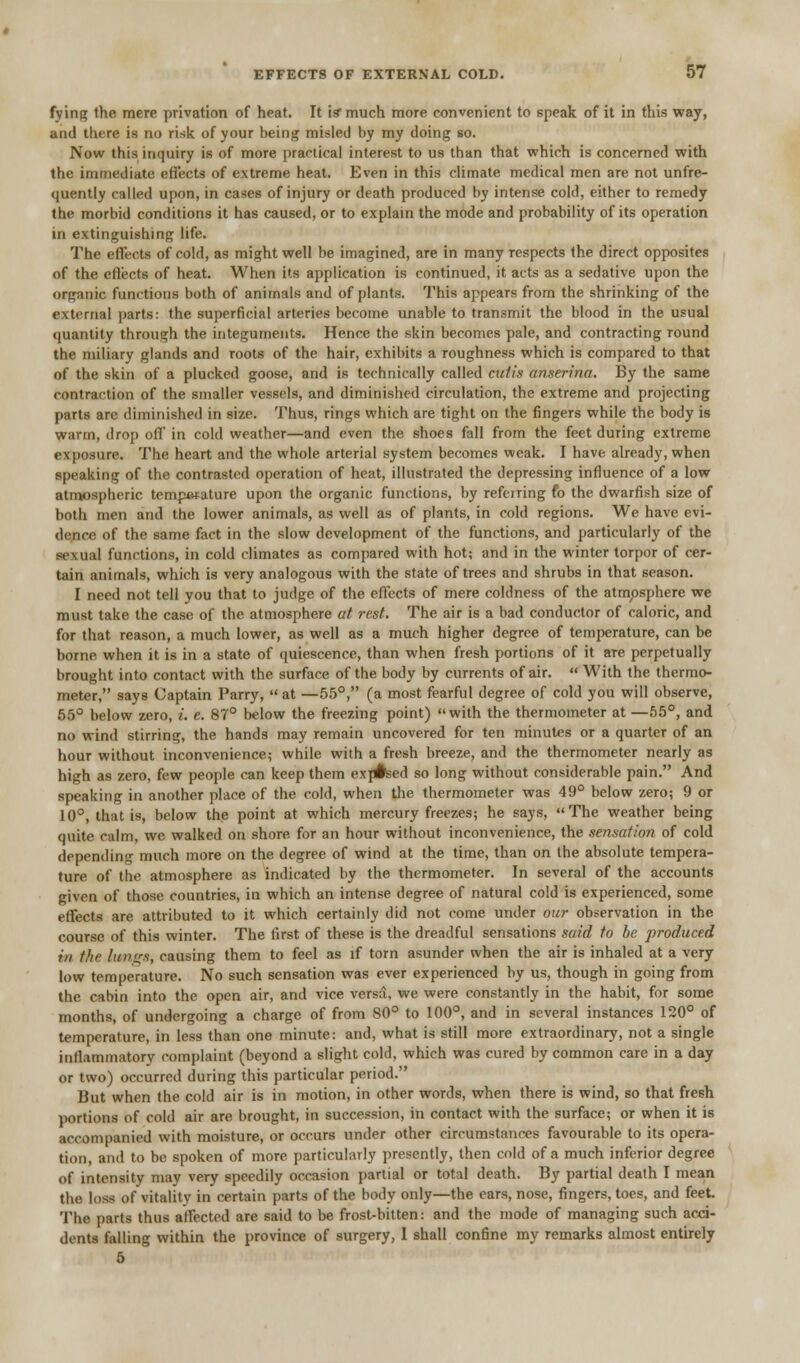 fying the mere privation of heat. It is* much more convenient to speak of it in this way, and there is no risk of your being misled by my doing so. Now this inquiry is of more practical interest to us than that which is concerned with the immediate effects of extreme heat. Even in this climate medical men are not unfre- quently called upon, in cases of injury or death produced by intense cold, either to remedy the morbid conditions it has caused, or to explain the mode and probability of its operation in extinguishing life. The effects of cold, as might well be imagined, are in many respects the direct opposites of the effects of heat. When its application is continued, it acts as a sedative upon the organic functions both of animals and of plants. This appears from the shrinking of the external parts: the superficial arteries become unable to transmit the blood in the usual quantity through the integuments. Hence the skin becomes pale, and contracting round the miliary glands and roots of the hair, exhibits a roughness which is compared to that of the skin of a plucked goose, and is technically called cutis anserina. By the same contraction of the smaller vessels, and diminished circulation, the extreme and projecting parts are diminished in size. Thus, rings which are tight on the fingers while the body is warm, drop off in cold weather—and even the shoes fall from the feet during extreme exposure. The heart and the whole arterial system becomes weak. I have already, when speaking of the contrasted operation of heat, illustrated the depressing influence of a low atmospheric temperature upon the organic functions, by refeiring fo the dwarfish size of both men and the lower animals, as well as of plants, in cold regions. We have evi- dence of the same fact in the slow development of the functions, and particularly of the sexual functions, in cold climates as compared with hot; and in the winter torpor of cer- tain animals, which is very analogous with the state of trees and shrubs in that season. I need not tell you that to judge of the effects of mere coldness of the atmosphere we must take the case of the atmosphere at rest. The air is a bad conductor of caloric, and for that reason, a much lower, as well as a much higher degree of temperature, can be borne when it is in a state of quiescence, than when fresh portions of it are perpetually brought into contact with the surface of the body by currents of air.  With the thermo- meter, says Captain Parry,  at —55°, (a most fearful degree of cold you will observe, 55° below zero, i. e. 87° below the freezing point) with the thermometer at — 55°, and no wind stirring, the hands may remain uncovered for ten minutes or a quarter of an hour without inconvenience; while with a fresh breeze, and the thermometer nearly as high as zero, few people can keep them exp#sed so long without considerable pain. And speaking in another place of the cold, when the thermometer was 49° below zero; 9 or 10°, that is, below the point at which mercury freezes; he says, The weather being quite calm, we walked on shore for an hour without inconvenience, the sensation of cold depending much more on the degree of wind at the time, than on the absolute tempera- ture of the atmosphere as indicated by the thermometer. In several of the accounts given of those countries, in which an intense degree of natural cold is experienced, some effects are attributed to it which certainly did not come under our observation in the course of this winter. The first of these is the dreadful sensations said to be produced in tin- hui'xs, causing them to feel as if torn asunder when the air is inhaled at a very low temperature. No such sensation was ever experienced by us, though in going from the cabin into the open air, and vice versa, we were constantly in the habit, for some months, of undergoing a charge of from 80° to 100°, and in several instances 120° of temperature, in less than one minute: and, what is still more extraordinary, not a single inflammatory complaint (beyond a slight cold, which was cured by common care in a day or two) occurred during this particular period. But when the cold air is in motion, in other words, when there is wind, so that fresh portions of cold air are brought, in succession, in contact with the surface; or when it is accompanied with moisture, or occurs under other circumstances favourable to its opera- tion, and to be spoken of more particularly presently, then cold of a much inferior degree of intensity may very speedily occasion partial or total death. By partial death I mean the loss of vitality in certain parts of the body only—the ears, nose, fingers, toes, and feet. The parts thus affected are said to be frost-bitten: and the mode of managing such acci- dents falling within the province of surgery, 1 shall confine my remarks almost entirely 5