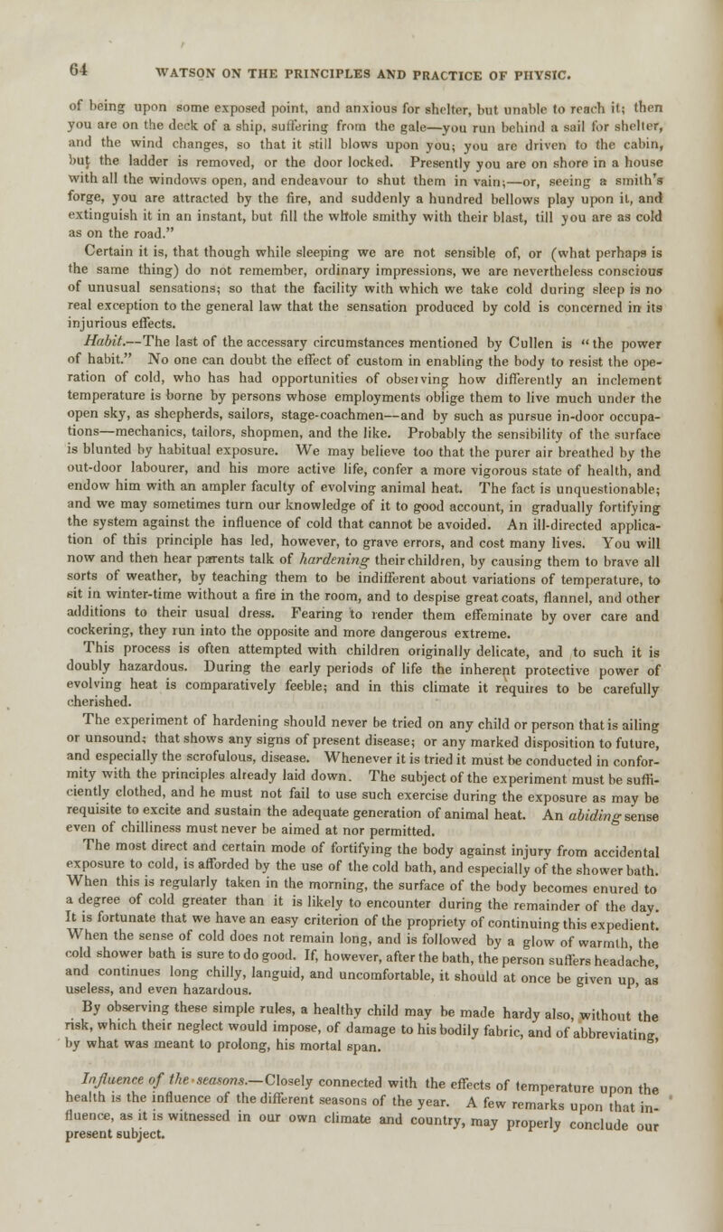 of being upon some exposed point, and anxious for shelter, but unable to reach it; then you are on the deck of a ship, suffering from the gale—you run behind a sail for shelter, and the wind changes, so that it still blows upon you; you are driven to the cabin, but the ladder is removed, or the door locked. Presently you are on shore in a house with all the windows open, and endeavour to shut them in vain;—or, seeing a smith's forge, you are attracted by the fire, and suddenly a hundred bellows play upon it, and extinguish it in an instant, but fill the whole smithy with their blast, till you are as cold as on the road. Certain it is, that though while sleeping we are not sensible of, or (what perhaps is the same thing) do not remember, ordinary impressions, we are nevertheless conscious of unusual sensations; so that the facility with which we take cold during sleep is no real exception to the general law that the sensation produced by cold is concerned in its injurious effects. Habit.—The last of the accessary circumstances mentioned by Cullen is the power of habit. No one can doubt the effect of custom in enabling the body to resist the ope- ration of cold, who has had opportunities of observing how differently an inclement temperature is borne by persons whose employments oblige them to live much under the open sky, as shepherds, sailors, stage-coachmen—and by such as pursue in-door occupa- tions—mechanics, tailors, shopmen, and the like. Probably the sensibility of the surface is blunted by habitual exposure. We may believe too that the purer air breathed by the out-door labourer, and his more active life, confer a more vigorous state of health, and endow him with an ampler faculty of evolving animal heat. The fact is unquestionable; and we may sometimes turn our knowledge of it to good account, in gradually fortifying the system against the influence of cold that cannot be avoided. An ill-directed applica- tion of this principle has led, however, to grave errors, and cost many lives. You will now and then hear parents talk of hardening theirchildren, by causing them to brave all sorts of weather, by teaching them to be indifferent about variations of temperature, to sit in winter-time without a fire in the room, and to despise greatcoats, flannel, and other additions to their usual dress. Fearing to render them effeminate by over care and cockering, they run into the opposite and more dangerous extreme. This process is often attempted with children originally delicate, and to such it is doubly hazardous. During the early periods of life the inherent protective power of evolving heat is comparatively feeble; and in this climate it requires to be carefully cherished. The experiment of hardening should never be tried on any child or person that is ailing or unsound; that shows any signs of present disease; or any marked disposition to future, and especially the scrofulous, disease. Whenever it is tried it must be conducted in confor- mity with the principles already laid down. The subject of the experiment must be suffi- ciently clothed, and he must not fail to use such exercise during the exposure as may be requisite to excite and sustain the adequate generation of animal heat. An abiding sense even of chilliness must never be aimed at nor permitted. The most direct and certain mode of fortifying the body against injury from accidental exposure to cold, is afforded by the use of the cold bath, and especially of the shower bath. When this is regularly taken in the morning, the surface of the body becomes enured to a degree of cold greater than it is likely to encounter during the remainder of the day. It is fortunate that we have an easy criterion of the propriety of continuing this expedient. When the sense of cold does not remain long, and is followed by a glow of warmth the cold shower bath is sure to do good. If, however, after the bath, the person suffers headache and continues long chilly, languid, and uncomfortable, it should at once be given up as useless, and even hazardous. By observing these simple rules, a healthy child may be made hardy also without the risk, which their neglect would impose, of damage to his bodily fabric, and of abbreviatine by what was meant to prolong, his mortal 6pan. Influence of the seasons.—Closely connected with the effects of temperature upon the health is the influence of the different seasons of the year. A few remarks upon that in fluence, as it is witnessed in our own climate and country, may properly conclude our present subject.