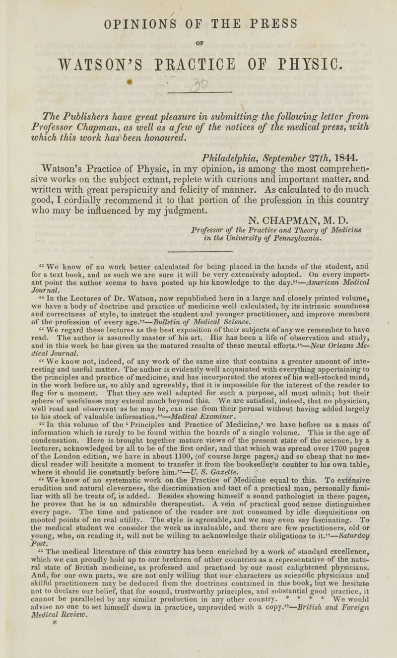 OPINIONS OF THE PRESS OP WATSON'S PRACTICE OF PHYSIC. The Publishers have great pleasure in submitting the following letter from Professor Chapman, as well as a few of the notices of the medical press, with which this work has been honoured. Philadelphia, September 27th, 1844. Watson's Practice of Physic, in my opinion, is among the most comprehen- sive works on the subject extant, replete with curious and important matter, and written with great perspicuity and felicity of manner. As calculated to do much good, I cordially recommend it to that portion of the profession in this country who may be influenced by my judgment. N. CHAPMAN, M. D. Professor of the Practice and Theory of Medicine in the University of Pennsylvania. 11 We know of no work better calculated for being placed in the hands of the student, and for a text book, and as such we are sure it will be very extensively adopted. On every import- ant point the author seems to have posted up his knowledge to the day.—American Medical Journal. ** In the Lectures of Dr. Watson, now republished here in a large and closely printed volume, we have a body of doctrine and practice of medicine well calculated, by its intrinsic soundness and correctness of style, to instruct the student and younger practitioner, and improve members of the profession of every age.—Bulletin of Medical Science.  We regard these lectures as the best exposition of their subjects of any we remember to have read. The author is assuredly master of his art. His has been a life of observation and study, and in this work he has given us the matured results of these mental efforts.—New Orleans Me- dical Journal.  We know not, indeed, of any work of the same size that contains a greater amount of inte- resting and useful matter. The author is evidently well acquainted with everything appertaining to the principles and practice of medicine, and has incorporated the stores of his well-stocked mind, in the work before us, so ably and agreeably, that it is impossible for the interest of the reader to flag for a moment. That they are well adapted for such a purpose, all must admit; but their sphere of usefulness may extend much beyond this. We are satisfied, indeed, that no physician, well read and observant as he may be, can rise from their perusal without having added largely to his stock of valuable information.—Medical Examiner.  In this volume of the ' Principles and Practice of Medicine,' we have before us a mass of information which is rarely to be found within the boards of a single volume. This is the age of condensation. Here is brought together mature views of the present state of the science, by a lecturer, acknowledged by all to be of the first order, and that which was spread over 1700 pages of the London edition, we have in about 1100, (of course large pages,) and so cheap that no me- dical reader will hesitate a moment to transfer it from the bookseller's counter to his own table, where it should lie constantly before him.—U. S. Gazette.  We know of no systematic work on the Practice of Medicine equal to this. To extensive erudition and natural cleverness, the discrimination and tact of a practical man, personally fami- liar with all he treats of, is added. Besides showing himself a sound pathologist in these pages, he proves that he is an admirable therapeutist. A vein of practical good sense distinguishes every page. The time and patience of the reader are not consumed by idle disquisitions on mooted points of no real utility. The style is agreeable, and we may even say fascinating. To the medical student we consider the work as invaluable, and there are few practitioners, old or young, who, on reading it, will not be willing to acknowledge their obligations to it.—Saturday Post.  The medical literature of this country has been enriched by a work of standard excellence, which we can proudly hold up to our brethren of other countries as a representative of the natu- ral state of British medicine, as professed and practised by our most enlightened physicians. And, for our own parts, we are not only willing that our characters as scientific physicians and skilful practitioners may be deduced from the doctrines contained in this book, but we hesitate not to declare our belief, that for sound, trustworthy principles, and substantial good practice, it cannot be paralleled by any similar production in any other country. * * * * We would advise no one to set himself down in practice, unprovided with a copy.—British and Foreign Medical Review. *