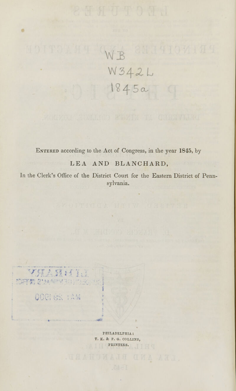 W342L i?45o. Entered according to the Act of Congress, in the year 1845, by LEA AND BLANCHARD, In the Clerk's Office of the District Court for the Eastern District of Penn- sylvania. • : :  ■ ■ ■> ■ ■ i PHILADELPHIA: T. K. & P. G. COLLINS, PRINTERS.