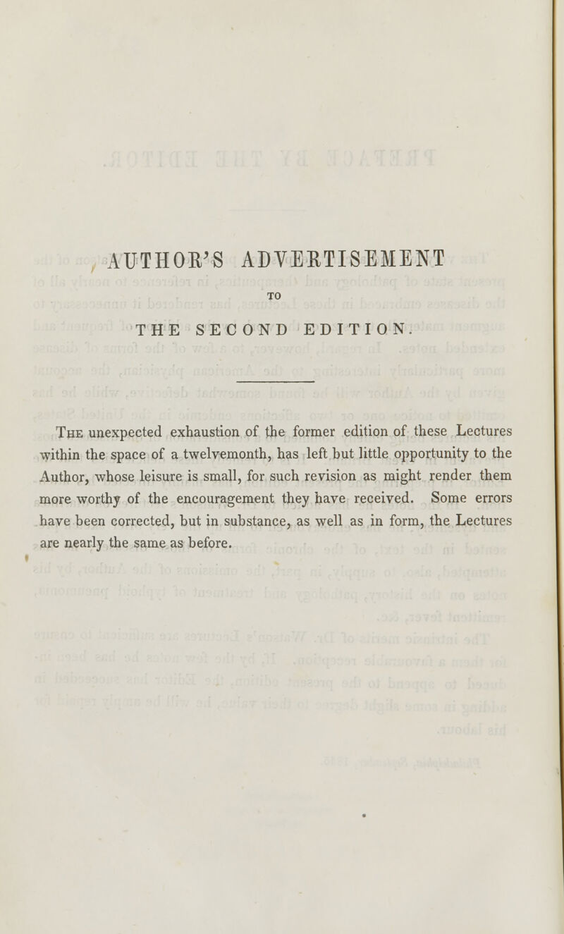 AUTHOR'S ADVERTISEMENT TO THE SECOND EDITION. The unexpected exhaustion of the former edition of these Lectures within the space of a twelvemonth, has left but little opportunity to the Author, whose leisure is small, for such revision as might render them more worthy of the encouragement they have received. Some errors have been corrected, but in substance, as well as in form, the Lectures are nearly the same as before.