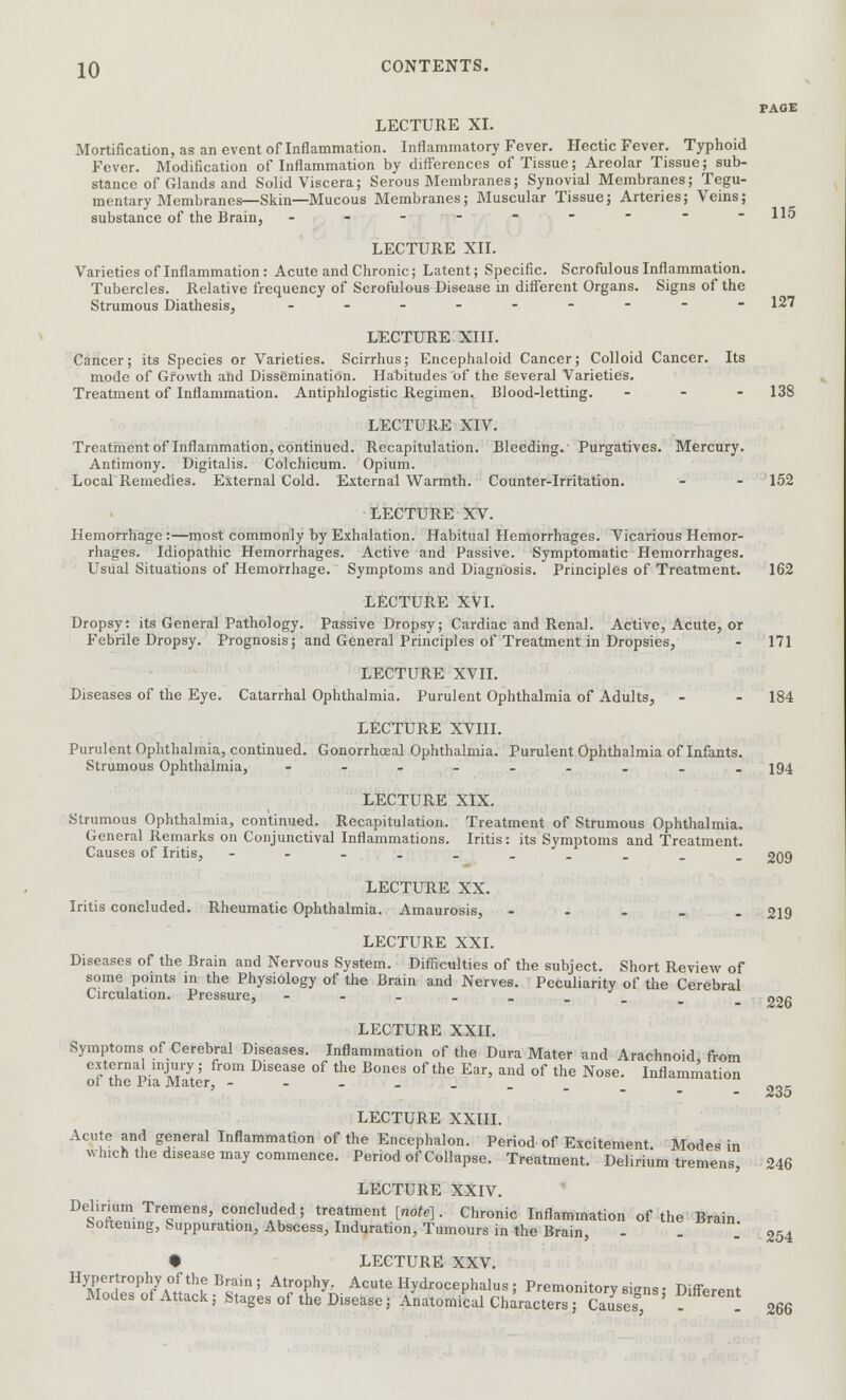 PAGE LECTURE XL Mortification, as an event of Inflammation. Inflammatory Fever. Hectic Fever. Typhoid Fever. Modification of Inflammation by differences of Tissue; Areolar Tissue; sub- stance of Glands and Solid Viscera; Serous Membranes; Synovial Membranes; Tegu- mentary Membranes—Skin—Mucous Membranes; Muscular Tissue; Arteries; Veins; substance of the Brain, - - - - - - -  -115 LECTURE XII. Varieties of Inflammation: Acute and Chronic; Latent; Specific. Scrofulous Inflammation. Tubercles. Relative frequency of Scrofulous Disease in different Organs. Signs of the Strumous Diathesis, ___.----- 127 LECTURE XIII. Cancer; its Species or Varieties. Scirrhus; Encephaloid Cancer; Colloid Cancer. Its mode of Growth and Dissemination. Habitudes of the Several Varieties. Treatment of Inflammation. Antiphlogistic Regimen. Blood-letting. - 138 LECTURE XIV. Treatment of Inflammation, continued. Recapitulation. Bleeding. Purgatives. Mercury. Antimony. Digitalis. Colchicum. Opium. Local Remedies. External Cold. External Warmth. Counter-Irritation. - - 152 LECTURE XV. Hemorrhage:—most commonly by Exhalation. Habitual Hemorrhages. Vicarious Hemor- rhages. Idiopathic Hemorrhages. Active and Passive. Symptomatic Hemorrhages. Usual Situations of Hemorrhage. Symptoms and Diagnosis. Principles of Treatment. 162 LECTURE XVI. Dropsy: its General Pathology. Passive Dropsy; Cardiac and Renal. Active, Acute, or Febrile Dropsy. Prognosis; and General Principles of Treatment in Dropsies, - 171 LECTURE XVII. Diseases of the Eye. Catarrhal Ophthalmia. Purulent Ophthalmia of Adults, - - 184 LECTURE XVIII. Purulent Ophthalmia, continued. Gonorrhceal Ophthalmia. Purulent Ophthalmia of Infants. Strumous Ophthalmia, ------_.. 194 LECTURE XIX. Strumous Ophthalmia, continued. Recapitulation. Treatment of Strumous Ophthalmia. General Remarks on Conjunctival Inflammations. Iritis: its Symptoms and Treatment. Causes of Iritis, -----_____ 209 LECTURE XX. Iritis concluded. Rheumatic Ophthalmia. Amaurosis, - 219 LECTURE XXI. Diseases of the Brain and Nervous System. Difficulties of the subject. Short Review of some points in the Physiology of the Brain and Nerves. Peculiarity of the Cerebral Circulation. Pressure, LECTURE XXII. Symptoms of Cerebral Diseases. Inflammation of the Dura Mater and Arachnoid from external injury ; from Disease of the Bones of the Ear, and of the Nose. Inflammation of the Pia Mater, ----_.. LECTURE XXIII. Acute and general Inflammation of the Encephalon. Period of Excitement. Modes in which the disease may commence. Period of Collapse. Treatment. Delirium tremens, LECTURE XXIV. DeST- TreQmens> eluded; treatment [note]. Chronic Inflammation of the Brain bortemng, Suppuration, Abscess, Induration, Tumours in the Brain, • LECTURE XXV. Hypertrophy of the Brain; Atrophy. Acute Hydrocephalus ; Premonitory si<ms • Differ™* Modes of Attack; Stages of the Disease; Anatomical CharacteTs? CauSes, - - 226 235 246 254 266