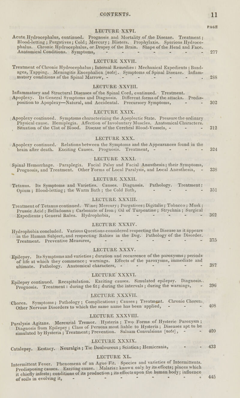 PAGE LECTURE XXVI. Acute Hydrocephalus, continued. Prognosis and Mortality of the Disease. Treatment ; Blood-letting ; Purgatives ; Cold; Mercury; Blisters. Prophylaxis. Spurious Hydroce- phalus. Chronic Hydrocephalus, or Dropsy of the Brain. Shape of the Head and Face. Anatomical Conditions. Symptoms, ------- 277 LECTURE XXVII. Treatment of Chronic Hydrocephalus ; Internal Remedies : Mechanical Expedients ; Band- ages, Tapping. Meningitis Encephalica [note]. Symptoms of Spinal Disease. Inflam- matory conditions of the Spinal Marrow, ------. 288 LECTURE XXVIII. Inflammatory and Structural Diseases of the Spinal Cord, continued. Treatment. Apoplexy. Its General Symptoms and Diagnosis. Different forms of the attacks. Predis- position to Apoplexy—Natural, and Accidental. Precursory Symptoms, - - 302 LECTURE XXIX. Apoplexy continued. Symptoms characterizing the Apoplectic State. Pressure the ordinary Physical cause. Hemiplegia. Affection of Involuntary Muscles. Anatomical Characters. Situation of the Clot of Blood. Disease of the Cerebral Blood-Vessels, - - - 312 LECTURE XXX. Apoplexy continued. Relations between the Symptoms and the Appearances found in the brain after death. Exciting Causes. Prognosis. Treatment, - - - - 324 LECTURE XXXI. Spinal Hemorrhage. Paraplegia. Facial Palsy and Facial Anaesthesia; their Symptoms, Prognosis, and Treatment. Other Forms of Local Paralysis, and Local Anaesthesia, - 33S LECTURE XXXII. Tetanus. Its Symptoms and Varieties. Causes. Diagnosis. Pathology. Treatment: Opium; Blood-letting; the Warm Bath ; the Cold Bath, ... - 351 LECTURE XXXIII. Treatment of Tetanus continued. Wine; Mercury; Purgatives; Digitalis ; Tobacco ; Musk ; Prussic Acid ; Belladonna ; Carbonate of Iron ; Oil of Turpentine ; Strychnia ; Surgical Expedients ; General Rules. Hydrophobia, - - 362 LECTURE XXXIV. Hydrophobia concluded. Various Questions considered respecting the Disease as it appears in the Human Subject, and respecting Rabies in the Dog. Pathology of the Disorder. Treatment. Preventive Measures, ------- 375 LECTURE XXXV. Epilepsy. Its Symptoms and varieties ; duration and recurrence of the paroxysms ; periods of life at which they commence ; warnings. Effects of the paroxysms, immediate and ultimate. Pathology. Anatomical characters, ------ 387 LECTURE XXXVI. Epilepsy continued. Recapitulation. Exciting causes. Simulated epilepsy. Diagnosis., Prognosis. Treatment: during the fit; during the intervals ; during the warnings, - 396 LECTURE XXXVII. Chorea. Symptoms; Pathology; Complications; Causes; Treatment. Chronic Chorea^. Other Nervous Disorders to which the same name has been applied, - - - 408 LECTURE XXXVni. Paralysis Agitans. Mercurial Tremor. Hysteria; Two Forms of Hysteric Paroxysm ; Diagnosis from Epilepsy ; Class of Persons most liable to Hysteria ; Diseases apt to be simulated by Hysteria; Treatment; Prevention. Salaam Convulsions [note], - - 420 LECTURE XXXIX. Catalepsy. Ecstacy. Neuralgia; Tic Douloureux; Sciatica; Hemicrania, - - 433 LECTURE XL. Intermittent Fever. Phenomena of an Ague Fit. Species and varieties of Intermittents. Predisposing causes. Exciting cause. Malaria: known only by its effects; places which it chiefly infests; conditions of its production ; its effects upon the human body; influence of soils in evolving it,  445