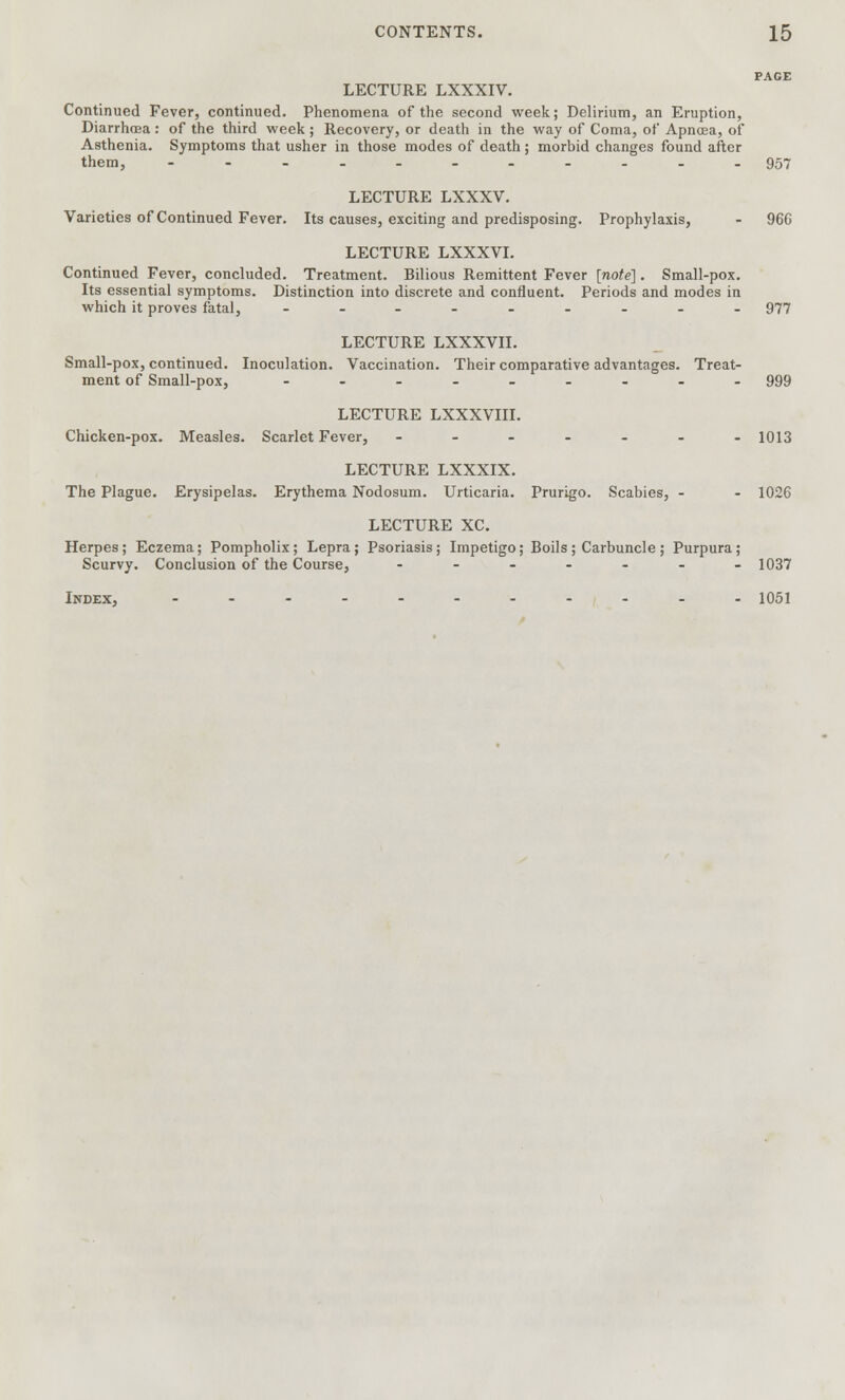 PAGE LECTURE LXXXIV. Continued Fever, continued. Phenomena of the second week; Delirium, an Eruption, Diarrhoea: of the third week ; Recovery, or death in the way of Coma, of Apnoea, of Asthenia. Symptoms that usher in those modes of death; morbid changes found after them, --...-.....957 LECTURE LXXXV. Varieties of Continued Fever. Its causes, exciting and predisposing. Prophylaxis, - 96G LECTURE LXXXVI. Continued Fever, concluded. Treatment. Bilious Remittent Fever [note]. Small-pox. Its essential symptoms. Distinction into discrete and confluent. Periods and modes in which it proves fatal, ......... 977 LECTURE LXXXVII. Small-pox, continued. Inoculation. Vaccination. Their comparative advantages. Treat- ment of Small-pox, ......... 999 LECTURE LXXXVIII. Chicken-pox. Measles. Scarlet Fever, - - - - - - -1013 LECTURE LXXXIX. The Plague. Erysipelas. Erythema Nodosum. Urticaria. Prurigo. Scabies, - - 1026 LECTURE XC. Herpes; Eczema; Pompholix ; Lepra; Psoriasis ; Impetigo; Boils ; Carbuncle ; Purpura; Scurvy. Conclusion of the Course, ....... 1037 Index, ........... 1051