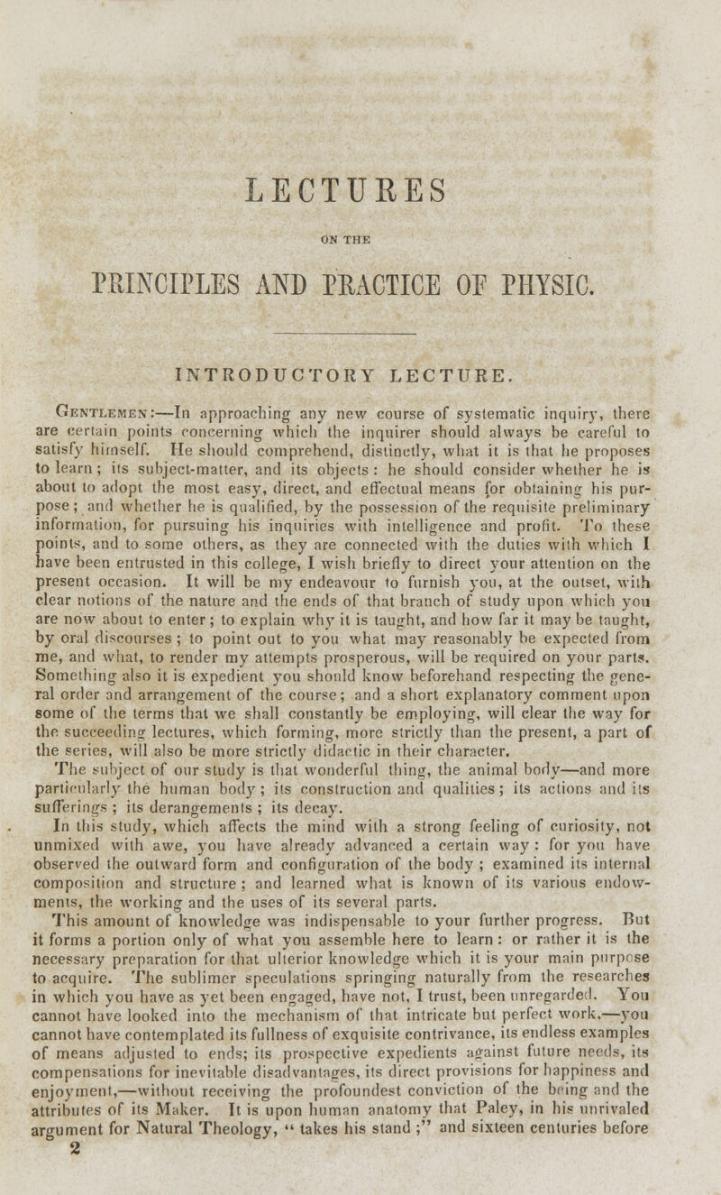 ON THE PRINCIPLES AND PRACTICE OF PHYSIC. INTRODUCTORY LECTURE. Gentlemen:—In approaching any new course of systematic inquiry, there are certain points concerning which the inquirer should always be careful to satisfy himself. He should comprehend, distinctly, what it is that he proposes to learn; its subject-matter, and its objects : he should consider whether he is about to adopt the most easy, direct, and effectual means for obtaining his pur- pose; and whether he is qualified, by the possession of the requisite preliminary information, for pursuing his inquiries with intelligence and profit. To these points, and to some others, as they are connected with the duties with which I have been entrusted in this college, I wish briefly to direct your attention on the present occasion. It will be my endeavour to furnish you, at the outset, with clear notions of the nature and the ends of that branch of study upon which you are now about to enter; to explain why it is taught, and how far it may be taught, by oral discourses ; to point out to you what may reasonably be expected from me, and what, to render my attempts prosperous, will be required on your parts. Something also it is expedient you should know beforehand respecting the gene- ral order and arrangement of the course; and a short explanatory comment upon some of the terms that we shall constantly be employing, will clear the way for the succeeding lectures, which forming, more strictly than the present, a part of the series, will also be more strictly didactic in their character. The subject of our study is that wonderful thing, the animal body—and more particularly the human body; its construction and qualities; its actions and its sufferings ; its derangements ; its decay. In this study, which affects the mind with a strong feeling of curiosity, not unmixed with awe, you have already advanced a certain way : for you have observed the outward form and configuration of the body ; examined its internal composition and structure; and learned what is known of its various endow- ments, the working and the uses of its several parts. This amount of knowledge was indispensable to your further progress. But it forms a portion only of what you assemble here to learn : or rather it is the necessary preparation for that ulterior knowledge which it is your main purpose to acquire. The sublimer speculations springing naturally from the researches in which you have as yet been engaged, have not, I trust, been unregarded. You cannot have looked into the mechanism of that intricate but perfect work,—you cannot have contemplated its fullness of exquisite contrivance, its endless examples of means adjusted to ends; its prospective expedients against future needs, its compensations for inevitable disadvantages, its direct provisions for happiness and enjoyment,—without receiving the profoundest conviction of the being and the attributes of its Maker. It is upon human anatomy that Paley, in his unrivaled argument for Natural Theology,  takes his stand ; and sixteen centuries before 2