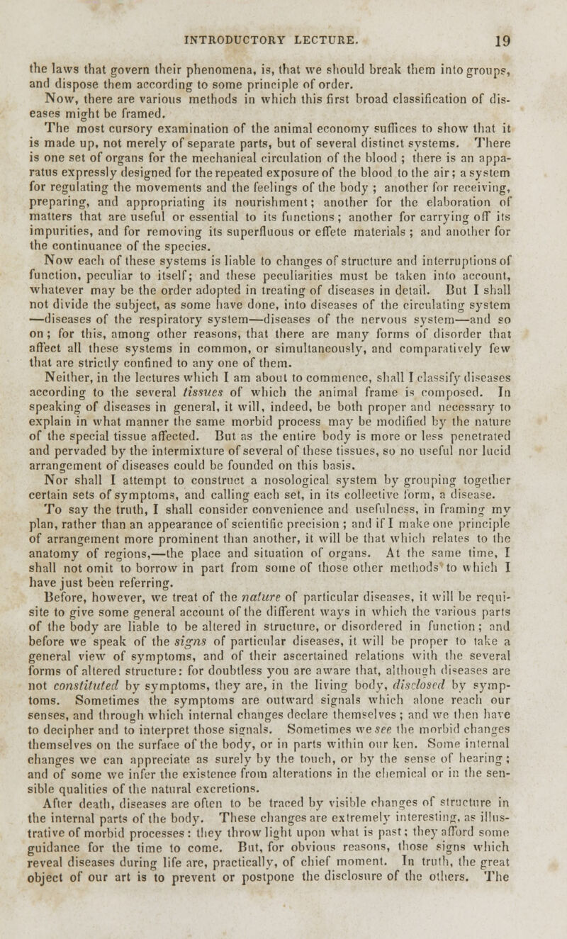 the laws that govern their phenomena, is, that we should break them into groups, and dispose them according to some principle of order. Now, there are various methods in which this first broad classification of dis- eases might be framed. The most cursory examination of the animal economy suffices to show that it is made up, not merely of separate parts, but of several distinct systems. There is one set of organs for the mechanical circulation of the blood ; there is an appa- ratus expressly designed for the repeated exposure of the blood to the air; a system for regulating the movements and the feelings of the body ; another for receiving, preparing, and appropriating its nourishment; another for the elaboration of matters that are useful or essential to its functions; another for carrying off its impurities, and for removing its superfluous or effete materials ; and another for the continuance of the species. Now each of these systems is liable to changes of structure and interruptions of function, peculiar to itself; and these peculiarities must be taken into account, whatever may be the order adopted in treating of diseases in detail. But I shall not divide the subject, as some have done, into diseases of the circulating system —diseases of the respiratory system—diseases of the nervous system—and so on; for this, among other reasons, that there are many forms of disorder that affect all these systems in common, or simultaneously, and comparatively few that are strictly confined to any one of them. Neither, in the lectures which I am about to commence, shall I classify diseases according to the several tissues of which the animal frame is composed. In speaking of diseases in general, it will, indeed, be both proper and necessary to explain in what manner the same morbid process may be modified by the nature of the special tissue affected. But as the entire body is more or less penetrated and pervaded by the intermixture of several of these tissues, so no useful nor lucid arrangement of diseases could be founded on this basis. Nor shall I attempt to construct a nosological system by grouping together certain sets of symptoms, and calling each set, in its collective form, a disease. To say the truth, I shall consider convenience and usefulness, in framing my plan, rather than an appearance of scientific precision; and if I make one principle of arrangement more prominent than another, it will be that which relates to the anatomy of regions,—the place and situation of organs. At the same time, I shall not omit to borrow in part from some of those other methods to which I have just been referring. Before, however, we treat of the nature of particular diseases, it will be requi- site to give some general account of the different ways in which the various parts of the body are liable to be altered in structure, or disordered in function; and before we speak of the signs of particular diseases, it will be proper to take a general view of symptoms, and of their ascertained relations with the several forms of altered structure: for doubtless you are aware that, although diseases are not constituted by symptoms, they are, in the living body, disclosed by symp- toms. Sometimes the symptoms are outward signals which alone reach our senses, and through which internal changes declare themselves ; and we then have to decipher and to interpret those signals. Sometimes we see the morbid changes themselves on the surface of the body, or in parts within our ken. Some internal changes we can appreciate as surely by the touch, or by the sense of hearing; and of some we infer the existence from alterations in the chemical or in the sen- sible qualities of the natural excretions. After death, diseases are often to be traced by visible changes of structure in the internal parts of the body. These changes are extremely interesting, as illus- trative of morbid processes : they throw light upon what is past; they afford some guidance for the time to come. But, for obvious reasons, those signs which reveal diseases during life are, practically, of chief moment. In truth, the great object of our art is to prevent or postpone the disclosure of the others. The