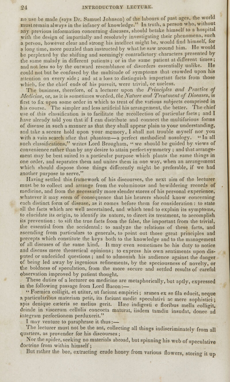 no use be made (says Dr. Samuel Johnson) of the labours of past ages, the world must remain always in the infancy of knowledge. In truth, a person who, without any previous information concerning diseases, should betake himself to a hospital with the design of impartially and resolutely investigating their phenomena, such a person, however clear and strong his intellect might be, would find himself, for a long lime, more puzzled than instructed by what he saw around him. He would be perplexed by the shifting and seemingly contradictory characters presented by the same malady in different patients ; or in the same patient at different times ; and not less so by the outward resemblance of disorders essentially unlike. He could not but be confused by the multitude of symptoms that crowded upon his attention on every side; and at a loss to distinguish important facts from those which, for the chief ends of his pursuit, were trivial, or useless. The business, therefore, of a lecturer upon the Principles and Practice of Medicine, or, as it is sometimes worded, the Nature and Treatment of Diseases, is first to fix upon some order in which to treat of the various subjects comprised in his course. The simpler and less artificial his arrangement, the better. The chief use of this classification is to facilitate the recollection of particular facts; and I have already told you that if I can distribute and connect the multifarious forms of disease in such a manner as that they shall appear plain to your understanding, and take a secure hold upon your memory, I shall not trouble myself nor you with a vain search after that phantom—a perfect methodical nosology. In all such classifications, writes Lord Brougham,  we should be guided by views of convenience rather than by any desire to attain perfect symmetry ; and that arrange- ment may be best suited to a particular purpose which plants the same things in one order, and separates them and unites them in one way, when an arrangement which should dispose those things differently might be preferable, if we had another purpose to serve. Having settled this framework of his discourses, the next aim of the lecturer must be to collect and arrange from the voluminous and bewildering records of medicine, and from the necessarily more slender stores of his personal experience, whatever it may seem of consequence that his hearers should know concerning each distinct form of disease, as it comes before them for consideration: to state all the facts which are well ascertained, and which tend to explain its symptoms, to elucidate its origin, to identify its nature, to direct its treatment, to accomplish its prevention: to sift the true facts from the false, the important from the trivial, the essential from the accidental: to analyze the relations of these facts, and ascending from particulars to generals, to point out those great principles and precepts which constitute the keys both to the knowledge and to the management of all diseases of the same kind. It may even sometimes be his duty to notice and discuss mere theoretical opinions; to express his own sentiments upon dis- puted or undecided questions ; and to admonish his audience against the danger of being led away by ingenious refinements, by the speciousne'ss of novelty, or the boldness of speculation, from the more secure and settled results of careful observation improved by patient thought. These duties of a lecturer on medicine are metaphorically, but aptly, expressed in the following passage from Lord Bacon:—  Formica colligit, et utitur, ut faciunt empirici; aranea ex se fila educit, neque a particularibus materiam petit, ita faciunt medic speculativi ac mere sophistici; apis denique caeteris se melius gerit. Haec indigesti e floribus mella colligit! deinde in viscerum cellulis concocta maturat, iisdem tamdiu insudat, donee ad integram perfectionem perduxerit. I may venture to paraphrase it thus:— The lecturer must not be the ant, collecting all things indiscriminately from all quarters, as provender for his discourses ; Nor the spider, seeking no materials abroad, but spinning his web of speculative doctrine from within himself; But rather the bee, extracting crude honey from various flowers, storing it up