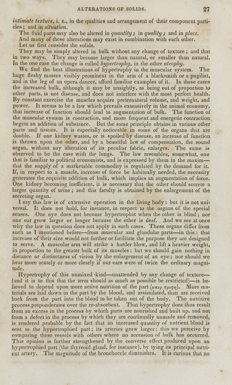 intimate texture, i. e., in the qualities and arrangement of their component parti- cles ; and in situation. The fluid parts may also be altered in quantity ; in quality ; and in place. And many of these alterations may exist in combination with each other. Let us first consider the solids. They may be simply altered in bulk without any change of texture ; and that in two ways. They may become larger than natural, or smaller than natural. In the one case the change is called hypertrophy, in the other atrophy. We find the best illustrations of hypertrophy in the muscular system. The huge fleshy masses visibly prominent in the arm of a blacksmith or a pugilist, and in the leg of an opera dancer, afford familiar examples of it. In these cases the increased bulk, although it may be unsightly, as being out of proportion to other parts, is not disease, and does not interfere with the most perfect health. By constant exercise the muscles acquire preternatural volume, and weight, and power. It seems to be a law which prevails extensively in the animal economy, that increase of function should lead to augmentation of bulk. The function of the muscular system is contraction, and more frequent and energetic contraction begets an addition of substance. But the same principle obtains in various other parts and tissues. It is especially noticeable in some of the organs that are double. If one kidney wastes, or is spoiled by disease, an increase of function is thrown upon the other, and by a beautiful law of compensation, the sound organ, without any alteration of its peculiar fabric, enlarges. The same is observed to be the case with the lungs. The law resembles, somewhat, one that is familiar to political economists, and is expressed by them in the maxim— that the supply of a marketable commodity is regulated by the demand for it. If, in respect to a muscle, increase of force be habitually needed, the necessity generates the requisite addition of bulk, which implies an augmentation of force. One kidney becoming inefficient, it is necessary that the other should secrete a larger quantity of urine ; and this faculty is obtained by the enlargement of the secreting organ. I say this law is of extensive operation in the living body: but it is not uni- versal. It does not hold, for instance, in respect to the organs of the special senses. One eye does not become hypertrophic when the other is blind ; nor one ear grow larger or longer because the other is deaf. And we see at once why the law in question does not apply in such cases. These organs differ from such as I mentioned before—from muscular and glandular parts—in this : that increase of their size would not further or facilitate the purpose they are designed to serve. A muscular arm will strike a harder blow, and lift a heavier weight, in proportion to the greater bulk of its muscles: but we should gain nothing in distance or distinctness of vision by the enlargement of an eye; nor should we hear more acutely or more clearly if our ears were of twice the ordinary magni- tude. Hypertrophy of this unmixed -kind—unattended by any change of texture— (and it is to this that the term should as much as possible be restricted)—is be- lieved to depend upon more active nutrition of the part (vnsp tpofyq). More ma- terials are laid down in the part by the blood, and assimilated, than are received back from the part into the blood to be taken out of the body. The nutritive process preponderates over the re-absorbent. That hypertrophy does thus result from an excess in the process by which parts are nourished and built up, and not from a defect in the process by which they are continually unmade and removed, is rendered probable by the fact that an increased quantity of nutrient blood is sent to the hyperlrophied part; its arteries grow larger: this we perceive by comparing these vessels with others where no accession of bulk has occurred. This opinion is further strengthened by the converse effect produced upon an hypertrophied part (the thyreoid gland, for instance), by tying its principal nutri- ent artery. The magnitude of the bronchocele diminishes. It is curious that no