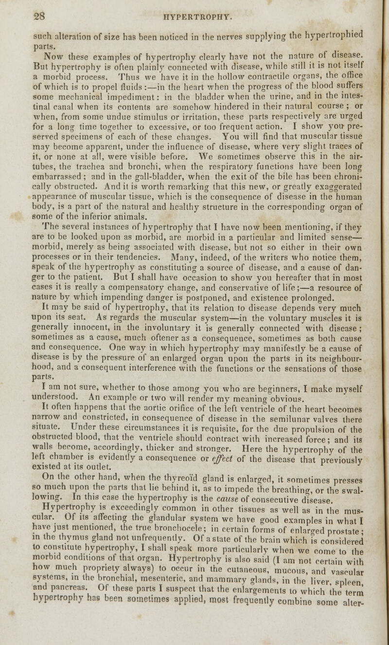 such alteration of size has been noticed in the nerves supplying the hypertrophied parts. Now these examples of hypertrophy clearly have not the nature of disease. But hypertrophy is often plainly connected with disease, while still it is not itself a morbid process. Thus we have it in the hollow contractile organs, the office of which is to propel fluids:—in the heart when the progress of the blood suffers some mechanical impediment: in the bladder when the urine, and in the intes- tinal canal when its contents are somehow hindered in their natural course ; or when, from some undue stimulus or irritation, these parts respectively are urged for a long time together to excessive, or too frequent action. I show you- pre- served specimens of each of these changes. You will find that muscular tissue may become apparent, under the influence of disease, where very slight traces of it, or none at all, were visible before. We sometimes observe this in the air- tubes, the trachea and bronchi, when the respiratory functions have been long embarrassed; and in the gall-bladder, when the exit of the bile has been chroni- cally obstructed. And it is worth remarking that this new, or greatly exaggerated appearance of muscular tissue, which is the consequence of disease in the human body, is a part of the natural and healthy structure in the corresponding organ of some of the inferior animals. The several instances of hypertrophy that I have now been mentioning, if they are to be looked upon as morbid, are morbid in a particular and limited sense— morbid, merely as being associated with disease, but not so either in their own processes or in their tendencies. Many, indeed, of the writers who notice them, speak of the hypertrophy as constituting a source of disease, and a cause of dan- ger to the patient. But I shall have occasion to show you hereafter that in most cases it is really a compensatory change, and conservative of life;—a resource of nature by which impending danger is postponed, and existence prolonged. It may be said of hypertrophy, that its relation to disease depends very much upon its seat. As regards the muscular system—in the voluntary muscles it is generally innocent, in the involuntary it is generally connected with disease ; sometimes as a cause, much oftener as a consequence, sometimes as both cause and consequence. One way in which hypertrophy may manifestly be a cause of disease is by the pressure of an enlarged organ upon the parts in its neighbour- hood, and a consequent interference with the functions or the sensations of those parts. I am not sure, whether to those among you who are beginners, I make myself understood. An example or two will render my meaning obvious. It often happens that the aortic orifice of the left ventricle of the heart becomes narrow and constricted, in consequence of disease in the semilunar valves there situate. Under these circumstances it is requisite, for the due propulsion of the obstructed blood, that the ventricle should contract with increased force; and its walls become, accordingly, thicker and stronger. Here the hypertrophy of the left chamber is evidently a consequence or effect of the disease that previously existed at its outlet. On the other hand, when the thyreoid gland is enlarged, it sometimes presses so much upon the parts that lie behind it, as to impede the breathing, or the swal- lowing. In this case the hypertrophy is the cause of consecutive disease. Hypertrophy is exceedingly common in other tissues as well as in the mus- cular. Of its affecting the glandular system we have good examples in what I have just mentioned, the true bronchocele; in certain forms of enlaro-ed prolate- in the thymus gland not unfrequenlly. Of a state of the brain which fs considered to constitute hypertrophy, I shall speak more particularly when we come to the morbid conditions of that organ. Hypertrophy is also said (I am not certain with how much propriety always) to occur in the cutaneous, mucous, and vascular systems, in the bronchial, mesenteric, and mammary glands, in the liver spleen and pancreas. Of these parts I suspect that the enlargements to which the term hypertrophy has been sometimes applied, most frequently combine some alter-
