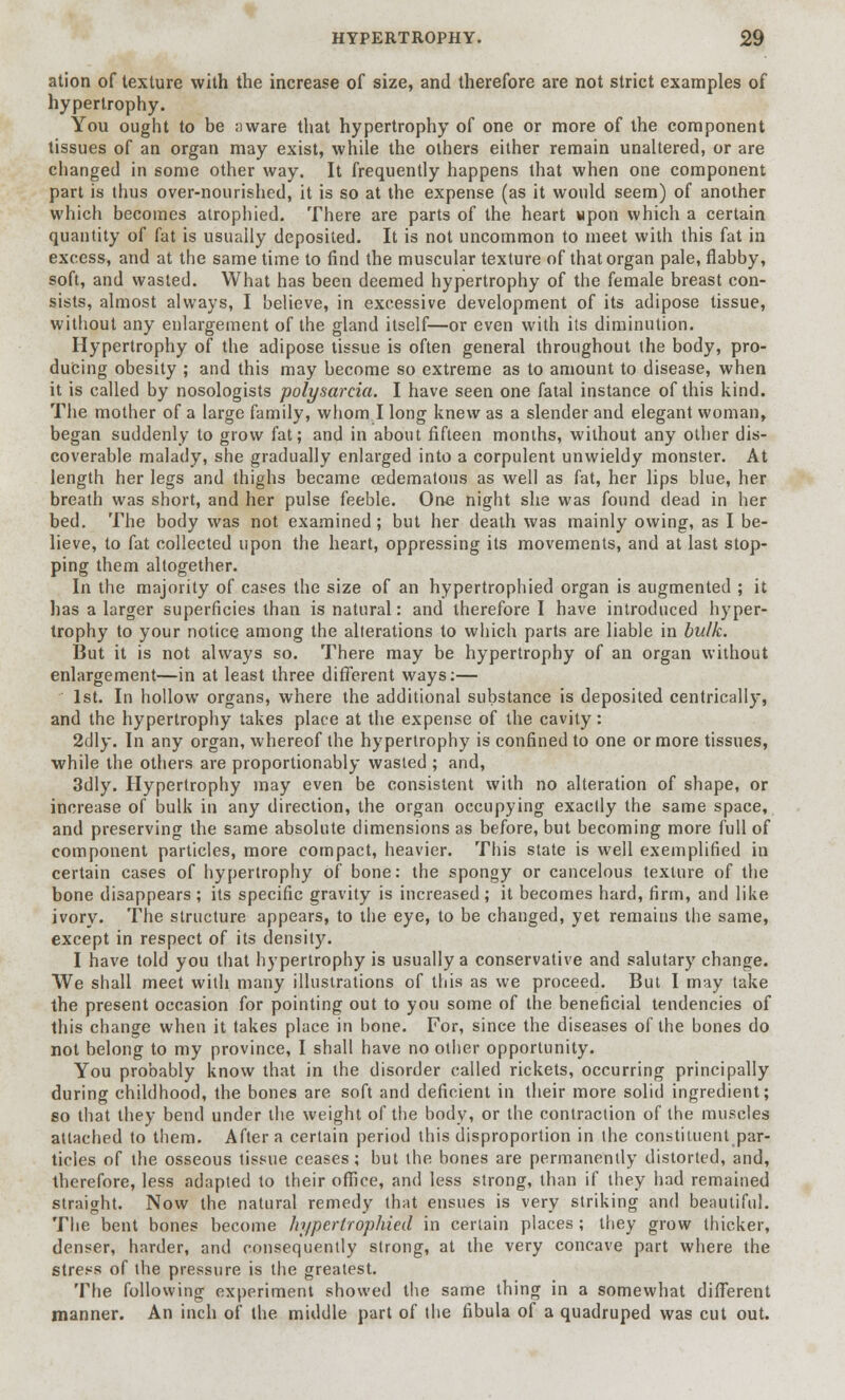 ation of texture with the increase of size, and therefore are not strict examples of hypertrophy. You ought to be aware that hypertrophy of one or more of the component tissues of an organ may exist, while the others either remain unaltered, or are changed in some other way. It frequently happens that when one component part is thus over-nourished, it is so at the expense (as it would seem) of another which becomes atrophied. There are parts of the heart wpon which a certain quantity of fat is usually deposited. It is not uncommon to meet with this fat in excess, and at the same time to find the muscular texture of that organ pale, flabby, soft, and wasted. What has been deemed hypertrophy of the female breast con- sists, almost always, I believe, in excessive development of its adipose tissue, without any enlargement of the gland itself—or even with its diminution. Hypertrophy of the adipose tissue is often general throughout the body, pro- ducing obesity ; and this may become so extreme as to amount to disease, when it is called by nosologists polysarcia. I have seen one fatal instance of this kind. The mother of a large family, whom I long knew as a slender and elegant woman, began suddenly to grow fat; and in about fifteen months, without any other dis- coverable malady, she gradually enlarged into a corpulent unwieldy monster. At length her legs and thighs became cedematous as well as fat, her lips blue, her breath was short, and her pulse feeble. One night she was found dead in her bed. The body was not examined ; but her death was mainly owing, as I be- lieve, to fat collected upon the heart, oppressing its movements, and at last stop- ping them altogether. In the majority of cases the size of an hypertrophied organ is augmented ; it has a larger superficies than is natural: and therefore I have introduced hyper- trophy to your notice among the alterations to which parts are liable in bulk. But it is not always so. There may be hypertrophy of an organ without enlargement—in at least three different ways:— 1st. In hollow organs, where the additional substance is deposited centrically, and the hypertrophy takes place at the expense of the cavity: 2clly. In any organ, whereof the hypertrophy is confined to one or more tissues, while the others are proportionably wasted ; and, 3dly. Hypertrophy may even be consistent with no alteration of shape, or increase of bulk in any direction, the organ occupying exactly the same space, and preserving the same absolute dimensions as before, but becoming more full of component particles, more compact, heavier. This state is well exemplified in certain cases of hypertrophy of bone: the spongy or cancelous texture of the bone disappears ; its specific gravity is increased ; it becomes hard, firm, and like ivory. The structure appears, to the eye, to be changed, yet remains the same, except in respect of its density. I have told you that hypertrophy is usually a conservative and salutary change. We shall meet with many illustrations of this as we proceed. But I may take the present occasion for pointing out to you some of the beneficial tendencies of this change when it takes place in bone. For, since the diseases of the bones do not belong to my province, I shall have no other opportunity. You probably know that in the disorder called rickets, occurring principally during childhood, the bones are soft and deficient in their more solid ingredient; so that they bend under the weight of the body, or the contraction of the muscles attached to them. After a certain period this disproportion in the constituent par- ticles of the osseous tissue ceases; but the bones are permanently distorted, and, therefore, less adapted to their office, and less strong, than if they had remained straight. Now the natural remedy that ensues is very striking and beautiful. The bent bones become hypertrophied in certain places ; they grow thicker, denser, harder, and consequently strong, at the very concave part where the stress of the pressure is the greatest. The following experiment showed the same thing in a somewhat different manner. An inch of the middle part of the fibula of a quadruped was cut out.
