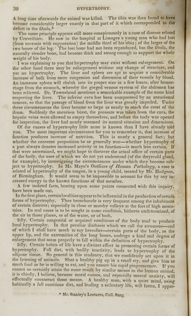 A long time afterwards the animal was killed. The tibia was then found to have become considerably larger exactly in that part of it which corresponded to the defect in the fibula.* The same principle appears still more conspicuously in a case of disease related by Cruveilhier. He saw in the hospital at Limoges a young man who had lost (from necrosis with suppuration) the middle third of his tibia; of the larger of the two bones of the leg. The lost bone had not been reproduced, but the fibula, the naturally slender bone, had become thick and strong enough to support the whole weight of his body. I was explaining to you that hypertrophy may exist without enlargement. On the other hand there may be enlargement without any change of structure, and yet no hypertrophy. The liver and spleen are apt to acquire a considerable increase of bulk from mere congestion and distension of their vessels by blood. An immense spleen will shrink into its proper size in a few hours, after hemor- rhage from the stomach, whereby the gorged venous system of the abdomen has been relieved. Dr. Townshend mentions a remarkable example of the same kind respecting the liver. The inferior cava has been compressed by an aneurismal tumour, so that the passage of blood from the liver was greatly impeded. Under these circumstances the liver became so large as nearly to reach the crest of the ilium. Suddenly the aneurism burst, the pressure was taken from the cava, the hepatic veins were allowed to empty themselves, and before the body was opened for inspection, the liver had nearly resumed its natural situation and dimensions. Of the causes of hypertrophy little more is known than I have already told you. The most important circumstance for you to remember is, that increase of function produces increase of nutrition. This is nearly a general fact; but whether the converse proposition be as generally true—whether hypertrophy of a part always denotes increased activity in its function—is much less certain. If that were ascertained, we might hope to discover the actual office of certain parts of the body, the uses of which we do not yet understand (of the thryreoi'd gland, for example), by investigating the circumstances under which they become sub- ject to hypertrophy. In Mr. Mayo's Outlines of Human Pathology, a case is related of hypertrophy of the tongue, in a young child, treated by Mr. Hodgson, of Birmingham. It would seem to be impossible to account for this by any in- creased energy in the known functions of that member. A few isolated facts, bearing upon some points connected with this inquiry, have been made out. In the first place, certainlocalities appear to be influential in the production ofcertain forms of hypertrophy. Thus bronchocele is very frequent among the inhabitants ofcertain districts; especially in close or marshy valleys at the feet of high moun- tains. Its real cause is to be sought in some condition, hitherto undetermined, of the air in those places, or of the water, or of both. 2dly. Certain congenital or acquired conditions of the body tend to produce local hypertrophy. In that peculiar diathesis which we call the strumous—and of which I shall have much to say hereafter—certain parts of the body, as the upper lip, and the extremities of the long bones, undergo a kind and degree of enlargement that seem properly to fall within the definition of hypertrophy. 3dly. Certain habits of life have a distinct effect in promoting certain forms of hypertrophy. Full diet, with bodily inactivity, leads to hypertrophy of the adipose tissue. So general is this tendency, that we confidently act upon it in the fattening of animals. Shut a healthy pig up in a small sty, and give him as much food as he is willing to eat, and you ensure his rapid pinguescence. If you cannot so certainly attain the same result by similar means itMhe human animal, it is chiefly, I believe, because moral causes, and especially mental anxiety, will effectually counteract those means. A healthy man, with a quiet mind, usin* habitually a full nutritious diet, and leading a sedentary life, will fatten, I appre°- • Mr. Stanley's Lectures, Coll. Surg.