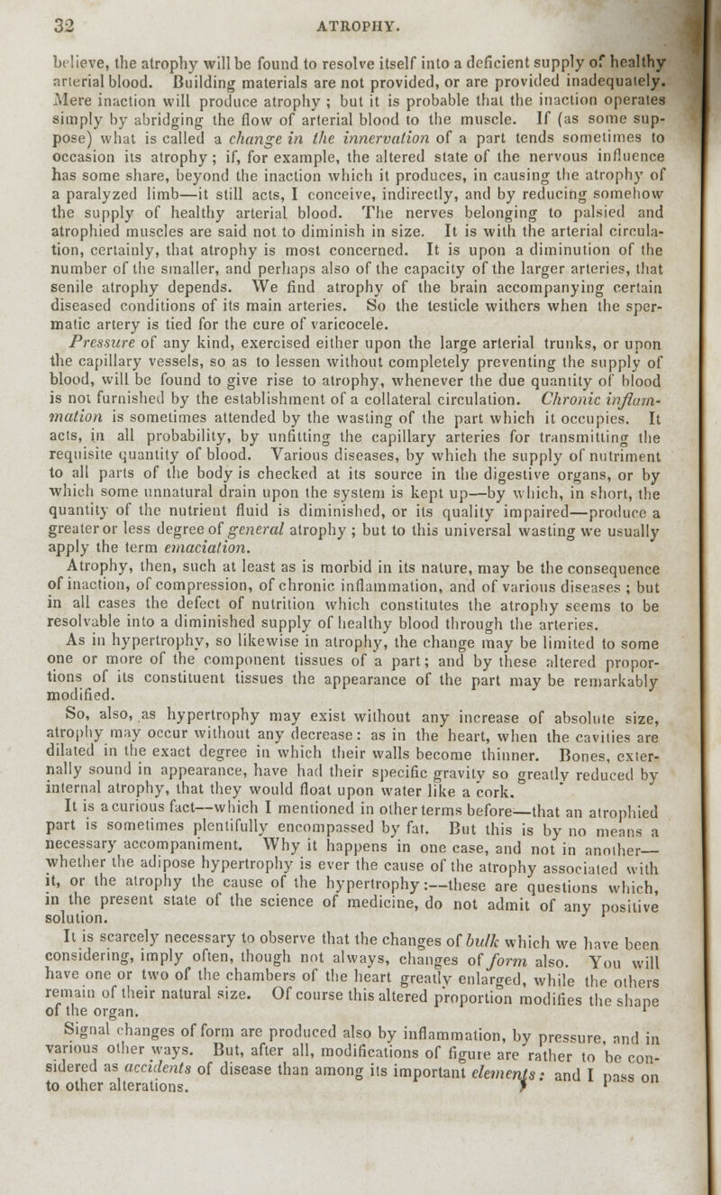 believe, the atrophy will be found to resolve itself into a deficient supply of healthy arterial blood. Building materials are not provided, or are provided inadequately. Mere inaction will produce atrophy ; but it is probable that the inaction operates simply by abridging the flow of arterial blood to the muscle. If (as some sup- pose) what is called a change in the innervation of a part tends sometimes to occasion its atrophy; if, for example, the altered state of the nervous influence has some share, beyond the inaction which it produces, in causing the atrophy of a paralyzed limb—it still acts, I conceive, indirectly, and by reducing somehow the supply of healthy arterial blood. The nerves belonging to palsied and atrophied muscles are said not to diminish in size. It is with the arterial circula- tion, certainly, that atrophy is most concerned. It is upon a diminution of the number of the smaller, and perhaps also of the capacity of the larger arteries, that senile atrophy depends. We find atrophy of the brain accompanying certain diseased conditions of its main arteries. So the testicle withers when the sper- matic artery is tied for the cure of varicocele. Pressure of any kind, exercised either upon the large arterial trunks, or upon the capillary vessels, so as to lessen without completely preventing the supply of blood, will be found to give rise to atrophy, whenever the due quantity of blood is not furnished by the establishment of a collateral circulation. Chronic inflam- mation is sometimes attended by the wasting of the part which it occupies. It acts, in all probability, by unfitting the capillary arteries for transmitting the requisite quantity of blood. Various diseases, by which the supply of nutriment to all parts of the body is checked at its source in the digestive organs, or by which some unnatural drain upon the system is kept up—by which, in short, the quantity of the nutrient fluid is diminished, or its quality impaired—produce a greater or less degree of general atrophy ; but to this universal wasting we usually apply the term emaciation. Atrophy, then, such at least as is morbid in its nature, may be the consequence of inaction, of compression, of chronic inflammation, and of various diseases ; but in all cases the defect of nutrition which constitutes the atrophy seems to be resolvable into a diminished supply of healthy blood through the arteries. As in hypertrophy, so likewise in atrophy, the change may be limited to some one or more of the component tissues of a part; and by these altered propor- tions of its constituent tissues the appearance of the part may be remarkably modified. So, also, as hypertrophy may exist without any increase of absolute size, atrophy may occur without any decrease: as in the heart, when the cavities are dilated in the exact degree in which their walls become thinner. Bones, exter- nally sound in appearance, have had their specific gravity so greatly reduced by internal atrophy, that they would float upon water like a cork. It is a curious fact—which I mentioned in other terms before—that an atrophied part is sometimes plentifully encompassed by fat. But this is by no means a necessary accompaniment. Why it happens in one case, and not in another— whether the adipose hypertrophy is ever the cause of the atrophy associated with it, or the atrophy the cause of the hypertrophy:—these are questions which, in the present state of the science of medicine, do not admit of any positive solution. r It is scarcely necessary to observe that the changes of bulk which we have been considering, imply often, though not always, changes of form also. You will have one or two of the chambers of the heart greatly enlarged, while the others remain of their natural size. Of course this altered proportion modifies the shape of the organ. v Signal changes of form are produced also by inflammation, by pressure and in various other ways. But, after all, modifications of figure are rather to be con- sidered as accidents of disease than among its important elements: and I nass on to other alterations. f ' 