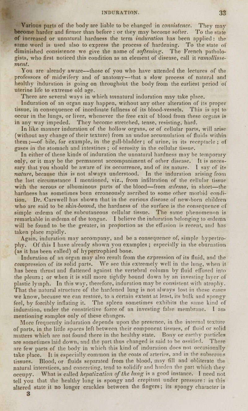 Various parts of the body are liable to be changed in consistence. They may become harder and firmer than before : or they may become softer. To the state of increased or unnatural hardness the term induration has been applied : the same word is used also to express the process of hardening. To the state of diminished consistence we give the name of softening. The French patholo- gists, who first noticed this condition as an element of disease, call it ramollisse- ment. You are already aware—those of you who have attended the lectures of the professors of midwifery and of anatomy—that a slow process of natural and healthy induration is going on throughout the body from the earliest period of uterine life to extreme old age. There are several ways in which nnnatural induration may take place. Induration of an organ may happen, without any other alteration of its proper tissue, in consequence of inordinate fullness of its blood-vessels. This is apt to occur in the lungs, or liver, whenever the free exit of blood from these organs is in any way impeded. They become stretched, tense, resisting, hard. In like manner induration of the hollow organs, or of cellular parts, will arise (without any change of their texture) from an undue accumulation of fluids within them;—of bile, for example, in the gall-bladder; of urine, in its receptacle; of gases in the stomach and intestines ; of serosity in the cellular tissue. In either of these kinds of induration the unnatural hardness may be temporary only, or it may be the permanent accompaniment of other disease. It is neces- sary that you should be aware of its occurrence, and of its nature. I say of it< nature, because this is not always understood. In the induration arising from the last circumstance I mentioned, viz., from infiltration of the cellular tissue with the serous or albuminous parts of the blood—from ceclema, in short—the hardness has sometimes been erroneously ascribed to some other morbid condi- tion. Dr. Carswell has shown that in the curious disease of new-born children who are said to be skin-bound, the hardness of the surface is the consequence of simple oedema of the subcutaneous cellular tissue. The same phenomenon is remarkable in oedema of the tongue. I believe the induration belonging to oedema will be found to be the greater, in proportion as the effusion is recent, and has taken place rapidly. Again, induration may accompany, and be a consequence of, simple hypertro- phy. Of this I have already shown you examples ; especially in the eburnation (as it has been called) of hypertrophied bone. Induration of an organ may also result from the expression of its fluid, and the compression of its solid parts. We see this extremely well in the lung, when it. has been thrust and flattened against the vertebral column by fluid effused into the pleura; or when it is still more tightly bound down by an investing layer of plastic lymph. In this way, therefore, induration may be consistent with atrophy. That the natural structure of the hardened lung is not always lost in these cases we know, because we can restore, to a certain extent at least, its bulk and spongy feel, by forcibly inflating it. The spleen sometimes exhibits the same kind of induration, under the constrictive force of an investing false membrane. I am mentioning samples only of these changes. More frequently induration depends upon the presence, in the internal texture of parts, in the little spaces left between their component tissues, of fluid or solid matters which are not found there in the healthy state. Bony or earthy particles are sometimes laid down, and the part thus changed is said to be ossified. There are few parts of the body in which this kind of induration docs not occasionally take place. It is especially common in the coats of arteries, and in the subserous tissues. Blood, or fluids separated from the blood, may fill and obliterate the natural interstices, and concreting, tend to solidify and harden the part which they occupy. What is called hepatization of the lung is a good instance. I need not tell you that the healthy lung is spongy and crepitant under pressure: in this altered state it no longer crackles between the fingers; its spongy character is 3