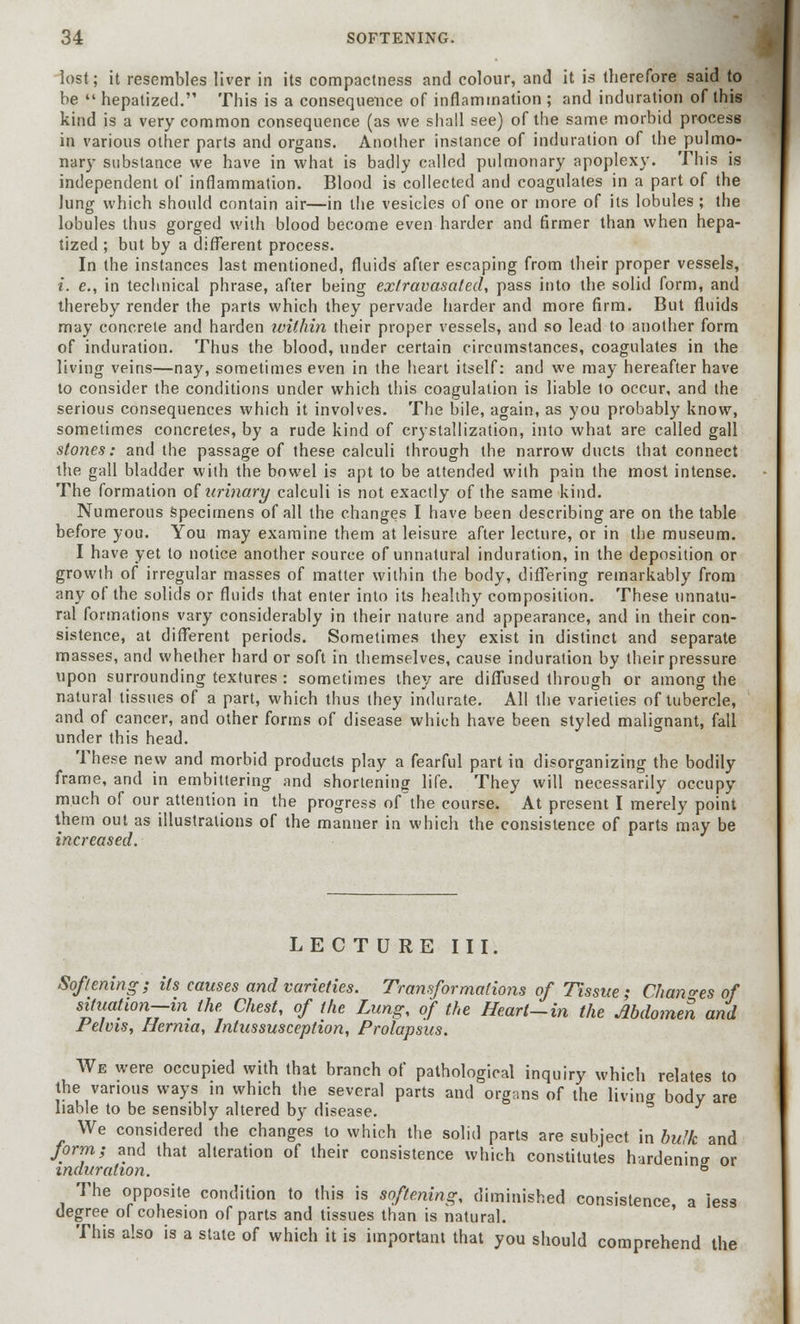 lost; it resembles liver in its compactness and colour, and it is therefore said to be  hepatized. This is a consequence of inflammation ; and induration of this kind is a very common consequence (as we shall see) of the same morbid process in various other parts and organs. Another instance of induration of the pulmo- nary substance we have in what is badly called pulmonary apoplexy. This is independent of inflammation. Blood is collected and coagulates in a part of the lung which should contain air—in the vesicles of one or more of its lobules; the lobules thus gorged with blood become even harder and firmer than when hepa- tized ; but by a different process. In the instances last mentioned, fluids after escaping from their proper vessels, i. e., in technical phrase, after being exfravasated, pass into the solid form, and thereby render the parts which they pervade harder and more firm. But fluids may concrete and harden within their proper vessels, and so lead to another form of induration. Thus the blood, under certain circumstances, coagulates in the living veins—nay, sometimes even in the heart itself: and we may hereafter have to consider the conditions under which this coagulation is liable to occur, and the serious consequences which it involves. The bile, again, as you probably know, sometimes concretes, by a rude kind of crystallization, into what are called gall stones: and the passage of these calculi through the narrow ducts that connect the gall bladder with the bowel is apt to be attended with pain the most intense. The formation ofUrinary calculi is not exactly of the same kind. Numerous specimens of all the changes I have been describing are on the table before you. You may examine them at leisure after lecture, or in the museum. I have yet to notice another source of unnatural induration, in the deposition or growth of irregular masses of matter within the body, differing remarkably from any of the solids or fluids that enter into its healthy composition. These unnatu- ral formations vary considerably in their nature and appearance, and in their con- sistence, at different periods. Sometimes they exist in distinct and separate masses, and whether hard or soft in themselves, cause induration by their pressure upon surrounding textures : sometimes they are diffused through or among the natural tissues of a part, which thus they indurate. All the varieties of tubercle, and of cancer, and other forms of disease which have been styled malignant, fall under this head. These new and morbid products play a fearful part in disorganizing the bodily frame, and in embittering and shortening life. They will necessarily occupy much of our attention in the progress of the course. At present I merely point them out as illustrations of the manner in which the consistence of parts may be increased. LECTURE III. Softening; its causes and varieties. Transformations of Tissue; Changes of situation—in the Chest, of the Lung, of the Heart-in the Abdomen and Pelvis, Hernia, Intussusception, Prolapsus. We were occupied with that branch of pathological inquiry which relates to the various ways in which the several parts and organs of the living body are liable to be sensibly altered by disease. We considered the changes to which the solid parts are subject in bulk and form; and that alteration of their consistence which constitutes hardening or induration. ° The opposite condition to this is softening, diminished consistence a less degree of cohesion of parts and tissues than is natural. This also is a state of which it is important that you should comprehend the