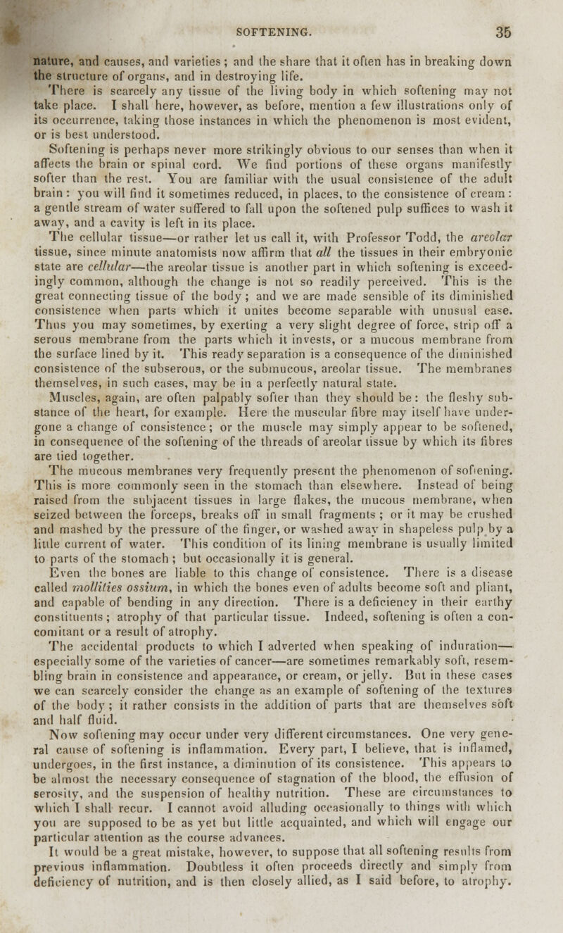 nature, and causes, and varieties ; and the share that it often has in breaking down the structure of organs, and in destroying life. There is scarcely any tissue of the living body in which softening may not take place. I shall here, however, as before, mention a few illustrations only of its occurrence, taking those instances in which the phenomenon is most evident, or is best understood. Softening is perhaps never more strikingly obvious to our senses than when it affects the brain or spinal cord. We find portions of these organs manifestly softer than the rest. You are familiar with the usual consistence of the adult brain : you will find it sometimes reduced, in places, to the consistence of cream: a gentle stream of water suffered to fall upon the softened pulp suffices to wash it away, and a cavity is left in its place. The cellular tissue—or rather let us call it, with Professor Todd, the areolar tissue, since minute anatomists now affirm that all the tissues in their embryonic state are cellular—the areolar tissue is another part in which softening is exceed- ingly common, although the change is not so readily perceived. This is the great connecting tissue of the body; and we are made sensible of its diminished consistence when parts which it unites become separable with unusual ease. Thus you may sometimes, by exerting a very slight degree of force, strip off a serous membrane from the parts which it invests, or a mucous membrane from the surface lined by it. This ready separation is a consequence of the diminished consistence of the subserous, or the submucous, areolar tissue. The membranes themselves, in such cases, may be in a perfectly natural state. Muscles, again, are often palpably softer than they should be : the fleshy sub- stance of the heart, for example. Here the muscular fibre may itself have under- gone a change of consistence; or the muscle may simply appear to be softened, in consequence of the softening of the threads of areolar tissue by which its fibres are tied together. The mucous membranes very frequently present the phenomenon of softening. This is more commonly seen in the stomach than elsewhere. Instead of being raised from the subjacent tissues in large flakes, the mucous membrane, when seized between the forceps, breaks off in small fragments ; or it may be crushed and mashed by the pressure of the finger, or washed away in shapeless pulp by a little current of water. This condition of its lining membrane is usually limited to parts of the stomach ; but occasionally it is general. Even the bones are liable to this change of consistence. There is a disease called jnol/ilies ossium, in which the bones even of adults become soft and pliant, and capable of bending in any direction. There is a deficiency in their earthy constituents ; atrophy of that particular tissue. Indeed, softening is often a con- comitant or a result of atrophy. The accidental products to which I adverted when speaking of induration— especially some of the varieties of cancer—are sometimes remarkably soft, resem- bling brain in consistence and appearance, or cream, or jelly. But in these cases we can scarcely consider the change as an example of softening of the textures of the body ; it rather consists in the addition of parts that are themselves soft and half fluid. Now sofiening may occur under very different circumstances. One very gene- ral cause of softening is inflammation. Every part, I believe, that is inflamed, undergoes, in the first instance, a diminution of its consistence. This appears to be almost the necessary consequence of stagnation of the blood, the effusion of serosity, and the suspension of healthy nutrition. These are circumstances to which I shall recur. I cannot avoid alluding occasionally to things with which you are supposed to be as yet but little acquainted, and which will engage our particular attention as the course advances. It would be a great mistake, however, to suppose that all softening results from previous inflammation. Doubtless it often proceeds directly and simply from deficiency of nutrition, and is then closely allied, as I said before, to atrophy.