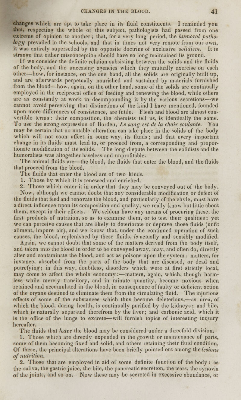 changes which are apt to take place in its fluid constituents. I reminded you that, respecting the whole of this subject, pathologists had passed from one extreme of opinion to another; that, for a very long period, the humoral patho- logy prevailed in the schools, and that in times not very remote from our own, it was entirely superseded by the opposite doctrine of exclusive solidism. It is strange lhat either misconception should have so long maintained its ground. If we consider the definite relation subsisting between the solids and the fluids of the body, and the unceasing agencies which they mutually exercise on each other—how, for instance, on the one hand, all the solids are originally built up, and are afterwards perpetually nourished and sustained by materials furnished from the blood—how, again, on the other hand, some of the solids are continually employed in the reciprocal office of feeding and renewing the blood, while others are as constantly at work in decompounding it by the various secretions—we cannot avoid perceiving that distinctions of the kind I have mentioned, founded upon mere differences of consistence, are futile. Flesh and blood are almost con- vertible terms: their composition, the chemists tell us, is identically the same. To use the strong expression of Bordeu, Le sang est de la chair coulante. You may be certain that no notable alteration can take place in the solids of the body which will not soon affect, in some way, its fluids ; and that every important change in its fluids must lead to, or proceed from, a corresponding and propor- tionate modification of its solids. The long dispute between the solidists and the humoralists was altogether baseless and unprofitable. The animal fluids are—the blood, the fluids that enter the blood, and the fluids that proceed from the blood. The fluids that enter the blood are of two kinds. 1. Those by which it is renewed and enriched. 2. Those which enter it in order that they may be conveyed out of the body. Now, although we cannot doubt that any considerable modification or defect of the fluids that feed and renovate the blood, and particularly of the chyle, must have a direct influence upon its composition and quality, we really know but little about them, except in their effects. We seldom have any means of procuring these, the first products of nutrition, so as to examine them, or to test their qualities; yet we can perceive causes that are likely to deteriorate or deprave those fluids (unfit aliment, impure air), and we know that, under the continued operation of such causes, the blood, replenished by these fluids, is actually and sensibly modified. Again, we cannot doubt that some of the matters derived from the body itself, and taken into the blood in order to be conveyed away, may, and often do, directly alter and contaminate the blood, and act as poisons upon the system: matters, for instance, absorbed from the parts of the body that are diseased, or dead and putrefying; in this way, doubtless, disorders which were at first strictly local, may come to affect the whole economy:—matters, again, which, though harm- less while merely transitory, and in minute quantity, become noxious when retained and accumulated in the blood, in consequence of faulty or deficient action of the organs destined to eliminate them from the circulating fluid. The injurious effects of some of the substances which thus become deleterious,—as urea, of Avhich the blood, during health, is continually purified by the kidneys; and bile, which is naturally separated therefrom by the liver; and carbonic acid, which it is the office of the lungs to excrete—will furnish topics of interesting inquiry hereafter. The fluids that leave the blood may be considered under a threefold division. 1. Those which are directly expended in the growth or maintenance of parts, some of them becoming fixed and solid, and others retaining their fluid condition. Of these, the principal alterations have been briefly pointed out among the lesions of nutrition. 2. Those that are employed in aid of some definite function of the body: as the saliva, the gastric juice, the bile, the pancreatic secretion, the tears, the synovia of the joints, and so on. Now these may be secreted in excessive abundance, or