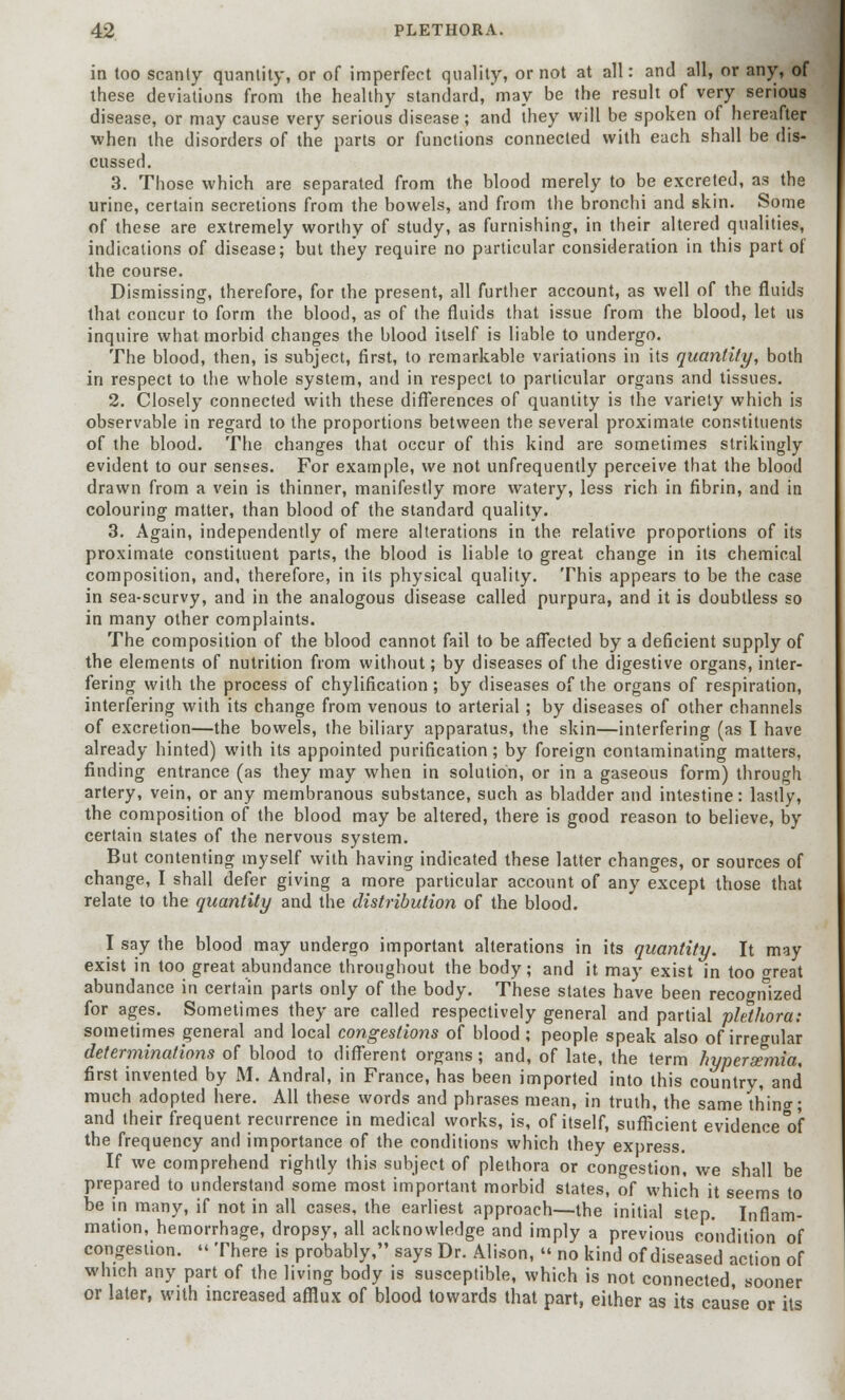 in too scanty quantity, or of imperfect quality, or not at all: and all, or any, of these deviations from the healthy standard, 'may be the result of very serious disease, or may cause very serious disease; and they will be spoken of hereafter when the disorders of the parts or functions connected with each shall be dis- cussed. 3. Those which are separated from the blood merely to be excreted, as the urine, certain secretions from the bowels, and from the bronchi and skin. Some of these are extremely worthy of study, as furnishing, in their altered qualities, indications of disease; but they require no particular consideration in this part of the course. Dismissing, therefore, for the present, all further account, as well of the fluids that concur to form the blood, as of the fluids that issue from the blood, let us inquire what morbid changes the blood itself is liable to undergo. The blood, then, is subject, first, to remarkable variations in its quantity, both in respect to the whole system, and in respect to particular organs and tissues. 2. Closely connected with these differences of quantity is the variety which is observable in regard to the proportions between the several proximate constituents of the blood. The changes that occur of this kind are sometimes strikingly evident to our senses. For example, we not unfrequently perceive that the blood drawn from a vein is thinner, manifestly more watery, less rich in fibrin, and in colouring matter, than blood of the standard quality. 3. Again, independently of mere alterations in the relative proportions of its proximate constituent parts, the blood is liable to great change in its chemical composition, and, therefore, in its physical quality. This appears to be the case in sea-scurvy, and in the analogous disease called purpura, and it is doubtless so in many other complaints. The composition of the blood cannot fail to be affected by a deficient supply of the elements of nutrition from without; by diseases of the digestive organs, inter- fering with the process of chylification; by diseases of the organs of respiration, interfering with its change from venous to arterial; by diseases of other channels of excretion—the bowels, the biliary apparatus, the skin—interfering (as I have already hinted) with its appointed purification; by foreign contaminating matters, finding entrance (as they may when in solution, or in a gaseous form) through artery, vein, or any membranous substance, such as bladder and intestine: lastly, the composition of the blood may be altered, there is good reason to believe, by certain states of the nervous system. But contenting myself with having indicated these latter changes, or sources of change, I shall defer giving a more particular account of any except those that relate to the quantity and the distribution of the blood. I say the blood may undergo important alterations in its quantity. It may exist in too great abundance throughout the body; and it may exist in too oreat abundance in certain parts only of the body. These states have been recognized for ages. Sometimes they are called respectively general and partial plethora: sometimes general and local congestions of blood ; people speak also of irregular determinations of blood to different organs; and, of late, the term hyperemia, first invented by M. Andral, in France, has been imported into this country, and much adopted here. All these words and phrases mean, in truth, the same thing; and their frequent recurrence in medical works, is, of itself, sufficient evidence of the frequency and importance of the conditions which they express. If we comprehend rightly this subject of plethora or congestion, we shall be prepared to understand some most important morbid states, of which it seems to be in many, if not in all cases, the earliest approach—the initial step. Inflam- mation, hemorrhage, dropsy, all acknowledge and imply a previous condition of congestion. « There is probably, says Dr. Alison, « no kind of diseased action of which any part of the living body is susceptible, which is not connected, sooner or later, with increased afflux of blood towards that part, either as its cause or its