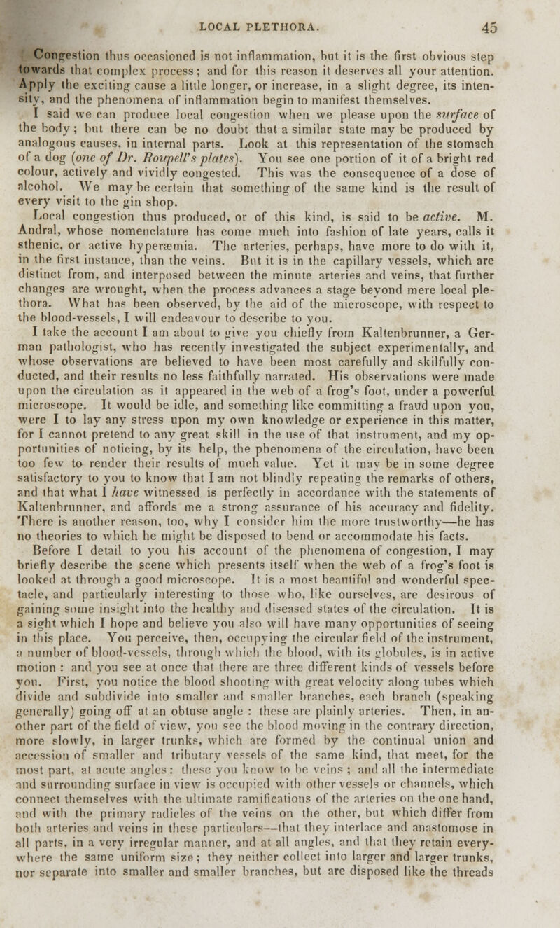 Congestion thus occasioned is not inflammation, but it is the first obvious step towards that complex process; and for this reason it deserves all your attention. Apply the exciting cause a little longer, or increase, in a slight degree, its inten- sity, and the phenomena of inflammation begin to manifest themselves. I said we can produce local congestion when we please upon the surface of the body; but there can be no doubt that a similar state may be produced by analogous causes, in internal parts. Look at this representation of the stomach of a dog {one of Dr. FoitpeWs plates). You see one portion of it of a bright red colour, actively and vividly congested. This was the consequence of a dose of alcohol. We may be certain that something of the same kind is the result of every visit to the gin shop. Local congestion thus produced, or of this kind, is said to be active. M. Andral, whose nomenclature has come much into fashion of late years, calls it sthenic, or active hyperaemia. The arteries, perhaps, have more to do with it, in the first instance, than the veins. But it is in the capillary vessels, which are distinct from, and interposed between the minute arteries and veins, that further changes are wrought, when the process advances a stage beyond mere local ple- thora. What has been observed, by the aid of the microscope, with respect to the blood-vessels, I will endeavour to describe to you. I take the account I am about to give you chiefly from Kaltenbrunner, a Ger- man pathologist, who has recently investigated the subject experimentally, and whose observations are believed to have been most carefully and skilfully con- ducted, and their results no less faithfully narrated. His observations were made upon the circulation as it appeared in the web of a frog's foot, under a powerful microscope. It would be idle, and something like committing a fraud upon you, were I to lay any stress upon my own knowledge or experience in this matter, for I cannot pretend to any great skill in the use of that instrument, and my op- portunities of noticing, by its help, the phenomena of the circulation, have been too few to render their results of much value. Yet it mav be in some degree satisfactory to you to know that I am not blindly repeating the remarks of others, and that what I have witnessed is perfectly in accordance with the statements of Kaltenbrunner, and affords me a strong assurance of his accuracy and fidelity. There is another reason, too, why I consider him the more trustworthy—he has no theories to which he might be disposed to bend or accommodate his facts. Before I detail to you his account of the phenomena of congestion, I may briefly describe the scene which presents itself when the web of a frog's foot is looked at through a good microscope. It is a most beautiful and wonderful spec- tacle, and particularly interesting to those who, like ourselves, are desirous of gaining some insight into the healthy and diseased states of the circulation. It is a sight which I hope and believe you also will have many opportunities of seeing in this place. You perceive, then, occupying the circular field of the instrument, a number of blood-vessels, through which the blood, with its globules, is in active motion : and you see at once that there are three different kinds of vessels before you. First, you notice the blood shooting with great velocity along tubes which divide and subdivide into smaller and smaller branches, each branch (speaking generally) going off at an obtuse angle : these are plainly arteries. Then, in an- other part of the field of view, yon see the blood moving in the contrary direction, more slowly, in larger trunks, which are formed by the continual union and accession of smaller and tributary vessels of the same kind, that meet, for the most part, at acute angles: these you know to be veins ; and all the intermediate and surrounding surface in view is occupied with other vessels or channels, which connect themselves with the ultimate ramifications of the arteries on the one hand, and with the primary radicles of the veins on the other, but which differ from both arteries and veins in these particulars—that they interlace and anastomose in all parts, in a very irregular manner, and at all angles, and that they retain every- where the same uniform size; they neither collect into larger and larger trunks, nor separate into smaller and smaller branches, but are disposed like the threads