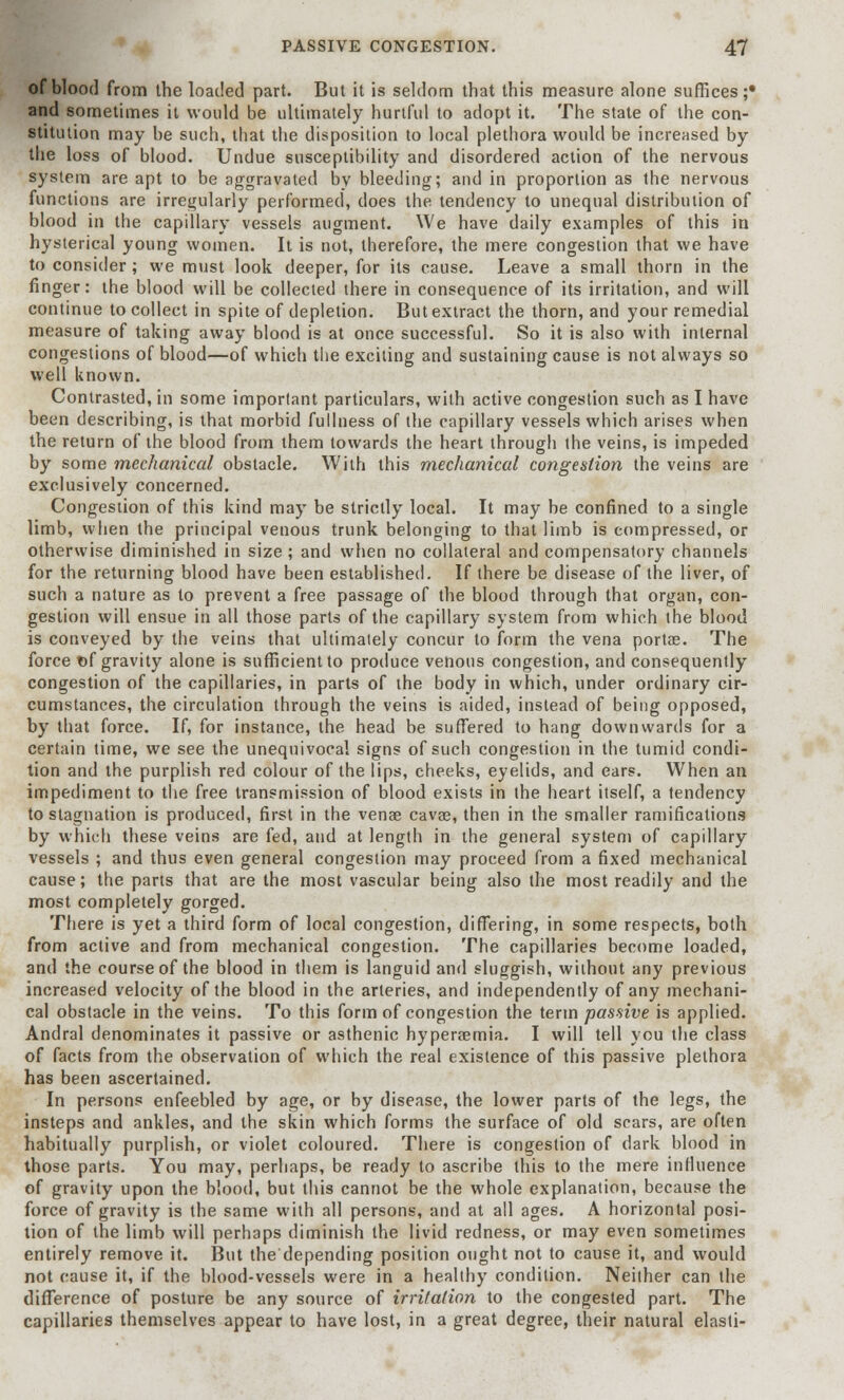 of blood from the loaded part. But it is seldom that this measure alone suffices;* and sometimes it would be ultimately hurtful to adopt it. The state of the con- stitution may be such, that the disposition to local plethora would be increased by the loss of blood. Undue susceptibility and disordered action of the nervous system are apt to be aggravated by bleeding; and in proportion as the nervous functions are irregularly performed, does the tendency to unequal distribution of blood in the capillary vessels augment. We have daily examples of this in hysterical young women. It is not, therefore, the mere congestion that we have to consider; we must look deeper, for its cause. Leave a small thorn in the finger: the blood will be collected there in consequence of its irritation, and will continue to collect in spite of depletion. But extract the thorn, and your remedial measure of taking away blood is at once successful. So it is also with internal congestions of blood—of which the exciting and sustaining cause is not always so well known. Contrasted, in some imporlant particulars, with active congestion such as I have been describing, is that morbid fullness of the capillary vessels which arises when the return of the blood from them towards the heart through the veins, is impeded by some mechanical obstacle. With this mechanical congestion the veins are exclusively concerned. Congestion of this kind may be strictly local. It may be confined to a single limb, when the principal venous trunk belonging to that limb is compressed, or otherwise diminished in size ; and when no collateral and compensatory channels for the returning blood have been established. If there be disease of the liver, of such a nature as to prevent a free passage of the blood through that organ, con- gestion will ensue in all those parts of the capillary system from which the blood is conveyed by the veins that ultimately concur to form the vena portas. The force of gravity alone is sufficient to produce venous congestion, and consequently congestion of the capillaries, in parts of the body in which, under ordinary cir- cumstances, the circulation through the veins is aided, instead of being opposed, by that force. If, for instance, the head be suffered to hang downwards for a certain time, we see the unequivocal signs of such congestion in the tumid condi- tion and the purplish red colour of the lips, cheeks, eyelids, and ears. When an impediment to the free transmission of blood exists in the heart itself, a tendency to stagnation is produced, first in the venae cavae, then in the smaller ramifications by which these veins are fed, and at length in the general system of capillary vessels ; and thus even general congestion may proceed from a fixed mechanical cause; the parts that are the most vascular being also the most readily and the most completely gorged. There is yet a third form of local congestion, differing, in some respects, both from active and from mechanical congestion. The capillaries become loaded, and the course of the blood in them is languid and sluggish, without any previous increased velocity of the blood in the arteries, and independently of any mechani- cal obstacle in the veins. To this form of congestion the term passive is applied. Andral denominates it passive or asthenic hyperaemia. I will tell you the class of facts from the observation of which the real existence of this passive plethora has been ascertained. In persons enfeebled by age, or by disease, the lower parts of the legs, the insteps and ankles, and the skin which forms the surface of old scars, are often habitually purplish, or violet coloured. There is congestion of dark blood in those parts. You may, perhaps, be ready to ascribe this to the mere influence of gravity upon the blood, but this cannot be the whole explanation, because the force of gravity is the same with all persons, and at all ages. A horizontal posi- tion of the limb will perhaps diminish the livid redness, or may even sometimes entirely remove it. But the depending position ought not to cause it, and would not cause it, if the blood-vessels were in a healthy condition. Neither can the difference of posture be any source of irritation to the congested part. The capillaries themselves appear to have lost, in a great degree, their natural elasti-