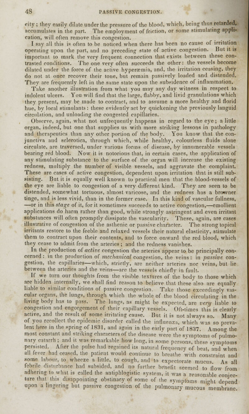city ; they easily dilate under the pressure of the blood, which, being thus retarded, accumulates in the part. The employment of friction, or some stimulating appli- cation, will often remove this congestion. I say all this is often to be noticed when there has been no cause of irritation operating upon the part, and no preceding state of active congestion. But it is important to mark the very frequent connection that exists between these con- trasted conditions. The one very often succeeds the other: the vessels become dilated under the force of the active hypersemia, and, the irritation ceasing, they do not at once recover their tone, but remain passively loaded and distended. They are frequently left in the same state upon the subsidence of inflammation. Take another illustration from what you may any day witness in respect to indolent ulcers. You will find that the large, flabby, and livid granulations which they present, may be made to contract, and to assume a more healthy and florid hue, by local stimulants: these evidently act by quickening the previously languid circulation, and unloading the congested capillaries. Observe, again, what not unfrequently happens in regard to the eye; a little organ, indeed, but one that supplies us with more striking lessons in pathology and therapeutics than any other portion of the body. You know that the con- junctiva and sclerotica, through which, while healthy, colourless fluids alone circulate, are traversed, under various forms of disease, by innumerable vessels bearing red blood. Now it is notorious that, in certain cases, the application of any stimulating substance to the surface of the organ will increase the existing redness, multiply the number of visible vessels, and aggravate the complaint. These are cases of active congestion, dependent upon irritation that is still sub- sisting. But it is equally well known to practical men that the blood-vessels of the eye are liable to congestion of a very different kind. They are seen to be distended, somewhat tortuous, almost varicose, and the redness has a browner tinge, and is less vivid, than in the former case. In this kind of vascular fullness, —or in this stage of it, for it sometimes succeeds to active congestion,—emollient applications do harm rather than good, while strongly astringent and even irritant substances will often promptly dissipate the vascularity. These, again, are cases illustrative of congestion of the asthenic or passive character. The strong topical irritants restore to the feeble and relaxed vessels their natural elasticity, stimulate them to contract upon their contents, and to force onward the red blood, which they cease to admit from the arteries; and the redness vanishes. In the production of active congestion the arteries appear to be principally con- cerned : in the production of mechanical congestion, the veins: in passive con- gestion, the capillaries—which, strictly, are neither arteries nor veins, but lie between the arteries and the veins—are the vessels chiefly in fault. If we turn our thoughts from the visible textures of the body to those which are hidden internally, we shall find reason to believe that these also are equally liable to similar conditions of passive congestion. Take those exceedingly vas- cular organs, the lungs, through which the whole of the blood circulating in the living body has to pass. The lungs, as might be expected, are very liable to congestion and engorgement of their capillary vessels. Oft-times this is clearly active, and the result of some irritating cause. But it is not always so. Many of you recollect the epidemic disorder called the influenza, which was so preva- lent here in the spring of 1831, and again in the early part of 1837. Among the most constant and striking characters of the disease were the symptoms of pulmo- nary catarrh ; and it was remarkable how long, in some persons, these symptoms persisted. After the pulse had regained its natural frequency of beat, and when all fever had ceased, the patient would continue to breathe with constraint and some labour, to wheeze a little, to cough, and to expectorate mucus. As all febrile disturbance had subsided, and no further benefit seemed to flow from adhering to what is called the antiphlogistic system, it was a reasonable conjec- ture that this disappointing obstinacy of some of the symptoms mi^ht depend upon a lingering but passive congestion of the pulmonary mucous membrane