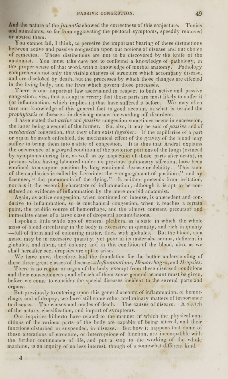 And the nature of the juvantia showed the correctness of this conjecture. Tonics and stimulants, so far from aggravating the pectoral symptoms, speedily removed or abated them. You cannot fail, I think, to perceive the important bearing of these distinctions between active and passive congestion upon our notions of disease and our choice of remedies. These distinctions are not to be discovered by the knife of the anatomist. You must take care not to confound a knowledge of pathology, in th'e proper sense of that word, with a knowledge of morbid anatomy. Patbology comprehends not only the visible changes of structure which accompany disease, and are disclosed by death, but the processes by which those changes are effected in the living body, and the laws which govern those processes. There is one important law ascertained in respect to both active and passive congestion ; viz., that it is apt to recur; that those parts are most likely to suffer it (or inflammation, which implies itj that have suffered it before. We may often turn our knowledge of this general fact to good account, in what is termed the prophylaxis of disease—in devising means for warding off disorders. I have stated that active and passive congestion sometimes occur in succession, the latter being a sequel of the former. So, also, it may be said of passive and of mechanical congestion, that they often exist together. If the capillaries of a part or organ be much enfeebled, the mechanical effect of the gravity of the blood may suffice to bring them into a state of congestion. It is thus that Andral explains the occurrence of a gorged condition of the posterior portions of the lungs (evinced by symptoms during life, as well as by inspection of those parts after death), in persons who, having laboured under no previous pulmonary affection, have been confined to a supine position by long-continued disease or debility. This state of the capillaries is called by Lerminier the  engorgement of position; and by Laennec,  the pneumonia of the dying. It neither proceeds from irritation, nor has it the essential characters of inflammation ; although it is apt to be con- sidered an evidence of inflammation by the mere morbid anatomist. Again, as active congestion, when continued or intense, is antecedent and con- ducive to inflammation, so is mechanical congestion, when it reaches a certain point, the prolific source of hemorrhage, and the almost constant precursor and immediate cause of a large class of dropsical accumulations. I spoke a little while ago of general plethora, as a state in which the whole mass of blood circulating in the body is excessive in quantity, and rich in quality —full of fibrin and of colouring matter, thick with globules. But the blood, as a mass, may be in excessive quantity, yet poor in its materials, serous, deficient in globules, and fibrin, and colour; and in this condition of the blood, also, as we shall hereafter see, dropsies are apt to arise. We have now, therefore, laid the foundation for the better understanding of those three great classes of disease—Inflammations, Hemorrhages, and Dropsies. There is no region or organ of the body exempt from these diseased conditions and their consequences ; and of each of them some general account must be given, before we come to consider the special diseases incident to the several parts and organs. But previously to entering upon this general account of inflammation, of hemor- rhage, and of dropsy, we have still some other preliminary matters of importance to discuss. The causes and modes of death. The causes of disease. A sketch of the nature, classification, and import of symptoms. Our inquiries hitherto have related to the manner in'which the physical con- ditions of the various parts of the body are capable of being altered, and their functions disturbed or suspended, in disease. But how it happens that some of these alterations of structure, or interruptions of function, are incompatible with the further continuance of life, and put a stop to the working of the whole machine, is an inquiry of no less interest, though of a somewhat different kind.