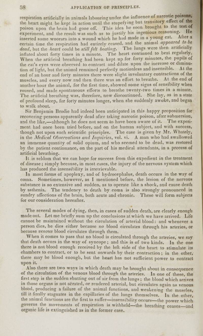 respiration artificially in animals labouring under the influence of narcotic poisons, the heart might be kept in action until the stupefying but transitory effect ot the poison upon the brain had gone off. This idea he soon brought to the test ot experiment, and the result was such as to justify his ingenious reasoning. He inserted some woorara into a wound which he had made in a young cat. Alter a certain time the respiration had entirely ceased, and the animal appeared to be dead, but the heart could be still felt beating. The lungs were then artificially inflated about forty times in a minute. The heart continued to beat regularly. When the artificial breathing had been kept up for forty minutes, the pupils of the cat's eyes were observed to contract and dilate upon the increase or diminu- tion of light, but the animal remained perfectly motionless and insensible. At the end of an hour and forty minutes there were slight involuntary contractions of the muscles, and every now 2nd then there was an effort to breathe. At the end of another hour the animal, for the first time, showed some signs of sensibility when roused, and made spontaneous efforts to breathe twenty-two times in a minute. The artificial breathing was, therefore, now discontinued. She lay, as in a state of profound sleep, for forty minutes longer, when she suddenly awoke, and began to walk about. Sir Benjamin Brodie had indeed been anticipated in this happy proposition for recovering persons apparently dead after taking narcotic poison, after submersion, and the like,—although he does not seem to have been aware of it. The experi- ment had once been tried before, and on the human subject, and with success, though not upon such scientific principles. The case is given by Mr. Whately, in the Medical Observations and Inquiries, vol. vi. A man who had swallowed an immense quantity of solid opium, and who seemed to be dead, was restored by the patient continuance, on the part of his medical attendants, in a process of artificial breathing. It is seldom that we can hope for success from this expedient in the treatment of disease ; simply because, in most cases, the injury of the nervous system which has produced the insensibility is irretrievable. In most forms of apoplexy, and of hydrocephalus, death occurs in the way of coma. Sometimes, however, as I mentioned before, the lesion of the nervous substance is so extensive and sudden, as to operate like a shock, and cause death by asthenia. The tendency to death by coma is also strongly pronounced in sundry affections of the brain, both acute and chronic. These will form subjects for our consideration hereafter. The several modes of dying, then, in cases of sudden death, are clearly enough made out. Let me briefly sum up the conclusions at which we have arrived. Life cannot be maintained without the circulation of arterial blood: and whenever a person dies, he dies either because no blood circulates through his arteries, or because venous blood circulates through them. When it comes to pass that no blood is circulated through the arteries, we say that death occurs in the way of syncope; and this is of two kinds. In the one there is not blood enough received by the left side of the heart to stimulate its chambers to contract, or to be sent onwards by their contraction; in the other, there may be blood enough, but the heart has not sufficient power to contract upon it. Also there are two ways in which death may be brought about in consequence of the circulation of the venous blood through the arteries. In one of these, the first step is the sudden shutting out of air from the lungs ; the blood which arrives in those organs is not aerated, or rendered arterial, but circulates again as venous blood, producing a failure of the animal functions, and weakening the muscles, till it finally stagnates in the capillaries of the lungs themselves. In the other, the animal functions are the first to suffer—insensibility occurs—the power which governs the movements of respiration is withheld—the breathing ceases and organic life is extinguished as in the former case.