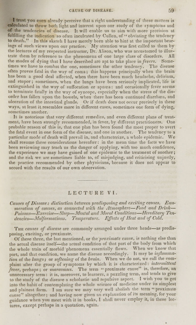 I trust you even already perceive that a right understanding of these matters is calculated to throw both light and interest upon our study of the symptoms and. of the tendencies of disease. It will enable us to aim with more precision at fulfilling the indication so often inculcated by Cullen, of obviating the tendency to death. In this sketch I have merely been able to hint at the important bear- ings of such views upon our practice. My attention was first called to them by the lectures of my respected instructor, Dr. Alison, who was accustomed to illus- trate them by reference to the phenomena of one large class of disorders. All the modes of dying that I have described are apt to take place in fevers. Some- times we have to combat the one, sometimes the other tendency. The disease often proves fatal in the way of coma; this happens principally when the brain has been a good deal affected, when there have been much headache, delirium, and stupor; sometimes, when the lungs have been seriously implicated, life is extinguished in the way of suffocation or apncea: and occasionally fever seems to terminate fatally in the way of syncope, especially when the stress of the dis- order has fallen upon the bowels, when there has been continued diarrhoea, and ulceration of the intestinal glands. Or if death does not occur precisely in these ways, at least it resembles more in different cases, sometimes one form of dying, sometimes another. It is notorious that very different remedies, and even different plans of treat- ment, have been strongly recommended, in fever, by different practitioners. One probable reason of this is, that one plan has been found the most proper to avert the fatal event in one form of the disease, and one in another. The tendency to a particular mode of death will prevail in, and characterize, a whole epidemic. We shall resume these considerations hereafter: in the mean time the facts we have been reviewing may teach us the danger of applying, with too much confidence, the experience we may have gained of one epidemic to the treatment of another; and the risk we are sometimes liable to, of misjudging, and criticising unjustly, the practice recommended by other physicians, because it does not appear to accord with the results of our own observation. LECTURE VI. Causes of Disease: distinction between predisposing and exciting causes. Enu- meration of causes, as connected with the Atmosphere—Food and Drink— Poisons—Exercise—Sleep—Menttd and Moral Conditions—Hereditary Ten- dencies—Malformations. Temperature. Effects of Heat and of Cold. The causes of disease are commonly arranged under three heads—as predis- posing, exciting, or proximate. Of these three, the last mentioned, or the proximate cause, is nothing else than the actual disease itself—the actual condition of that part of the body from which the whole train of morbid phenomena essentially flows. When we know that part, and that condition, we name the disease accordingly. It may be inflamma- tion of the lungs; or softening of the brain. When we do not, we call the com- plaint after the group of symptoms by which it is characterized: intermittent fever, perhaps; or marasmus. The term proximate cause is, therefore, an unnecessary term: it is, moreover, to learners, a puzzling term, and tends to give to the study of the disease a scholastic and repulsive aspect. I wish you to get into the habit of contemplating the whole science of medicine under its simplest and plainest form. I am sure we may very well abolish the term  proximate cause altogether; and having now given an explanation of its meaning, for your guidance when you meet with it in books, I shall never employ it, in these lec- tures, except perhaps in a quotation, again.