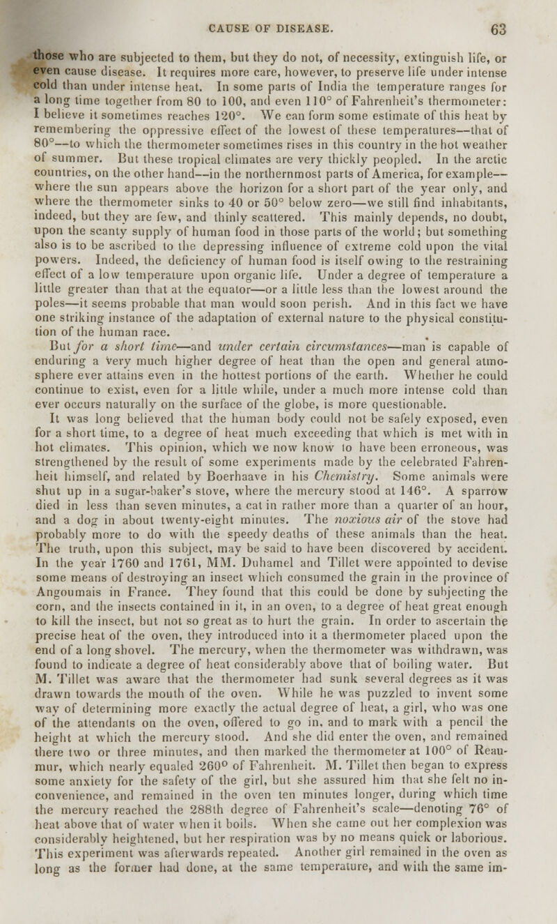 those who are subjected to them, but they do not, of necessity, extinguish life, or even cause disease. It requires more care, however, to preserve life under intense cold than under intense heat. In some parts of India the temperature ranges for a long time together from 80 to 100, and even 110° of Fahrenheit's thermometer: I believe it sometimes reaches 120°. We can form some estimate of this heat by remembering the oppressive effect of the lowest of these temperatures—that of 80°—to which the thermometer sometimes rises in this country in the hot weather of summer. But these tropical climates are very thickly peopled. In the arctic countries, on the other hand—in the northernmost parts of America, for example— where the sun appears above the horizon for a short part of the year only, and where the thermometer sinks to 40 or 50° below zero—we still find inhabitants, indeed, but they are few, and thinly scattered. This mainly depends, no doubt, upon the scanty supply of human food in those parts of the world; but something also is to be ascribed to the depressing influence of extreme cold upon the vital powers. Indeed, the deficiency of human food is itself owing to the restraining effect of a low temperature upon organic life. Under a degree of temperature a little greater than that at the equator—or a little less than the lowest around the poles—it seems probable that man would soon perish. And in this fact we have one striking instance of the adaptation of external nature to the physical constitu- tion of the human race. But for a short time—and under certain circumstances—man is capable of enduring a very much higher degree of heat than the open and general atmo- sphere ever attains even in the hottest portions of the earth. Whether he could continue to exist, even for a litde while, under a much more intense cold than ever occurs naturally on the surface of the globe, is more questionable. It was long believed that the human body could not be safely exposed, even for a short time, to a degree of heat much exceeding that which is met with in hot climates. This opinion, which we now know to have been erroneous, was strengthened by the result of some experiments made by the celebrated Fahren- heit himself, and related by Boerhaave in his Chemistry. Some animals were shut up in a sugar-baker's stove, where the mercury stood at 146°. A sparrow died in less than seven minutes, a cat in rather more than a quarter of an hour, and a dog in about twenty-eight minutes. The noxious air of the stove had probably more to do with the speedy deaths of these animals than the heat. The truth, upon this subject, may be said to have been discovered by accident. In the year 1760 and 1761, MM. Duhamel and Tillet were appointed to devise some means of destroying an insect which consumed the grain in the province of Angoumais in France. They found that this could be done by subjecting the corn, and the insects contained in it, in an oven, to a degree of heat great enough to kill the insect, but not so great as to hurt the grain. In order to ascertain the precise heat of the oven, they introduced into it a thermometer placed upon the end of a long shovel. The mercury, when the thermometer was withdrawn, was found to indicate a degree of heat considerably above that of boiling water. But M. Tillet was aware that the thermometer had sunk several degrees as it was drawn towards the mouth of the oven. While he was puzzled to invent some way of determining more exactly the actual degree of heat, a girl, who was one of the attendants on the oven, offered to go in, and to mark with a pencil the height at which the mercury stood. And she did enter the oven, and remained there two or three minutes, and then marked the thermometer at 100° of Reau- mur, which nearly equaled 260° of Fahrenheit. M. Tillet then began to express some anxiety for the safety of the girl, but she assured him that she felt no in- convenience, and remained in the oven ten minutes longer, during which time the mercury reached the 288th degree of Fahrenheit's scale—denoting 76° of heat above that of water when it boils. When she came out her complexion was considerably heightened, but her respiration was by no means quick or laborious. This experiment was afterwards repeated. Another girl remained in the oven as long as the former had done, at the same temperature, and with the same im-