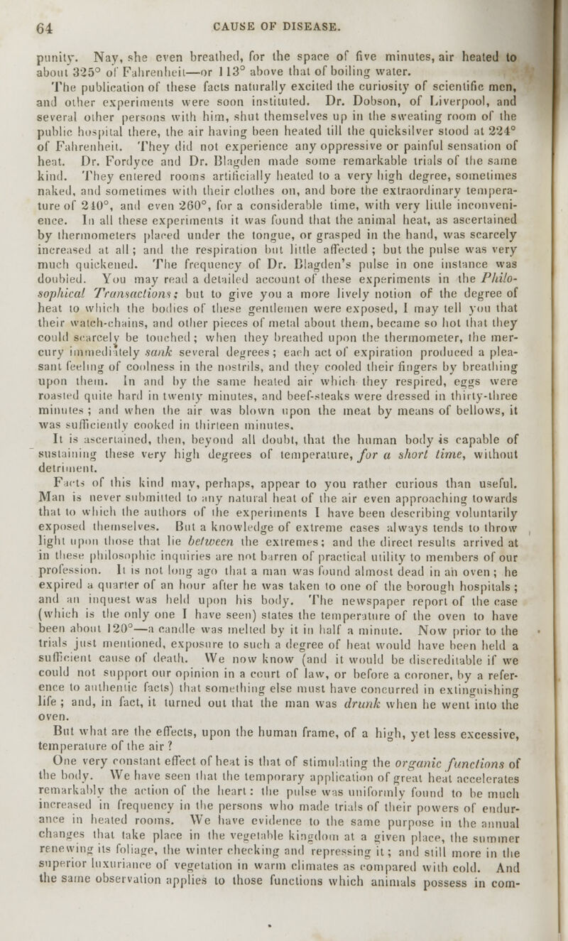 punity. Nay, she even breathed, for the space of five minutes, air heated to about 325° of Fahrenheit—or 113° above that of boiling water. The publication of these facts naturally excited the curiosity of scientific men, and other experiments were soon instituted. Dr. Dobson, of Liverpool, and several other persons with him, shut themselves up in the sweating room of the public hospital there, the air having been heated till the quicksilver stood at 224° of Fahrenheit. They did not experience any oppressive or painful sensation of heat. Dr. Fordyce and Dr. Blagden made some remarkable trials of the same kind. They entered rooms artificially heated to a very high degree, sometimes naked, and sometimes with their clothes on, and bore the extraordinary tempera- ture of 240°, and even 260°, for a considerable time, with very little inconveni- ence. In all these experiments it was found that the animal heat, as ascertained by thermometers placed under the tongue, or grasped in the hand, was scarcely increased at all; and the respiration but little affected ; but the pulse was very much quickened. The frequency of Dr. Blagden's pulse in one instance was doubled. You may read a detailed account of these experiments in the Philo- sophical Transactions; but to give you a more lively notion of the degree of heat to which the bodies of these gentlemen were exposed, I may tell you that their watch-chains, and other pieces of metal about them, became so hot that they could scarcely be touched; when they breathed upon the thermometer, the mer- cury immediately sank several degrees; each act of expiration produced a plea- sant feeling of coolness in the nostrils, and they cooled their fingers by breathing upon them. In and by the same heated air which they respired, eggs were roasted quite hard in twenty minutes, and beef-steaks were dressed in thirty-three minutes ; and when the air was blown upon the meat by means of bellows, it was sufficiently cooked in thirteen minutes. It is ascertained, then, beyond all doubt, that the human body is capable of sustaining these very high degrees of temperature, for a short time, without detriment. Facts of this kind may, perhaps, appear to you rather curious than useful. Man is never submitted to any natural heat of the air even approaching towards that to which the authors of the experiments I have been describing voluntarily exposed themselves. But a knowledge of extreme cases always tends to throw light upon those that lie between the extremes; and the direct results arrived at in these philosophic inquiries are not barren of practical utility to members of our profession. It is not long ago that a man was found almost dead in ah oven ; he expired a quarter of an hour after he was taken to one of the borough hospitals ; and an inquest was held upon his body. The newspaper report of the case (which is the only one I have seen) states the temperature of the oven to have been about 120°—a candle was melted by it in half a minute. Now prior to the trials just mentioned, exposure to such a degree of heat would have been held a sufficient cause of death. We now know (and it would be discreditable if we could not support our opinion in a court of law, or before a coroner, by a refer- ence to authentic facts) that something else must have concurred in extinguishing life ; and, in fact, it turned out that the man was drunk when he went into the oven. But what are the effects, upon the human frame, of a high, yet less excessive, temperature of the air ? One very constant effect of heat is that of stimulating the organic functions of the body. We have seen that the temporary application of great heat accelerates remarkably the action of the heart: the pulse was uniformly found to be much increased in frequency in the persons who made trials of their powers of endur- ance in heated rooms. We have evidence to the same purpose in the annual changes that take place in the vegetable kingdom at a given place, the summer renewing its foliage, (he winter checking and repressing it; and still more in the superior luxuriance of vegetation in warm climates as compared with cold. And the same observation applies to those functions which animals possess in com-