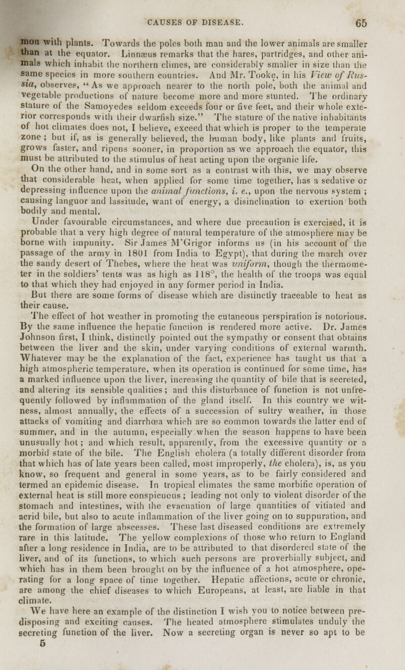 mon with plants. Towards the poles both man and the lower animals are smaller than at the equator. Linnaeus remarks that the hares, partridges, and other ani- mals which inhabit the northern climes, are considerably smaller in size than the same species in more southern countries. And Mr. Tooke, in his View of Rus- sia, observes, As we approach nearer to the north pole, both the animal and vegetable productions of nature become more and more stunted. The ordinary stature of the Samoyedes seldom exceeds four or five feet, and their whole exte- rior corresponds with their dwarfish size. The stature of the native inhabitants of hot climates does not, I believe, exceed that which is proper to the temperate zone ; but if, as is generally believed, the human body, like plants and fruits, grows faster, and ripens sooner, in proportion as we approach ihe equator, this must be attributed to the stimulus of heat acting upon the organic life. On the other hand, and in some sort as a contrast with this, we may observe that considerable heat, when applied for some time together, has a sedative or depressing influence upon the animal functions, i. e., upon the nervous system ; causing languor and lassitude, want of energy, a disinclination to exertion both bodily and mental. Under favourable circumstances, and where due precaution is exercised, it is probable that a very high degree of natural temperature of the atmosphere may be borne with impunity. Sir James M'Grigor informs us (in his account of the passage of the army in 1801 from India to Egypt), that during the march over the sandy desert of Thebes, where the heat was uniform, though the thermome- ter in the soldiers' tents was as high as 118°, the health of the troops was equal to that which they had enjoyed in any former period in India. But there are some forms of disease which are distinctly traceable to heat as their cause. The effect of hot weather in promoting the cutaneous perspiration is notorious. By the same influence the hepatic function is rendered more active. Dr. James Johnson first, I think, distinctly pointed out the sympathy or consent that obtains between the liver and the skin, under varying conditions of external warmth. Whatever may be the explanation of the fact, experience has taught us that a high atmospheric temperature, when its operation is continued for some time, has a marked influence upon the liver, increasing the quantity of bile that is secreted, and altering its sensible qualities; and this disturbance of function is not unfre- quently followed by inflammation of the gland itself. In this country we wit- ness, almost annually, the effects of a succession of sultry weather, in those attacks of vomiting and diarrhoea which are so common towards the latter end of summer, and in the autumn, especially when the season happens to have been unusually hot; and which result, apparently, from the excessive quantity or a morbid state of the bile. The English cholera (a totally different disorder from that which has of late years been called, most improperly, ihe cholera), is, as you know, so frequent and general in some years, as to be fairly considered and termed an epidemic disease. In tropical climates the same morbific operation of external heat is still more conspicuous ; leading not only to violent disorder of the stomach and intestines, with the evacuation of large quantities of vitiated and acrid bile, but also to acute inflammation of the liver going on to suppuration, and the formation of large abscesses. These last diseased conditions are extremely Tare in this latitude. The yellow complexions of those who return to England after a long residence in India, are to be attributed to that disordered state of the liver, and of its functions, to which such persons are proverbially subject, and which has in them been brought on by the influence of a hot atmosphere, ope- rating for a long space of time together. Hepatic affections, acute or chronic, are among the chief diseases to which Europeans, at least, are liable in that climate. We have here an example of the distinction I wish you to notice between pre- disposing and exciting causes. The heated atmosphere stimulates unduly the secreting function of the liver. Now a secreting organ is never so apt to be 5