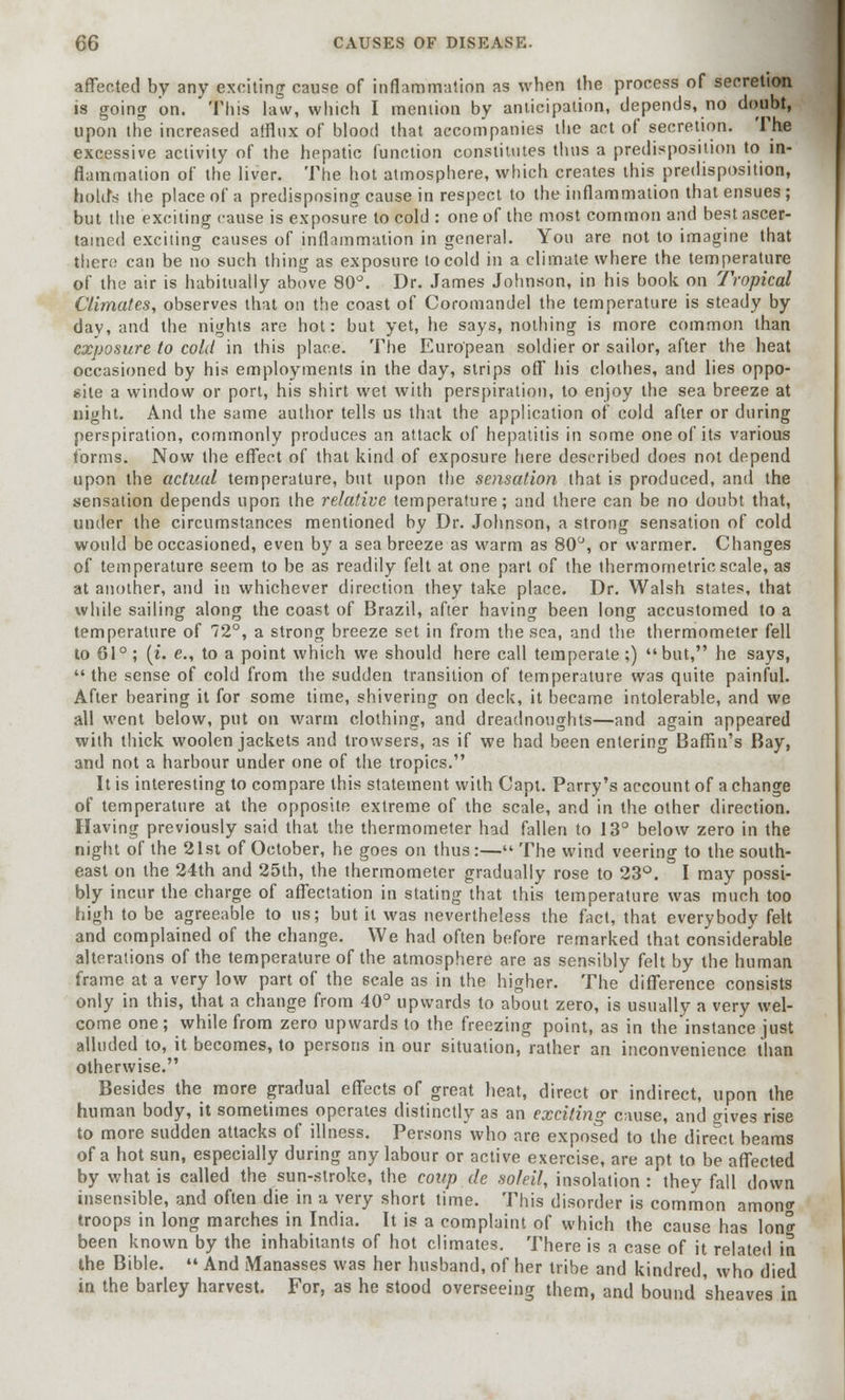 affected by any exciting cause of inflammation as when the process of secretion is going on. This law, which I mention by anticipation, depends, no doubt, upon the increased afflux of blood that accompanies the act of secretion. The excessive activity of the hepatic function constitutes thus a predisposition to in- flammation of the liver. The hot atmosphere, which creates this predisposition, b&lrfs the place of a predisposing cause in respect to the inflammation that ensues; but the exciting cause is exposure to cold : one of the most common and best ascer- tained exciting causes of inflammation in general. You are not to imagine that there can be no such thing as exposure to cold in a climate where the temperature of the air is habitually above 80°. Dr. James Johnson, in his book on Tropical Climates, observes that on the coast of Coromandel the temperature is steady by day, and the nights are hot: but yet, he says, nothing is more common than exposure to cold in this place. The European soldier or sailor, after the heat occasioned by his employments in the day, strips off his clothes, and lies oppo- site a window or port, his shirt wet with perspiration, to enjoy the sea breeze at night. And the same author tells us that the application of cold after or during perspiration, commonly produces an attack of hepatitis in some one of its various forms. Now the effect of that kind of exposure here described does not depend upon the actual temperature, but upon the sensation that is produced, and the sensation depends upon the relative temperature; and there can be no doubt that, under the circumstances mentioned by Dr. Johnson, a strong sensation of cold would be occasioned, even by a Seabreeze as warm as 80°, or warmer. Changes of temperature seem to be as readily felt at one part of the thermometricscale, as at another, and in whichever direction they take place. Dr. Walsh states, that while sailing along the coast of Brazil, after having been long accustomed to a temperature of 72°, a strong breeze set in from the sea, and the thermometer fell to 61°; (i. e., to a point which we should here call temperate;) but, he says,  the sense of cold from the sudden transition of temperature was quite painful. After bearing it for some time, shivering on deck, it became intolerable, and we all went below, put on warm clothing, and dreadnoughts—and again appeared with thick woolen jackets and trovvsers, as if we had been entering Baffin's Bay, and not a harbour under one of the tropics. It is interesting to compare this statement with Capt. Parry's account of a change of temperature at the opposite extreme of the scale, and in the other direction. Having previously said that the thermometer had fallen to 13° below zero in the night of the 21st of October, he goes on thus :— The wind veering to the south- east on the 24th and 25th, the thermometer gradually rose to 23°. I may possi- bly incur the charge of affectation in stating that this temperature was much too high to be agreeable to us; but it was nevertheless the fact, that everybody felt and complained of the change. We had often before remarked that considerable alterations of the temperature of the atmosphere are as sensibly felt by the human frame at a very low part of the scale as in the higher. The difference consists only in this, that a change from 40° upwards to about zero, is usually a very wel- come one; while from zero upwards to the freezing point, as in the instance just alluded to, it becomes, to persons in our situation, rather an inconvenience than otherwise. Besides the more gradual effects of great heat, direct or indirect, upon the human body, it sometimes operates distinctly as an exciting cause, and gives rise to more sudden attacks of illness. Persons who are exposed to the direct beams of a hot sun, especially during any labour or active exercise, are apt to be affected by what is called the sun-stroke, the coup de soldi, insolation : they fall down insensible, and often die in a very short time. This disorder is common amon* troops in long marches in India. It is a complaint of which the cause has Ion* been known by the inhabitants of hot climates. There is a case of it related in the Bible.  And Manasses was her husband, of her tribe and kindred, who died in the barley harvest. For, as he stood overseeing them, and bound sheaves in