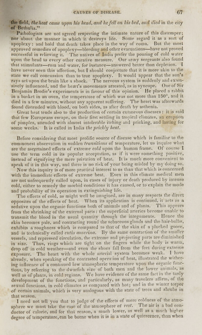 the field, the heat came uppn his head, and he fell on his bed, and died in the city of BethuHa. Pathologists are not agreed respecting the intimate nature of this distemper; nor about the manner in which it destroys life. Some regard it as a sort of apoplexy : and hold that death takes place in the way of coma. But the most approved remedies of apoplexy—bleeding and other evacuations—have not proved successful in relieving it. The natives of India prefer the pouring of cold water upon the head to every other curative measure. Our army sergeants also found that stimulants—rum and water, for instance—answered better than depletion. I have never seen this affection, but I should conjecture that it is more akin to the state we call concussion than to true apoplexy. It would appear that the sun's rays act upon the brain like a shock. The nervous system is suddenly and exten- sively influenced, and the heart's movements arrested, as in syncope. One of Sir Benjamin Brodie's experiments is in favour of this opinion. He placed a rabbit in a basket in an oven, the temperature of which was not more than 150°, and it died in a few minutes, without any apparent suffering. The heart was afterwards found distended with blood, on both sides, as after death by asthenia. Great heat tends also to the production of certain cutaneous diseases : it is said that few Europeans escape, on their first settling in tropical climates, an eruption of pimples, attended with almost intolerable itching and pricking, and lasting for some weeks. It is called in India the prickly heat. Before considering that most prolific source of disease which is familiar to the commonest observation in sudden transitions of temperature, let us inquire what are the ascertained effects of extreme cold upon the human frame. Of course I use the term cold in its popular acceptation, as if it were something positive, instead of signifying the mere privation of heat. It is much more convenient to 6peak of it in this way, and there is no risk of your being misled by my doing so. Now this inquiry is of more practical interest to us than that which is concerned with the immediate effects of extreme heat. Even in this climate medical men are not unfrequently called upon, in cases of injury or death produced by intense cold, either to remedy the morbid conditions it has caused, or to explain the mode and probability of its operation in extinguishing life. The effects of cold, as might well be imagined, are in many respects the direct opposites of the effects of heat. When its application is continued, it acts as a sedative upon the organic functions both of animals and of plants. This appears from the shrinking of the external parts: the superficial arteries become unable to transmit the blood in the usual quantity through the integuments. Hence the skin becomes pale, and contracting round the sebaceous glands and the hair-bulbs, exhibits a roughness which is compared to that of the skin of a plucked goose, and is technically called cutis anserina. By the same contraction of the smaller vessels, and repressed circulation, the extreme and projecting parts are diminished in size. Thus, rings which are tight on the fingers while the body is warm, drop off in cold weather—and even' the shoes fall from the feet during extreme exposure. The heart with the whole arterial system becomes weak. I have already, when speaking of the contrasted operation of heat, illustrated the wither- ing influence of a continued low atmospheric temperature upon the organic func- tions, by referring to the dwarfish size of both men and the lower animals, as well as of plants, in cold regions. We have evidence of the same fact in the tardy development of the functions, and particularly, as many travelers affirm, of the sexual functions, in cold climates as compared with hot; and in the winter torpor of certain animals, which is very analogous with the state of trees and shrubs in that season. I need not tell you that to judge of the effects of mere coldness of the atmo- sphere we must take the case of the atmosphere at rest. The air is a bad con- ductor of caloric, and for that reason, a much lower, as well as a much higher degree of temperature,can be borne when it is in a state of quiescence, than when