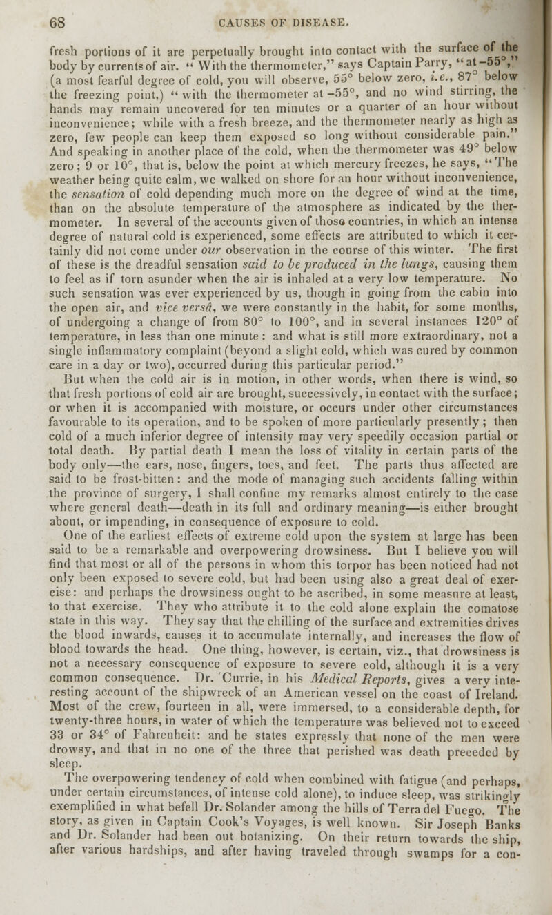 fresh portions of it are perpetually brought into contact with the surface of the body by currents of air.  With the thermometer, says Captain Parry, at -55°, ' (a most fearful degree of cold, you will observe, 55° below zero, i.e., 87 below the freezing point,)  with the thermometer at -55°, and no wind stirring, the hands may remain uncovered for ten minutes or a quarter of an hour without inconvenience; while with a fresh breeze, and the thermometer nearly as high as zero, few people can keep them exposed so long without considerable pain. And speaking in another place of the cold, when the thermometer was 49° below zero; 9 or 10°, that is, below the point at which mercury freezes, he says, The weather being quite calm, we walked on shore for an hour without inconvenience, the sensation of cold depending much more on the degree of wind at the time, than on the absolute temperature of the atmosphere as indicated by the ther- mometer. In several of the accounts given of thosa countries, in which an intense degree of natural cold is experienced, some effects are attributed to which it cer- tainly did not come under our observation in the course of this winter. The first of these is the dreadful sensation said to be produced in the lungs, causing them to feel as if torn asunder when the air is inhaled at a very low temperature. No such sensation was ever experienced by us, though in going from the cabin into the open air, and vice versa, we were constantly in the habit, for some months, of undergoing a change of from 80° 1o 100°, and in several instances 120° of temperature, in less than one minute : and what is still more extraordinary, not a single inflammatory complaint (beyond a slight cold, which was cured by common care in a day or two), occurred during this particular period. But when the cold air is in motion, in other words, when there is wind, so that fresh portions of cold air are brought, successively, in contact with the surface; or when it is accompanied with moisture, or occurs under other circumstances favourable to its operation, and to be spoken of more particularly presently; then cold of a much inferior degree of intensity may very speedily occasion partial or total death. By partial death I mean the loss of vitality in certain parts of the body only—the ears, nose, fingers, toes, and feet. The parts thus affected are said to be frost-bitten: and the mode of managing such accidents falling within the province of surgery, I shall confine my remarks almost entirely to the case where general death—death in its full and ordinary meaning—is either brought about, or impending, in consequence of exposure to cold. One of the earliest effects of extreme cold upon the system at large has been said to be a remarkable and overpowering drowsiness. But I believe you will find that most or all of the persons in whom this torpor has been noticed had not only been exposed to severe cold, but had been using also a great deal of exer- cise: and perhaps the drowsiness ought to be ascribed, in some measure at least, to that exercise. They who attribute it to the cold alone explain the comatose state in this way. They say that the chilling of the surface and extremities drives the blood inwards, causes it to accumulate internally, and increases the flow of blood towards the head. One thing, however, is certain, viz., that drowsiness is not a necessary consequence of exposure to severe cold, although it is a very common consequence. Dr. 'Currie, in his Medical Reports, gives a very inte- resting account of the shipwreck of an American vessel on the coast of Ireland. Most of the crew, fourteen in all, were immersed, to a considerable depth, for twenty-three hours, in water of which the temperature was believed not to exceed 33 or 34° of Fahrenheit: and he states expressly that none of the men were drowsy, and that in no one of the three that perished was death preceded by sleep. The overpowering tendency of cold when combined with fatigue (and perhaps, under certain circumstances, of intense cold alone), to induce sleep, was strikingly exemplified in what befell Dr. Solander among the hills of Terra del Fue<ro. The story, as given in Captain Cook's Voyages, is well known. Sir Joseph Banks and Dr. Solander had been out botanizing. On their return towards the ship, after various hardships, and after having traveled through swamps for a con-