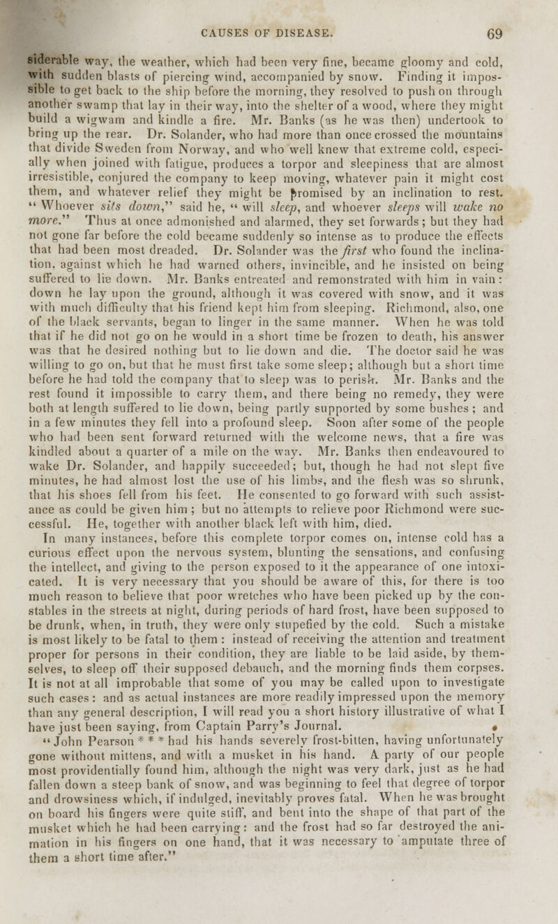 siderable way, the weather, which had been very fine, became gloomy and cold, with sudden blasts of piercing wind, accompanied by snow. Finding it impos- sible to get back to the ship before the morning, they resolved to push on through another swamp that lay in their way, into the shelter of a wood, where they might build a wigwam and kindle a fire. Mr. Banks (as he was then) undertook to bring up the rear. Dr. Solander, who had more than once crossed the mountains that divide Sweden from Norway, and who well knew that extreme cold, especi- ally when joined with fatigue, produces a torpor and sleepiness that are almost irresistible, conjured the company to keep moving, whatever pain it might cost them, and whatever relief they might be promised by an inclination to rest.  Whoever sits down said he,  will sleep, and whoever sleeps will wake no more. Thus at once admonished and alarmed, they set forwards; but they had not gone far before the cold became suddenly so intense as to produce the effects that had been most dreaded. Dr. Solander was theirs/ who found the inclina- tion, against which he had warned others, invincible, and he insisted on being suffered to lie down. Mr. Banks entreated and remonstrated with him in vain: down he lay upon the ground, although it was covered with snow, and it was with much difficulty that his friend kept him from sleeping. Richmond, also, one of the black servants, began to linger in the same manner. When he was told that if he did not go on he would in a short time be frozen to death, his answer was that he desired nothing but to lie down and die. The doctor said he was willing to go on, but that he must first take some sleep; although but a short time before he had told the company that to sleep was to perish. Mr. Banks and the rest found it impossible to carry them, and there being no remedy, they were both at length suffered to lie down, being partly supported by some bushes; and in a few minutes they fell into a profound sleep. Soon after some of the people who had been sent forward returned with the welcome news, that a fire was kindled about a quarter of a mile on the way. Mr. Banks then endeavoured to wake Dr. Solander, and happily succeeded; but, though he had not slept five minutes, he had almost lost the use of his limbs, and the flesh was so shrunk, that his shoes fell from his feet. He consented to go forward with such assist- ance as could be given him ; but no attempts to relieve poor Richmond were suc- cessful. He, together with another black left with him, died. In many instances, before this complete torpor comes on, intense cold has a curious effect upon the nervous system, blunting the sensations, and confusing the intellect, and giving to the person exposed to it the appearance of one intoxi- cated. It is very necessary that you should be aware of this, for there is too much reason to believe that poor wretches who have been picked up by the con- stables in the streets at night, during periods of hard frost, have been supposed to be drunk, when, in truth, they were only stupefied by the cold. Such a mistake is most likely to be fatal to them : instead of receiving the attention and treatment proper for persons in their condition, they are liable to be laid aside, by them- selves, to sleep off their supposed debauch, and the morning finds them corpses. It is not at all improbable that some of you may be called upon to investigate such cases: and as actual instances are more readily impressed upon the memory than any general description, I will read you a short history illustrative of what I have just been saying, from Captain Parry's Journal. • John Pearson * * * had his hands severely frost-bitten, having unfortunately gone without mittens, and with a musket in his hand. A. party of our people most providentially found him, although the night was very dark, just as he had fallen down a steep bank of snow, and was beginning to feel that degree of torpor and drowsiness which, if indulged, inevitably proves fatal. When he was brought on board his fingers were quite stiff, and bent into the shape of that part of the musket which he had been carrying: and the frost had so far destroyed the ani- mation in his fingers on one hand, that it was necessary to amputate three of them a short time after.