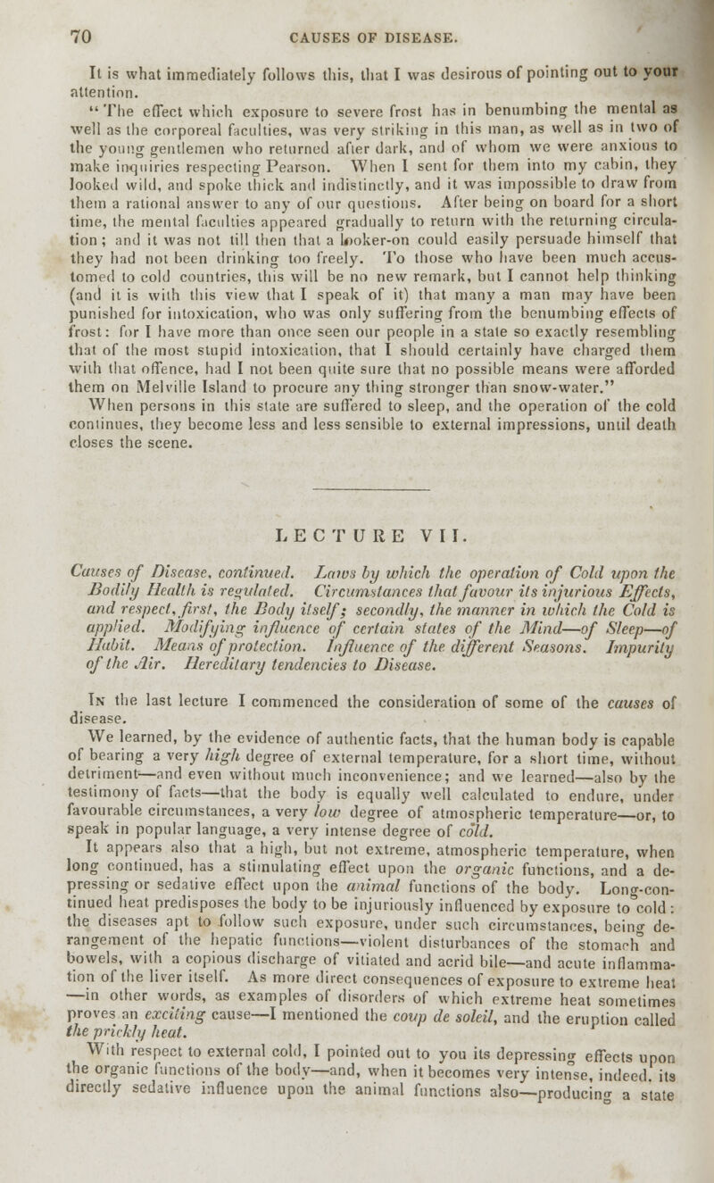 It is what immediately follows this, that I was desirous of pointing out to your attention. The effect which exposure to severe frost has in benumbing the mental as well as the corporeal faculties, was very striking in this man, as well as in two of the young gentlemen who returned afler dark, and of whom we were anxious to make inquiries respecting Pearson. When I sent for them into my cabin, they looked wild, and spoke thick and indistinctly, and it was impossible to draw from them a rational answer to any of our questions. After being on board for a short time, the mental faculties appeared gradually to return with the returning circula- tion ; and it was not till then that a looker-on could easily persuade himself that they had not been drinking too freely. To those who have been much accus- tomed to cold countries, this will be no new remark, but I cannot help thinking (and it is with this view that I speak of it) that many a man may have been punished for intoxication, who was only suffering from the benumbing effects of frost: for I have more than once seen our people in a state so exactly resembling that of the most stupid intoxication, that I should certainly have charged them with that offence, had I not been quite sure that no possible means were afforded them on Melville Island to procure any thing stronger than snow-water. When persons in this state are suffered to sleep, and the operation of the cold continues, they become less and less sensible to external impressions, until death closes the scene. LECTURE VII. Causes of Disease, continued. Laws by which the operation of Cold upon the Bodily Health is regulated. Circumstances that favour its injurious Effects, and respect, first, the Body itself; secondly, the manner in which the Cold is applied. Modifying influence of certain states of the Mind—of Sleep—of Habit. Means of protection. Influence of the different Seasons. Impurity of the Air. Hereditary tendencies to Disease. In the last lecture I commenced the consideration of some of the causes of disease. We learned, by the evidence of authentic facts, that the human body is capable of bearing a very high degree of external temperature, for a short time, without detriment—and even without much inconvenience; and we learned—also by the testimony of facts—that the body is equally well calculated to endure, under favourable circumstances, a very low degree of atmospheric temperature—or, to speak in popular language, a very intense degree of cold. It appears also that a high, but not extreme, atmospheric temperature, when long continued, has a stimulating effect upon the organic functions, and a de- pressing or sedative effect upon the animal functions of the body. Long-con- tinued heat predisposes the body to be injuriously influenced by exposure to cold : the diseases apt to follow such exposure, under such circumstances, being de- rangement of the hepatic functions—violent disturbances of the stomach and bowels, with a copious discharge of vitiated and acrid bile—and acute inflamma- tion of the liver itself. As more direct consequences of exposure to extreme heat —in other words, as examples of disorders of which extreme heat sometimes proves an exciting cause—I mentioned the coup de soleil, and the eruption called the prickly heat. With respect to external cold, I pointed out to you its depressing effects upon the organic functions of the body—and, when it becomes very intense, indeed, its directly sedative influence upon the animal functions also—producing a state