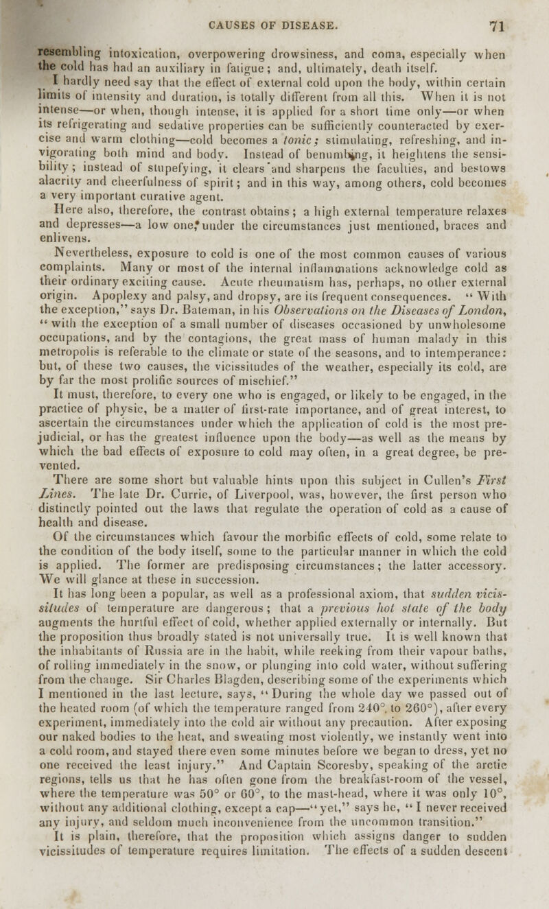 resembling intoxication, overpowering drowsiness, and coma, especially when the cold has had an auxiliary in fatigue; and, ultimately, death itself. I hardly need say that the effect of external cold upon the body, within certain limits of intensity and duration, is totally different from all this. When it is not intense—or when, though intense, it is applied for a short time only—or when its refrigerating and sedative properties can be sufficiently counteracted by exer- cise and warm clothing—cold becomes a tonic; stimulating, refreshing, and in- vigorating both mind and body. Instead of benumbing, it heightens the sensi- bility; instead of stupefying, it clears'and sharpens the faculties, and bestows alacrity and cheerfulness of spirit; and in this way, among others, cold becomes a very important curative agent. Here also, therefore, the contrast obtains; a high external temperature relaxes and depresses—a low one,*under the circumstances just mentioned, braces and enlivens. Nevertheless, exposure to cold is one of the most common causes of various complaints. Many or most of the internal inflammations acknowledge cold as their ordinary exciting cause. Acute rheumatism has, perhaps, no other external origin. Apoplexy and palsy, and dropsy, are its frequent consequences.  With the exception, says Dr. Bateman, in his Observations on the Diseases of London,  with the exception of a small number of diseases occasioned by unwholesome occupations, and by the contagions, the great mass of human malady in this metropolis is referable to the climate or state of the seasons, and to intemperance: but, of these two causes, the vicissitudes of the weather, especially its cold, are by far the most prolific sources of mischief. It must, therefore, to every one who is engaged, or likely to be engaged, in the practice of physic, be a matter of first-rate importance, and of great interest, to ascertain the circumstances under which the application of cold is the most pre- judicial, or has the greatest influence upon the body—as well as the means by which the bad effects of exposure to cold may often, in a great degree, be pre- vented. There are some short but valuable hints upon this subject in Cullen's First Lines. The late Dr. Currie, of Liverpool, was, however, the first person who distinctly pointed out the laws that regulate the operation of cold as a cause of health and disease. Of the circumstances which favour the morbific effects of cold, some relate to the condition of the body itself, some to the particular manner in which the cold is applied. The former are predisposing circumstances; the latter accessory. We will glance at these in succession. It has long been a popular, as well as a professional axiom, that sudden vicis- situdes of temperature are dangerous ; that a previous hot state of the body augments the hurtful effect of cold, whether applied externally or internally. But the proposition thus broadly stated is not universally true. It is well known that the inhabitants of Russia are in the habit, while reeking from their vapour baths, of rolling immediately in the snow, or plunging into cold water, without suffering from the change. Sir Charles Blagden, describing some of the experiments which I mentioned in the last lecture, says, During the whole day we passed out of the heated room (of which the temperature ranged from 240°. to 260°), after every experiment, immediately into the cold air without any precaution. After exposing our naked bodies to the heat, and sweating most violently, we instantly went into a cold room, and stayed there even some minutes before we began to dress, yet no one received the least injury. And Captain Scoresby, speaking of the arctic regions, tells us that he lias often gone from the breakfast-room of the vessel, where the temperature was 50° or 00°, to the mast-head, where it was only 10°, without any additional clothing, except a cap—yet, says he,  I never received any injury, and seldom much inconvenience from the uncommon transition. It is plain, therefore, that the proposition which assigns danger to sudden vicissitudes of temperature requires limitation. The effects of a sudden descent
