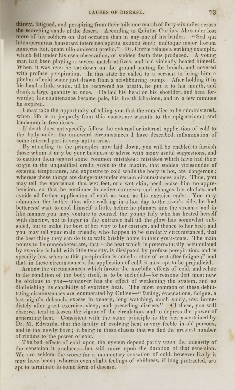 thirsty, fatigued, and perspiring from their toilsome march of forty-six miles across the scorching sands of the desert. According to Quintus Curtius, Alexander lost more of his soldiers on that occasion than in any one of his battles.  Sed qui intemperantius hauserant hitercluso spiritu extincti sunt; multoque major horum numerus fuit, quam ullo amiserat prcelio. Dr. Currie relates a striking example, which fell under his own observation, of sudden death thus produced. A young man had been playing a severe match at fives, and had violently heated himself. When it was over he sat down on the ground panting for breath, and covered with profuse perspiration. In this state he called to a servant to bring him a pitcher of cold water just drawn from a neighbouring pump. After holding it in his hand a little while, till he recovered his breath, he put it to his mouth, and drank a large quantity at once. He laid his head on his shoulder, and bent for- wards ; his countenance became pale, his breath laborious, and in a few minutes he expired. I may take the opportunity of telling you that the remedies to be administered, when life is in jeopardy from this cause, are warmth to the epigastrium ; and laudanum in free doses. If death does not speedily follow the external or internal application of cold to the body under the untoward circumstances I have described, inflammation of some internal part is very apt to arise. By attending to the principles now laid down, you will be enabled to furnish those whom it may be your business to advise with many useful suggestions, and to caution them against some common mistakes: mistakes which have had their origin in the unqualified credit given to the maxim, that sudden vicissitudes of external temperature, and exposure to cold while the body is hot, are dangerous ; whereas these things are dangerous under certain circumstances only. Thus, you may tell the sportsman that wet feet, or a wet skin, need cause him no appre- hension, so that he continues in active exercise; and changes his clothes, and avoids all further application of cold, as soon as his exercise ends. You may admonish the bather that after walking in a hot day to the river's side, he had better not wait to cool himself a little, before he plunges into the stream ; and in like manner you may venture to counsel the young lady who has heated herself with dancing, not to linger in the entrance hall till the glow has somewhat sub- sided, but to make the best of her way to her carriage, and thence to her bed ; and you may tell your male friends, who happen to be similarly circumstanced, that the best thing they can do is to walk briskly home in their great-coats. The main points to be remembered are, that  the heat which is preternaturally accumulated by exercise is held with little tenacity, is dissipated by profuse perspiration, and is speedily lost when to this perspiration is added a state of rest after fatigue ; and that, in these circumstances, the application of cold is most apt to be prejudicial. Among the circumstances which favour the morbific effects of cold, and relate to the condition of the body itself, is to be included—for reasons that must now be obvious to you—whatever has the effect of weakening the system, and so diminishing its capability of evolving heat. The most common of these debili- tating circumstances are enumerated by Cullen— fasting, evacuations, fatigue, a last night's debauch, excess in venery, long watching, much study, rest imme- diately after great exercise, sleep, and preceding disease. All these, you will observe, tend to lessen the vigour of the circulation, and to depress the power of generating heat. Consistent with the same principle is the fact ascertained by Dr. M. Edwards, that the faculty of evolving heat is very feeble in old persons, and in the newly born ; it being in these classes that we find the greatest number of victims to the power of cold. The bad effects of cold upon the system depend partly upon the intensity of the sensation it produces—but still more upon the duration of that sensation. We are seldom the worse for a momentary sensation of cold, however lively it may have been ; whereas even slight feelings of dullness, if long protracted, are apt to terminate in some form of disease*