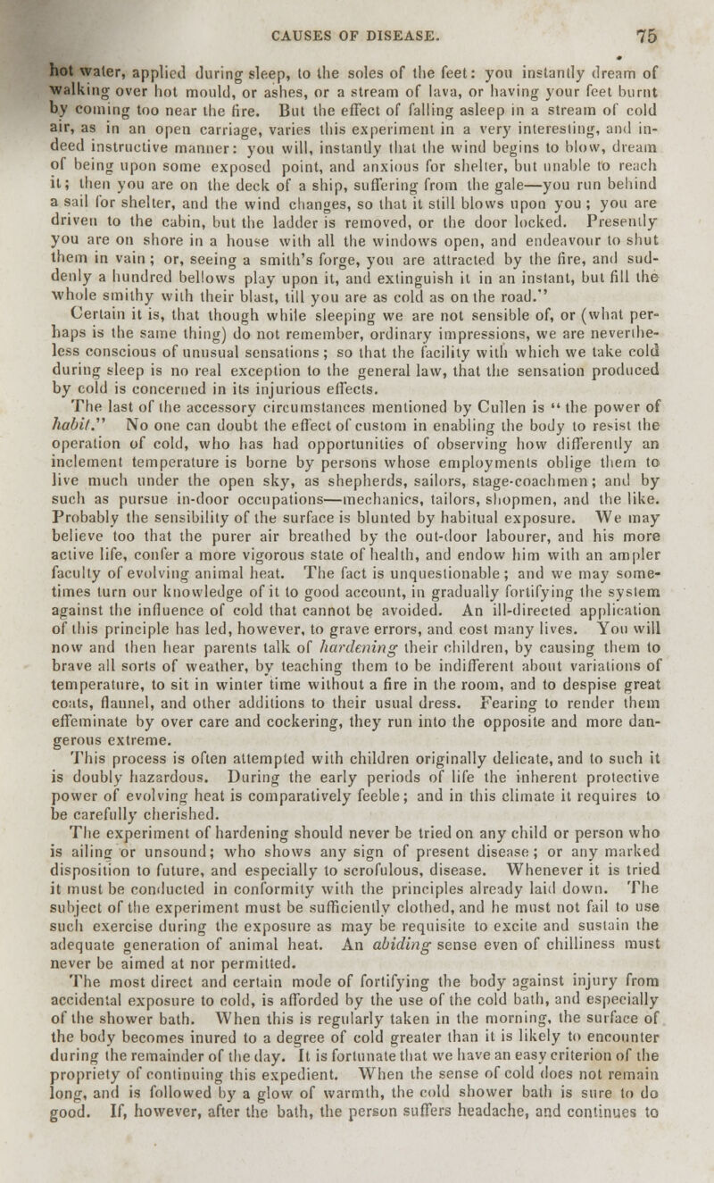 hot water, applied during sleep, to the soles of the feet: you instantly dream of walking over hot mould, or ashes, or a stream of lava, or having your feet burnt by coming too near the fire. But the effect of falling asleep in a stream of cold air, as in an open carriage, varies this experiment in a very interesting, and in- deed instructive manner: you will, instantly that the wind begins to blow, dream of being upon some exposed point, and anxious for shelter, but unable to reach it; then you are on the deck of a ship, suffering from the gale—you run behind a sail for shelter, and the wind changes, so that it still blows upon you ; you are driven to the cabin, but the ladder is removed, or the door locked. Presently you are on shore in a house with all the windows open, and endeavour to shut them in vain; or, seeing a smith's forge, you are attracted by the (ire, and sud- denly a hundred bellows play upon it, and extinguish it in an instant, but fill the whole smithy with their blast, till you are as cold as on the road.' Certain it is, that though while sleeping we are not sensible of, or (what per- haps is the same thing) do not remember, ordinary impressions, we are neverthe- less conscious of unusual sensations; so that the facility with which we take cold during sleep is no real exception to the general law, that the sensation produced by cold is concerned in its injurious effects. The last of the accessory circumstances mentioned by Cullen is  the power of habit. No one can doubt the effect of custom in enabling the body to resist the operation of cold, who has had opportunities of observing how differently an inclement temperature is borne by persons whose employments oblige them to live much under the open sky, as shepherds, sailors, stage-coachmen; and by such as pursue in-door occupations—mechanics, tailors, shopmen, and the like. Probably the sensibility of the surface is blunted by habitual exposure. We may believe too that the purer air breathed by the out-door labourer, and his more active life, confer a more vigorous state of health, and endow him with an ampler faculty of evolving animal heat. The fact is unquestionable; and we may some- times turn our knowledge of it to good account, in gradually fortifying the system against the influence of cold that cannot be avoided. An ill-directed application of this principle has led, however, to grave errors, and cost many lives. You will now and then hear parents talk of hardening their children, by causing them to brave all sorts of weather, by teaching them to be indifferent about variations of temperature, to sit in winter time without a fire in the room, and to despise great coats, flannel, and other additions to their usual dress. Fearing to render them effeminate by over care and cockering, they run into the opposite and more dan- gerous extreme. This process is often attempted with children originally delicate, and to such it is doubly hazardous. During the early periods of life the inherent protective power of evolving heat is comparatively feeble; and in this climate it requires to be carefully cherished. The experiment of hardening should never be tried on any child or person who is ailing or unsound; who shows any sign of present disease; or any marked disposition to future, and especially to scrofulous, disease. Whenever it is tried it must be conducted in conformity with the principles already laid down. The subject of the experiment must be sufficiently clothed, and he must not fail to use such exercise during the exposure as may be requisite to excite and sustain the adequate generation of animal heat. An abiding sense even of chilliness must never be aimed at nor permitted. The most direct and certain mode of fortifying the body against injury from accidental exposure to cold, is afforded by the use of the cold bath, and especially of the shower bath. When this is regularly taken in the morning, the surface of the body becomes inured to a degree of cold greater than it is likely to encounter during the remainder of the day. It is fortunate that we have an easy criterion of the propriety of continuing this expedient. When the sense of cold does not remain long, and is followed by a glow of warmth, the cold shower bath is sure to do good. If, however, after the bath, the person suffers headache, and continues to